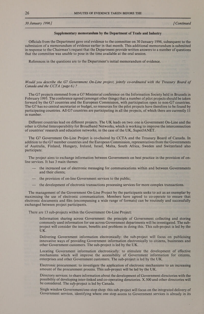  30 January 1996] [Continued Supplementary memorandum by the Department of Trade and Industry Officials from the Department gave oral evidence to the committee on 30 January 1996, subsequent to the submission of a memorandum of evidence earlier in that month. This additional memorandum is submitted in response to the Chairman’s request that the Department provide written answers to a number of questions that the committee was unable to pose in the time available at the oral session. References in the questions are to the Department’s initial memorandum of evidence. Would you describe the G7 Government On-Line project, jointly co-ordinated with the Treasury Board of Canada and the CCTA (page 6) ? The G7 projects stemmed from a G7 Ministerial conference on the Information Society held in Brussels in February 1995S. The conference agreed (amongst other things) that a number of pilot projects should be taken forward by the G7 countries and the European Commission, with participation open to non-G7 countries. The G7 has no central secretariat or budget, so resources for the pilot projects have therefore to be found by participating countries. All G7 countries are participating in all the projects, of which there are currently 11 in number. Different countries lead on different projects. The UK leads on two: one is Government On-Line and the other is Global Interoperability for Broadband Networks, which is working to improve the interconnection of countries’ research and education networks, in the case of the UK, SuperJANET. The G7 Government On-Line Project is co-chaired by CCTA and the Treasury Board of Canada. In addition to the G7 member countries and the European Commission, representatives from the Governments of Australia, Finland, Hungary, Ireland, Israel, Malta, South Africa, Sweden and Switzerland also participate. The project aims to exchange information between Governments on best practice in the provision of on- line services. It has 3 main themes: — the increased use of electronic messaging for communications within and between Governments and their clients; — the provision of on-line Government services to the public; — the development of electronic transactions processing services for more complex transactions. The management of the Government On-Line Project by the participants seeks to act as an exemplar by maximising the use of electronic communication. Members have agreed to co-operate to ensure that electronic documents and files (encompassing a wide range of formats) can be routinely and successfully exchanged between project participants. There are 13 sub-projects within the Government On-Line Project: Information sharing across Government: the principle of Government collecting and storing commonly used information for use across Government departments will be investigated. The sub- project will consider the issues, benefits and problems in doing this. This sub-project is led by the UK. Delivering Government information electronically: the sub-project will focus on publicising innovative ways of providing Government information electronically to citizens, businesses and other Government customers. The sub-project is led by the UK. Locating Government information electronically: to stimulate the development of effective mechanisms which will improve the accessibility of Government information for citizens, enterprises and other Government customers. The sub-project is led by the UK. Electronic procurement: to investigate the application of electronic mechanisms to an increasing amount of the procurement process. This sub-project will be led by the UK. Directory services: to share information about the development of Government directories with the possibility of developing inter-linked and co-operating directories. X.500 and other directories will be considered. The sub-project is led by Canada. Single window Government/one-stop shop: this sub-project will focus on the integrated delivery of Government services, identifying where one stop access to Government services is already i in its