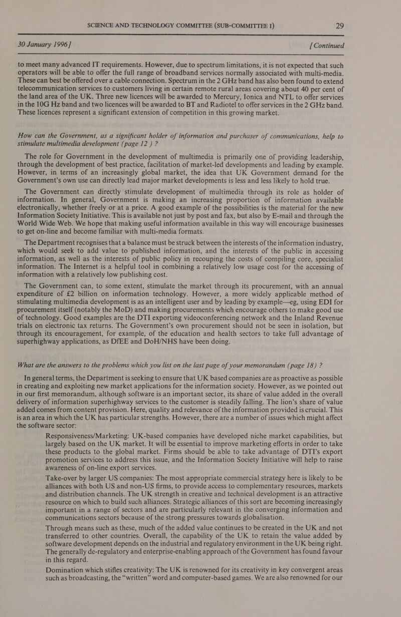  30 January 1996 ] [ Continued  to meet many advanced IT requirements. However, due to spectrum limitations, it is not expected that such operators will be able to offer the full range of broadband services normally associated with multi-media. These can best be offered over a cable connection. Spectrum in the 2 GHz band has also been found to extend telecommunication services to customers living in certain remote rural areas covering about 40 per cent of the land area of the UK. Three new licences will be awarded to Mercury, Ionica and NTL to offer services in the 10G Hz band and two licences will be awarded to BT and Radiotel to offer services in the 2 GHz band. These licences represent a significant extension of competition in this growing market. How can the Government, as a significant holder of information and purchaser of communications, help to stimulate multimedia development (page 12 ) ? The role for Government in the development of multimedia is primarily one of providing leadership, through the development of best practice, facilitation of market-led developments and leading by example. However, in terms of an increasingly global market, the idea that UK Government demand for the Government’s own use can directly lead major market developments is less and less likely to hold true. The Government can directly stimulate development of multimedia through its role as holder of information. In general, Government is making an increasing proportion of information available electronically, whether freely or at a price. A good example of the possibilities is the material for the new Information Society Initiative. This is available not just by post and fax, but also by E-mail and through the World Wide Web. We hope that making useful information available in this way will encourage businesses to get on-line and become familiar with multi-media formats. The Department recognises that a balance must be struck between the interests of the information industry, which would seek to add value to published information, and the interests of the public in accessing information, as well as the interests of public policy in recouping the costs of compiling core, specialist information. The Internet is a helpful tool in combining a relatively low usage cost for the accessing of information with a relatively low publishing cost. The Government can, to some extent, stimulate the market through its procurement, with an annual expenditure of £2 billion on information technology. However, a more widely applicable method of stimulating multimedia development is as an intelligent user and by leading by example—eg, using EDI for procurement itself (notably the MoD) and making procurements which encourage others to make good use of technology. Good examples are the DTI exporting videoconferencing network and the Inland Revenue trials on electronic tax returns. The Government’s own procurement should not be seen in isolation, but through its encouragement, for example, of the education and health sectors to take full advantage of superhighway applications, as DfEE and DoH/NHS have been doing. What are the answers to the problems which you list on the last page of your memorandum (page 18) ? In general terms, the Department is seeking to ensure that UK based companies are as proactive as possible in creating and exploiting new market applications for the information society. However, as we pointed out in our first memorandum, although software is an important sector, its share of value added in the overall delivery of information superhighway services to the customer is steadily falling. The lion’s share of value added comes from content provision. Here, quality and relevance of the information provided is crucial. This is an area in which the UK has particular strengths. However, there are a number of issues which might affect the software sector: Responsiveness/Marketing: UK-based companies have developed niche market capabilities, but largely based on the UK market. It will be essential to improve marketing efforts in order to take these products to the global market. Firms should be able to take advantage of DTI’s export promotion services to address this issue, and the Information Society Initiative will help to raise awareness of on-line export services. Take-over by larger US companies: The most appropriate commercial strategy here is likely to be alliances with both US and non-US firms, to provide access to complementary resources, markets and distribution channels. The UK strength in creative and technical development is an attractive resource on which to build such alliances. Strategic alliances of this sort are becoming increasingly important in a range of sectors and are particularly relevant in the converging information and communications sectors because of the strong pressures towards globalisation. Through means such as these, much of the added value continues to be created in the UK and not transferred to other countries. Overall, the capability of the UK to retain the value added by software development depends on the industrial and regulatory environment in the UK being right. The generally de-regulatory and enterprise-enabling approach of the Government has found favour in this regard. Domination which stifles creativity: The UK is renowned for its creativity in key convergent areas such as broadcasting, the “written” word and computer-based games. We are also renowned for our