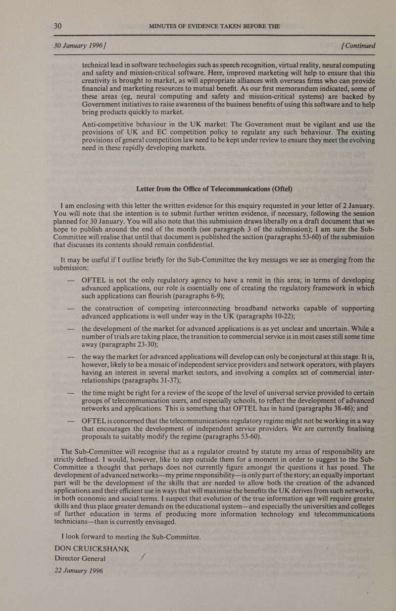  30 January 1996] [Continued technical lead in software technologies such as speech recognition, virtual reality, neural computing and safety and mission-critical software. Here, improved marketing will help to ensure that this creativity is brought to market, as will appropriate alliances with overseas firms who can provide financial and marketing resources to mutual benefit. As our first memorandum indicated, some of these areas (eg, neural computing and safety and mission-critical systems) are backed by Government initiatives to raise awareness of the business benefits of using this software and to help bring products quickly to market. Anti-competitive behaviour in the UK market: The Government must be vigilant and use the provisions of UK and EC competition policy to regulate any such behaviour. The existing provisions of general competition law need to be kept under review to ensure they meet the evolving need in these rapidly developing markets. Letter from the Office of Telecommunications (Oftel) I am enclosing with this letter the written evidence for this enquiry requested in your letter of 2 January. You will note that the intention is to submit further written evidence, if necessary, following the session planned for 30 January. You will also note that this submission draws liberally on a draft document that we hope to publish around the end of the month (see paragraph 3 of the submission); I am sure the Sub- Committee will realise that until that document is published the section (paragraphs 53-60) of the submission that discusses its contents should remain confidential. It may be useful if I outline briefly for the Sub-Committee the key messages we see as emerging from the submission: — OFTEL is not the only regulatory agency to have a remit in this area; in terms of developing advanced applications, our role is essentially one of creating the regulatory framework in which such applications can flourish (paragraphs 6-9); — the construction of competing interconnecting broadband networks capable of supporting advanced applications is well under way in the UK (paragraphs 10-22); — the development of the market for advanced applications is as yet unclear and uncertain. While a number of trials are taking place, the transition to commercial service is in most cases still some time away (paragraphs 23-30); — the way the market for advanced applications will develop can only be conjectural at this stage. It is, however, likely to be a mosaic of independent service providers and network operators, with players having an interest in several market sectors, and involving a complex set of commercial inter- relationships (paragraphs 31-37); — the time might be right for a review of the scope of the level of universal service provided to certain groups of telecommunication users, and especially schools, to reflect the development of advanced networks and applications. This is something that OFTEL has in hand (paragraphs 38-46); and — OFTELisconcerned that the telecommunications regulatory regime might not be working in a way that encourages the development of independent service providers. We are currently finalising proposals to suitably modify the regime (paragraphs 53-60). The Sub-Committee will recognise that as a regulator created by statute my areas of responsibility are strictly defined. I would, however, like to step outside them for a moment in order to suggest to the Sub- Committee a thought that perhaps does not currently figure amongst the questions it has posed. The development of advanced networks—my prime responsibility—is only part of the story; an equally important part will be the development of the skills that are needed to allow both the creation of the advanced applications and their efficient use in ways that will maximise the benefits the UK derives from such networks, in both economic and social terms. I suspect that evolution of the true information age will require greater skills and thus place greater demands on the educational system—and especially the universities and colleges of further education in terms of producing more information technology and telecommunications technicians—than is currently envisaged. I look forward to meeting the Sub-Committee. DON CRUICKSHANK Director General 22 January 1996