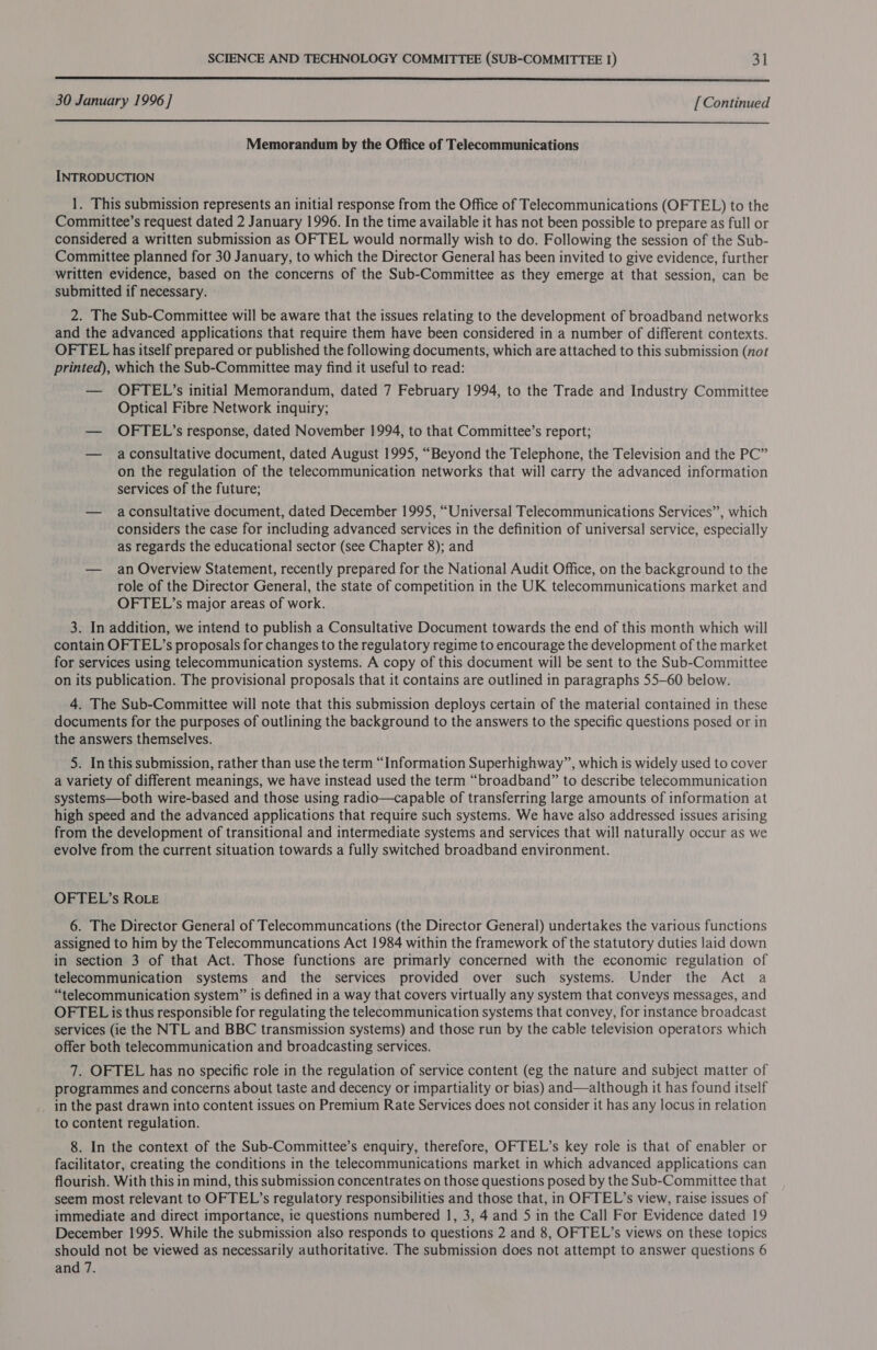  30 January 1996 ] [ Continued  Memorandum by the Office of Telecommunications INTRODUCTION 1. This submission represents an initial response from the Office of Telecommunications (OFTEL) to the Committee’s request dated 2 January 1996. In the time available it has not been possible to prepare as full or considered a written submission as OFTEL would normally wish to do. Following the session of the Sub- Committee planned for 30 January, to which the Director General has been invited to give evidence, further written evidence, based on the concerns of the Sub-Committee as they emerge at that session, can be submitted if necessary. 2. The Sub-Committee will be aware that the issues relating to the development of broadband networks and the advanced applications that require them have been considered in a number of different contexts. OFTEL has itself prepared or published the following documents, which are attached to this submission (not printed), which the Sub-Committee may find it useful to read: — OFTEL’s initial Memorandum, dated 7 February 1994, to the Trade and Industry Committee Optical Fibre Network inquiry; — OFTEL’s response, dated November 1994, to that Committee’s report; — aconsultative document, dated August 1995, “Beyond the Telephone, the Television and the PC” on the regulation of the telecommunication networks that will carry the advanced information services of the future; — aconsultative document, dated December 1995, “Universal Telecommunications Services”, which considers the case for including advanced services in the definition of universal service, especially as regards the educational sector (see Chapter 8); and — an Overview Statement, recently prepared for the National Audit Office, on the background to the role of the Director General, the state of competition in the UK telecommunications market and OFTEL’s major areas of work. 3. In addition, we intend to publish a Consultative Document towards the end of this month which will contain OFTEL’s proposals for changes to the regulatory regime to encourage the development of the market for services using telecommunication systems. A copy of this document will be sent to the Sub-Committee on its publication. The provisional proposals that it contains are outlined in paragraphs 55-60 below. 4. The Sub-Committee will note that this submission deploys certain of the material contained in these documents for the purposes of outlining the background to the answers to the specific questions posed or in the answers themselves. 5. In this submission, rather than use the term “Information Superhighway”, which is widely used to cover a variety of different meanings, we have instead used the term “broadband” to describe telecommunication systems—both wire-based and those using radio—capable of transferring large amounts of information at high speed and the advanced applications that require such systems. We have also addressed issues arising from the development of transitional and intermediate systems and services that will naturally occur as we evolve from the current situation towards a fully switched broadband environment. OFTEL’s ROLE 6. The Director General of Telecommuncations (the Director General) undertakes the various functions assigned to him by the Telecommuncations Act 1984 within the framework of the statutory duties laid down in section 3 of that Act. Those functions are primarly concerned with the economic regulation of telecommunication systems and the services provided over such systems. Under the Act a “telecommunication system” is defined in a way that covers virtually any system that conveys messages, and OFTEL is thus responsible for regulating the telecommunication systems that convey, for instance broadcast services (ie the NTL and BBC transmission systems) and those run by the cable television operators which offer both telecommunication and broadcasting services. 7. OFTEL has no specific role in the regulation of service content (eg the nature and subject matter of programmes and concerns about taste and decency or impartiality or bias) and—although it has found itself in the past drawn into content issues on Premium Rate Services does not consider it has any locus in relation to content regulation. 8. In the context of the Sub-Committee’s enquiry, therefore, OFTEL’s key role is that of enabler or facilitator, creating the conditions in the telecommunications market in which advanced applications can flourish. With this in mind, this submission concentrates on those questions posed by the Sub-Committee that seem most relevant to OFTEL’s regulatory responsibilities and those that, in OFTEL’s view, raise issues of immediate and direct importance, ie questions numbered 1, 3, 4 and 5 in the Call For Evidence dated 19 December 1995. While the submission also responds to questions 2 and 8, OFTEL’s views on these topics should not be viewed as necessarily authoritative. The submission does not attempt to answer questions 6 and 7.