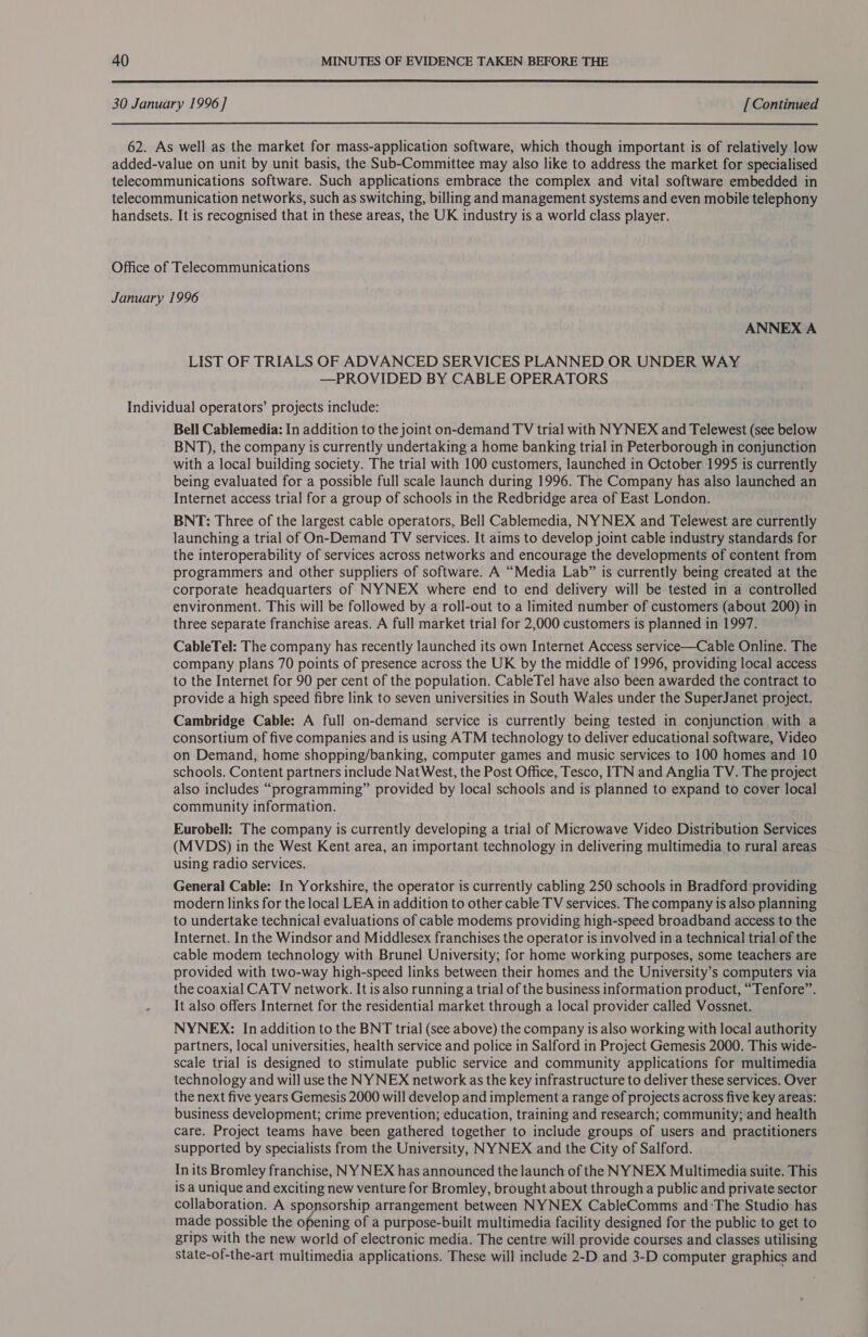  30 January 1996 ] [ Continued 62. As well as the market for mass-application software, which though important is of relatively low added-value on unit by unit basis, the Sub-Committee may also like to address the market for specialised telecommunications software. Such applications embrace the complex and vital software embedded in telecommunication networks, such as switching, billing and management systems and even mobile telephony handsets. It is recognised that in these areas, the UK industry is a world class player. Office of Telecommunications January 1996 ANNEX A LIST OF TRIALS OF ADVANCED SERVICES PLANNED OR UNDER WAY —PROVIDED BY CABLE OPERATORS Individual operators’ projects include: Bell Cablemedia: In addition to the joint on-demand TV trial with NY NEX and Telewest (see below BNT), the company is currently undertaking a home banking trial in Peterborough in conjunction with a local building society. The trial with 100 customers, launched in October 1995 is currently being evaluated for a possible full scale launch during 1996. The Company has also launched an Internet access trial for a group of schools in the Redbridge area of East London. BNT: Three of the largest cable operators, Bell Cablemedia, NYNEX and Telewest are currently launching a trial of On-Demand TV services. It aims to develop joint cable industry standards for the interoperability of services across networks and encourage the developments of content from programmers and other suppliers of software. A “Media Lab” is currently being created at the corporate headquarters of NYNEX where end to end delivery will be tested in a controlled environment. This will be followed by a roll-out to a limited number of customers (about 200) in three separate franchise areas. A full market trial for 2,000 customers is planned in 1997. CableTel: The company has recently launched its own Internet Access service—Cable Online. The company plans 70 points of presence across the UK by the middle of 1996, providing local access to the Internet for 90 per cent of the population. CableTel have also been awarded the contract to provide a high speed fibre link to seven universities in South Wales under the SuperJanet project. Cambridge Cable: A full on-demand service is currently being tested in conjunction with a consortium of five companies and is using ATM technology to deliver educational software, Video on Demand, home shopping/banking, computer games and music services to 100 homes and 10 schools. Content partners include Nat West, the Post Office, Tesco, ITN and Anglia TV. The project also includes “programming” provided by local schools and is planned to expand to cover local community information. Eurobell: The company is currently developing a trial of Microwave Video Distribution Services (MVDS) in the West Kent area, an important technology in delivering multimedia to rural areas using radio services. General Cable: In Yorkshire, the operator is currently cabling 250 schools in Bradford providing modern links for the local LEA in addition to other cable TV services. The company is also planning to undertake technical evaluations of cable modems providing high-speed broadband access to the Internet. In the Windsor and Middlesex franchises the operator is involved in a technical trial of the cable modem technology with Brunel University; for home working purposes, some teachers are provided with two-way high-speed links between their homes and the University’s computers via the coaxial CATV network. It is also running a trial of the business information product, “Tenfore”. It also offers Internet for the residential market through a local provider called Vossnet. NYNEX: In addition to the BNT trial (see above) the company is also working with local authority partners, local universities, health service and police in Salford in Project Gemesis 2000. This wide- scale trial is designed to stimulate public service and community applications for multimedia technology and will use the NY NEX network as the key infrastructure to deliver these services. Over the next five years Gemesis 2000 will develop and implement a range of projects across five key areas: business development; crime prevention; education, training and research; community; and health care. Project teams have been gathered together to include groups of users and practitioners supported by specialists from the University, NYNEX and the City of Salford. In its Bromley franchise, NY NEX has announced the launch of the NY NEX Multimedia suite. This is a unique and exciting new venture for Bromley, brought about through a public and private sector collaboration. A sponsorship arrangement between NYNEX CableComms and:The Studio has made possible the opening of a purpose-built multimedia facility designed for the public to get to grips with the new world of electronic media. The centre will provide courses and classes utilising State-of-the-art multimedia applications. These will include 2-D and 3-D computer graphics and