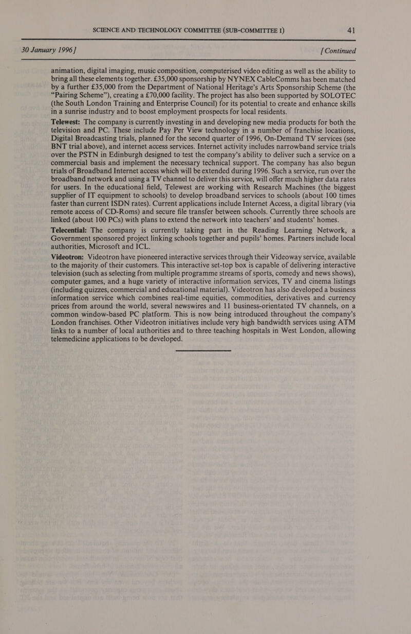  30 January 1996 ] [Continued  animation, digital imaging, music composition, computerised video editing as well as the ability to bring all these elements together. £35,000 sponsorship by NY NEX CableCommns has been matched by a further £35,000 from the Department of National Heritage’s Arts Sponsorship Scheme (the “Pairing Scheme”), creating a £70,000 facility. The project has also been supported by SOLOTEC (the South London Training and Enterprise Council) for its potential to create and enhance skills in a sunrise industry and to boost employment prospects for local residents. Telewest: The company is currently investing in and developing new media products for both the television and PC. These include Pay Per View technology in a number of franchise locations, Digital Broadcasting trials, planned for the second quarter of 1996, On-Demand TV services (see BNT trial above), and internet access services. Internet activity includes narrowband service trials over the PSTN in Edinburgh designed to test the company’s ability to deliver such a service on a commercial basis and implement the necessary technical support. The company has also begun trials of Broadband Internet access which will be extended during 1996. Such a service, run over the broadband network and using a TV channel to deliver this service, will offer much higher data rates for users. In the educational field, Telewest are working with Research Machines (the biggest supplier of IT equipment to schools) to develop broadband services to schools (about 100 times faster than current ISDN rates). Current applications include Internet Access, a digital library (via remote access of CD-Roms) and secure file transfer between schools. Currently three schools are linked (about 100 PCs) with plans to extend the network into teachers’ and students’ homes. Telecential: The company is currently taking part in the Reading Learning Network, a Government sponsored project linking schools together and pupils’ homes. Partners include local authorities, Microsoft and ICL. Videotron: Videotron have pioneered interactive services through their Videoway service, available to the majority of their customers. This interactive set-top box is capable of delivering interactive television (such as selecting from multiple programme streams of sports, comedy and news shows), computer games, and a huge variety of interactive information services, TV and cinema listings (including quizzes, commercial and educational material). Videotron has also developed a business information service which combines real-time equities, commodities, derivatives and currency prices from around the world, several newswires and 11 business-orientated TV channels, on a common window-based PC platform. This is now being introduced throughout the company’s London franchises. Other Videotron initiatives include very high bandwidth services using ATM links to a number of local authorities and to three teaching hospitals in West London, allowing telemedicine applications to be developed.