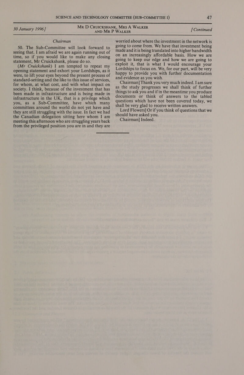  30 January 1996] [ Continued  Chairman 50. The Sub-Committee will look forward to seeing that. I am afraid we are again running out of time, so if you would like to make any closing statement, Mr Cruickshank, please do so. (Mr Cruickshank) | am tempted to repeat my opening statement and exhort your Lordships, as it were, to lift your eyes beyond the present process of standard-setting and the like to this issue of services, for whom, at what cost, and with what impact on society. I think, because of the investment that has been made in infrastructure and is being made in infrastructure in the UK, that is a privilege which you, as a Sub-Committee, have which many committees around the world do not yet have and they are still struggling with the issue. In fact we had the Canadian delegation sitting here whom I am meeting this afternoon who are struggling years back from the privileged position you are in and they are worried about where the investment in the network is going to come from. We have that investment being made and it is being translated into higher bandwidth on an increasingly affordable basis. How we are going to keep our edge and how we are going to exploit it, that is what I would encourage your Lordships to focus on. We, for our part, will be very happy to provide you with further documentation and evidence as you wish. Chairman] Thank you very much indeed. I am sure as the study progresses we shall think of further things to ask you and if in the meantime you produce documents or think of answers to the tabled questions which have not been covered today, we shall be very glad to receive written answers. Lord Flowers] Or if you think of questions that we should have asked you. Chairman] Indeed.