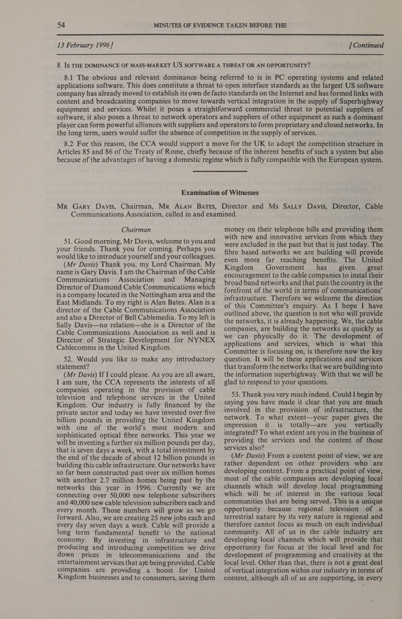  13 February 1996] [ Continued 8 Is THE DOMINANCE OF MASS-MARKET US SOFTWARE A THREAT OR AN OPPORTUNITY? 8.1 The obvious and relevant dominance being referred to is in PC operating systems and related applications software. This does constitute a threat to open interface standards as the largest US software company has already moved to establish its own de facto standards on the Internet and has formed links with content and broadcasting companies to move towards vertical integration in the supply of Superhighway equipment and services. Whilst it poses a straightforward commercial threat to potential suppliers of software, it also poses a threat to network operators and suppliers of other equipment as such a dominant player can form powerful alliances with suppliers and operators to form proprietary and closed networks. In the long term, users would suffer the absence of competition in the supply of services. 8.2 For this reason, the CCA would support a move for the UK to adopt the competition structure in Articles 85 and 86 of the Treaty of Rome, chiefly because of the inherent benefits of such a system but also because of the advantages of having a domestic regime which is fully compatible with the European system. Examination of Witnesses Mr Gary Davis, Chairman, Mr ALAN Bates, Director and Ms Satty Davis, Director, Cable Chairman 51. Good morning, Mr Davis, welcome to you and your friends. Thank you for coming. Perhaps you would like to introduce yourself and your colleagues. (Mr Davis) Thank you, my Lord Chairman. My name is Gary Davis. I am the Chairman of the Cable Communications Association and Managing Director of Diamond Cable Communications which is a company located in the Nottingham area and the East Midlands. To my right is Alan Bates. Alan is a director of the Cable Communications Association and also a Director of Bell Cablemedia. To my left is Sally Davis—no relation—she is a Director of the Cable Communications Association as well and is Director of Strategic Development for NYNEX Cablecomms in the United Kingdom. 52. Would you like to make any introductory statement? (Mr Davis) If I could please. As you are all aware, I am sure, the CCA represents the interests of all companies operating in the provision of cable television and telephone services in the United Kingdom. Our industry is fully financed by the private sector and today we have invested over five billion pounds in providing the United Kingdom with one of the world’s most modern and sophisticated optical fibre networks. This year we will be investing a further six million pounds per day, that is seven days a week, with a total investment by the end of the decade of about 12 billion pounds in building this cable infrastructure. Our networks have so far been constructed past over six million homes with another 2.7 million homes being past by the networks this year in 1996. Currently we are connecting over 50,000 new telephone subscribers and 40,000 new cable television subscribers each and every month. Those numbers will grow as we go forward. Also, we are creating 25 new jobs each and every day seven days a week. Cable will provide a long term fundamental benefit to the national economy. By investing in infrastructure and producing and introducing competition we drive down prices in telecommunications and_ the entertainment services that aye being provided. Cable companies are providing a boost for United Kingdom businesses and to consumers, saving them money on their telephone bills and providing them with new and innovative services from which they were excluded in the past but that is just today. The fibre based networks we are building will provide even more far reaching benefits. The United Kingdom Government has_ given _ great encouragement to the cable companies to instal their broad band networks and that puts the country in the forefront of the world in terms of communications’ infrastructure. Therefore we welcome the direction of this Committee’s enquiry. As I hope I have outlined above, the question is not who will provide the networks, it is already happening. We, the cable companies, are building the networks as quickly as we can physically do it. The development of applications and services, which is what this Committee is focusing on, is therefore now the key question. It will be these applications and services that transform the networks that we are building into the information superhighway. With that we will be glad to respond to your questions. 53. Thank you very much indeed. Could I begin by saying you have made it clear that you are much involved in the provision of infrastructure, the network. To what extent—your paper gives the impression it is totally—are you _ vertically integrated? To what extent are you in the business of providing the services and the content of those services also? (Mr Davis) From a content point of view, we are rather dependent on other providers who are developing content. From a practical point of view, most of the cable companies are developing local channels which will develop local programming which will be of interest in the various local communities that are being served. This is a unique opportunity because regional television of a terrestrial nature by its very nature is regional and therefore cannot focus as much on each individual community. All of us in the cable industry are developing local channels which will provide that opportunity for focus at the local level and for development of programming and creativity at the local level. Other than that, there is not a great deal of vertical integration within our industry in terms of content, although all of us are supporting, in every