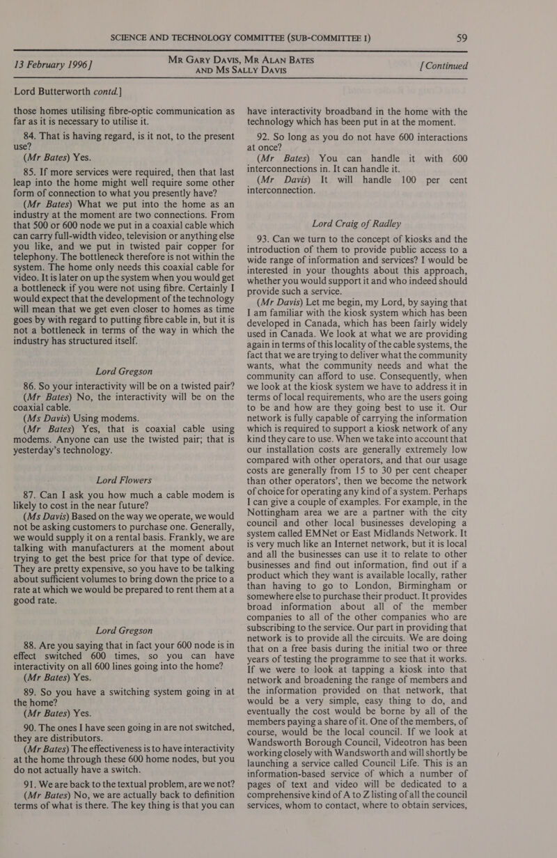  13 February 1996] [ Continued  Lord Butterworth contd.] those homes utilising fibre-optic communication as far as it is necessary to utilise it. 84. That is having regard, is it not, to the present use? (Mr Bates) Yes. 85. If more services were required, then that last leap into the home might well require some other form of connection to what you presently have? (Mr Bates) What we put into the home as an industry at the moment are two connections. From that 500 or 600 node we put in a coaxial cable which can carry full-width video, television or anything else you like, and we put in twisted pair copper for telephony. The bottleneck therefore is not within the system. The home only needs this coaxial cable for video. It is later on up the system when you would get a bottleneck if you were not using fibre. Certainly I would expect that the development of the technology will mean that we get even closer to homes as time goes by with regard to putting fibre cable in, but it is not a bottleneck in terms of the way in which the industry has structured itself. Lord Gregson 86. So your interactivity will be on a twisted pair? (Mr Bates) No, the interactivity will be on the coaxial cable. (Ms Davis) Using modems. (Mr Bates) Yes, that is coaxial cable using modems. Anyone can use the twisted pair; that is yesterday’s technology. Lord Flowers 87. Can I ask you how much a cable modem is likely to cost in the near future? (Ms Davis) Based on the way we operate, we would not be asking customers to purchase one. Generally, we would supply it on a rental basis. Frankly, we are talking with manufacturers at the moment about trying to get the best price for that type of device. They are pretty expensive, so you have to be talking about sufficient volumes to bring down the price to a rate at which we would be prepared to rent them ata good rate. Lord Gregson 88. Are you saying that in fact your 600 node is in effect switched 600 times, so you can have interactivity on all 600 lines going into the home? (Mr Bates) Yes. 89. So you have a switching system going in at the home? (Mr Bates) Yes. 90. The ones I have seen going in are not switched, they are distributors. (Mr Bates) The effectiveness is to have interactivity at the home through these 600 home nodes, but you do not actually have a switch. 91. Weare back to the textual problem, are we not? (Mr Bates) No, we are actually back to definition terms of what is there. The key thing is that you can have interactivity broadband in the home with the technology which has been put in at the moment. 92. So long as you do not have 600 interactions at once? (Mr Bates) You can handle it with 600 interconnections in. It can handle it. (Mr Davis) It will handle 100 per cent interconnection. Lord Craig of Radley 93. Can we turn to the concept of kiosks and the introduction of them to provide public access to a wide range of information and services? I would be interested in your thoughts about this approach, whether you would support it and who indeed should provide such a service. (Mr Davis) Let me begin, my Lord, by saying that I am familiar with the kiosk system which has been developed in Canada, which has been fairly widely used in Canada. We look at what we are providing again in terms of this locality of the cable systems, the fact that we are trying to deliver what the community wants, what the community needs and what the community can afford to use. Consequently, when we look at the kiosk system we have to address it in terms of local requirements, who are the users going to be and how are they going best to use it. Our network is fully capable of carrying the information which is required to support a kiosk network of any kind they care to use. When we take into account that our installation costs are generally extremely low compared with other operators, and that our usage costs are generally from 15 to 30 per cent cheaper than other operators’, then we become the network of choice for operating any kind of a system. Perhaps I can give a couple of examples. For example, in the Nottingham area we are a partner with the city council and other local businesses developing a system called EMNet or East Midlands Network. It is very much like an Internet network, but it is local and all the businesses can use it to relate to other businesses and find out information, find out if a product which they want is available locally, rather than having to go to London, Birmingham or somewhere else to purchase their product. It provides broad information about all of the member companies to all of the other companies who are subscribing to the service. Our part in providing that network is to provide all the circuits. We are doing that on a free basis during the initial two or three years of testing the programme to see that it works. If we were to look at tapping a kiosk into that network and broadening the range of members and the information provided on that network, that would be a very simple, easy thing to do, and eventually the cost would be borne by all of the members paying a share of it. One of the members, of course, would be the local council. If we look at Wandsworth Borough Council, Videotron has been working closely with Wandsworth and will shortly be launching a service called Council Life. This is an information-based service of which a number of pages of text and video will be dedicated to a comprehensive kind of A to Z listing ofall the council services, whom to contact, where to obtain services,