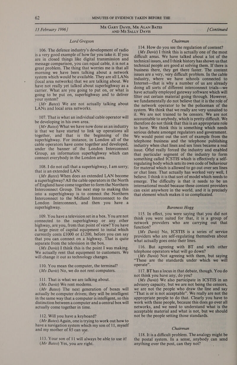  13 February 1996] Lord Gregson 106. The defence industry’s development of radio is a very good example of how far you take it. If you are in closed things like digital transmission and message comparison, you can equal cable, it is not a great problem. The thing that worries me is that all morning we have been talking about a network system which would be available. They are all LANs (local area networks) that we are talking about. We have not really yet talked about superhighway as a carrier. What are you going to put on, or what is going to be put on, superhighway and to deliver your system? (Mr Bates) We are not actually talking about LANs and local area networks. 107. That is what an individual cable operator will be developing in his own area. (Mr Bates) What we have now done as an industry is that we have started to link up operations all together, and that is the beginning of the superhighway. For instance, in London all of the cable operators have come together and developed, under the banner of the London Interconnect Group, an information superhighway which can connect everybody in the London area. 108. I do not call that a superhighway, I am sorry; that is an extended LAN. (Mr Bates) When does an extended LAN become a superhighway? All the cable operators in the North of England have come together to form the Northern Interconnect Group. The next step to making this into a superhighway is to connect the Northern Interconnect to the Midland Interconnect to the London Interconnect, and then you have a superhighway. 109. You have a television set ina box. You are not connected to the superhighway or any other highway, are you, from that point of view? You have a large piece of capital equipment to instal which currently costs £1000 or £1200, before you can say that you can connect on a highway. That is quite separate from the television in the box. (Ms Davis) | think this is the point I was making. We actually rent that equipment to customers. We will change it out as technology changes. 110. You mean the computer, the terminal? (Ms Davis) No, we do not rent computers. 111. That is what we are talking about. (Ms Davis) We rent modems. (Mr Bates) The next generation of boxes will actually be computer driven; they will be intelligent in the same way that a computer is intelligent, so this distinction between a computer and a central box will actually come together in time. 112. Will you have a keyboard? (Mr Bates) Again, one is trying to work out how to have a navigation system which my son of 11, myself and my mother of 85 can use. 113. Your son of 11 will always be able to use it! (Mr Bates) Yes, you are right. [ Continued Chairman 114. How do you see the regulation of content? (Ms Davis) | think this is actually one of the most difficult areas. We have talked about a lot of the technical issues, and I think history has shown us that technical people are good at solving them. If there is business there, they get there faster. The content issues are a very, very difficult problem. In the cable industry, where we have schools connected to Internet—that is why a number of us are already doing all sorts of different interconnect trials—we have actually employed gateway software which will filter out certain material going through. However, we fundamentally do not believe that it is the role of the network operator to be the policeman of the system. We think that we really are very unsuited to it. We are not trained to be censors. We are not accountable to anybody, which is pretty difficult. We therefore do not think that this is an appropriate role to have. We think this is something which needs serious debate amongst regulators and government. We would point out the sort of example from the telephone business and the telephone publishing industry when chat lines and sex lines became a real issue. Oftel really forced the industry and enabled that particular segment of the industry to form something called ICSTIS which is effectively a self- regulating body which sets its own code of behaviour for material which is allowed to go out over sex lines or chat lines. That actually has worked very well, I believe. I think it is that sort of model which needs to emerge. The difficulty is that it needs to be an international model because these content providers can exist anywhere in the world, and it is precisely that element which makes it so complicated. Baroness Hogg 115. In effect, you were saying that you did not think you were suited for that, it is a group of network providers who are carrying out that function? (Ms Davis) No, ICSTIS is a series of service providers who are self-regulating themselves about what actually goes onto their lines. 116. But agreeing with BT and with other telephone operators what will go down? (Ms Davis) Not agreeing with them, but saying “These are the standards under which we will operate”. 117. BT has a locus in that debate, though. You do not think you have any, do you? (Ms Davis) We also participate in ICSTIS in an advisory capacity, but we are not being the censors, we are not the people who draw the line and say “That is or is not acceptable”. We really are not the appropriate people to do that. Clearly you have to work with these people, because this does go over all networks, and we need to understand what is the acceptable material and what is not, but we should not be the people setting those standards. Chairman 118. It is a difficult problem. The analogy might be the postal system. In a sense, anybody can send anything over the post, can they not?