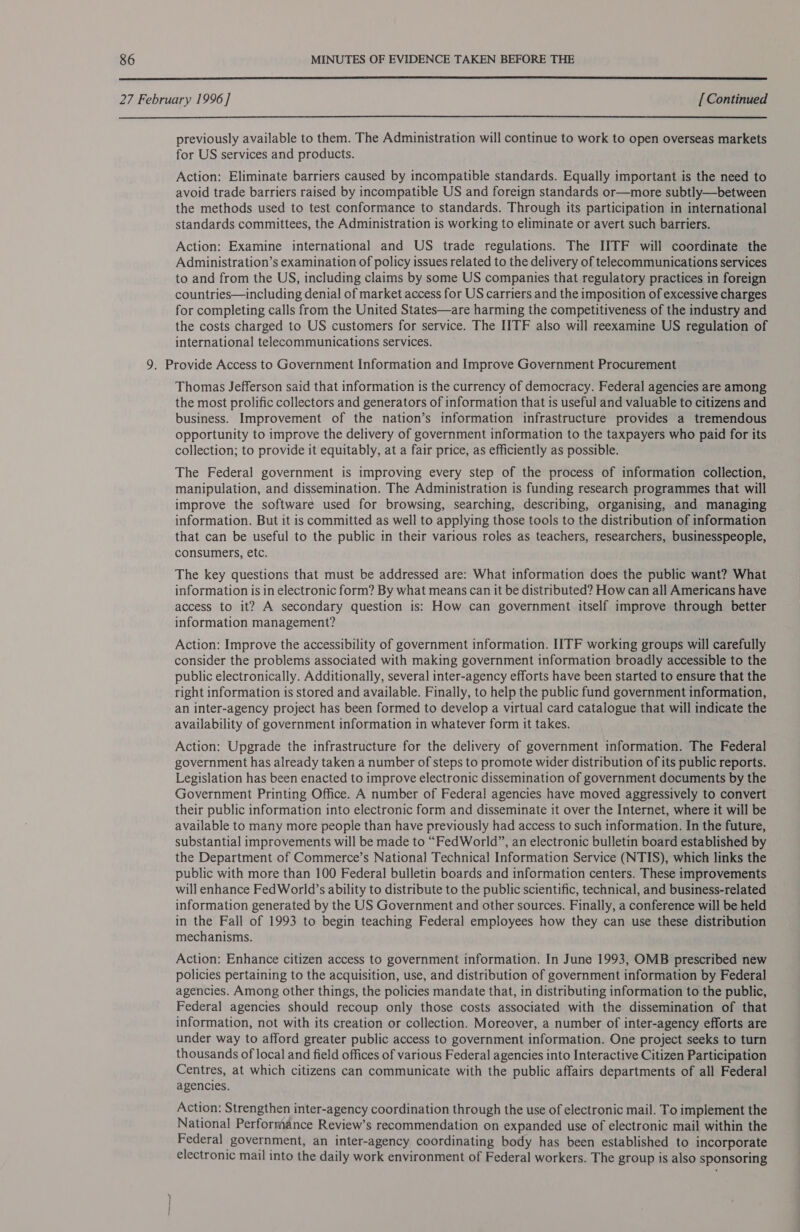  27 February 1996 ] [ Continued  previously available to them. The Administration will continue to work to open overseas markets for US services and products. Action: Eliminate barriers caused by incompatible standards. Equally important is the need to avoid trade barriers raised by incompatible US and foreign standards or—more subtly—between the methods used to test conformance to standards. Through its participation in international standards committees, the Administration is working to eliminate or avert such barriers. Action: Examine international and US trade regulations. The IITF will coordinate the Administration’s examination of policy issues related to the delivery of telecommunications services to and from the US, including claims by some US companies that regulatory practices in foreign countries—including denial of market access for US carriers and the imposition of excessive charges for completing calls from the United States—are harming the competitiveness of the industry and the costs charged to US customers for service. The IITF also will reexamine US regulation of international telecommunications services. ; 9. Provide Access to Government Information and Improve Government Procurement Thomas Jefferson said that information is the currency of democracy. Federal agencies are among the most prolific collectors and generators of information that is useful and valuable to citizens and business. Improvement of the nation’s information infrastructure provides a tremendous opportunity to improve the delivery of government information to the taxpayers who paid for its collection; to provide it equitably, at a fair price, as efficiently as possible. The Federal government is improving every step of the process of information collection, manipulation, and dissemination. The Administration is funding research programmes that will improve the software used for browsing, searching, describing, organising, and managing information. But it is committed as well to applying those tools to the distribution of information that can be useful to the public in their various roles as teachers, researchers, businesspeople, consumers, etc. The key questions that must be addressed are: What information does the public want? What information is in electronic form? By what means can it be distributed? How can all Americans have access to it? A secondary question is: How can government itself improve through better information management? Action: Improve the accessibility of government information. IITF working groups will carefully consider the problems associated with making government information broadly accessible to the public electronically. Additionally, several inter-agency efforts have been started to ensure that the right information is stored and available. Finally, to help the public fund government information, an inter-agency project has been formed to develop a virtual card catalogue that will indicate the availability of government information in whatever form it takes. Action: Upgrade the infrastructure for the delivery of government information. The Federal government has already taken a number of steps to promote wider distribution of its public reports. Legislation has been enacted to improve electronic dissemination of government documents by the Government Printing Office. A number of Federal agencies have moved aggressively to convert their public information into electronic form and disseminate it over the Internet, where it will be available to many more people than have previously had access to such information. In the future, substantial improvements will be made to “FedWorld”, an electronic bulletin board established by the Department of Commerce’s National Technical Information Service (NTIS), which links the public with more than 100 Federal bulletin boards and information centers. These improvements will enhance FedWorld’s ability to distribute to the public scientific, technical, and business-related information generated by the US Government and other sources. Finally, a conference will be held in the Fall of 1993 to begin teaching Federal employees how they can use these distribution mechanisms. Action: Enhance citizen access to government information. In June 1993, OMB prescribed new policies pertaining to the acquisition, use, and distribution of government information by Federal agencies. Among other things, the policies mandate that, in distributing information to the public, Federal agencies should recoup only those costs associated with the dissemination of that information, not with its creation or collection. Moreover, a number of inter-agency efforts are under way to afford greater public access to government information. One project seeks to turn thousands of local and field offices of various Federal agencies into Interactive Citizen Participation Centres, at which citizens can communicate with the public affairs departments of all Federal agencies. Action: Strengthen inter-agency coordination through the use of electronic mail. To implement the National Performance Review’s recommendation on expanded use of electronic mail within the Federal government, an inter-agency coordinating body has been established to incorporate electronic mail into the daily work environment of Federal workers. The group is also sponsoring