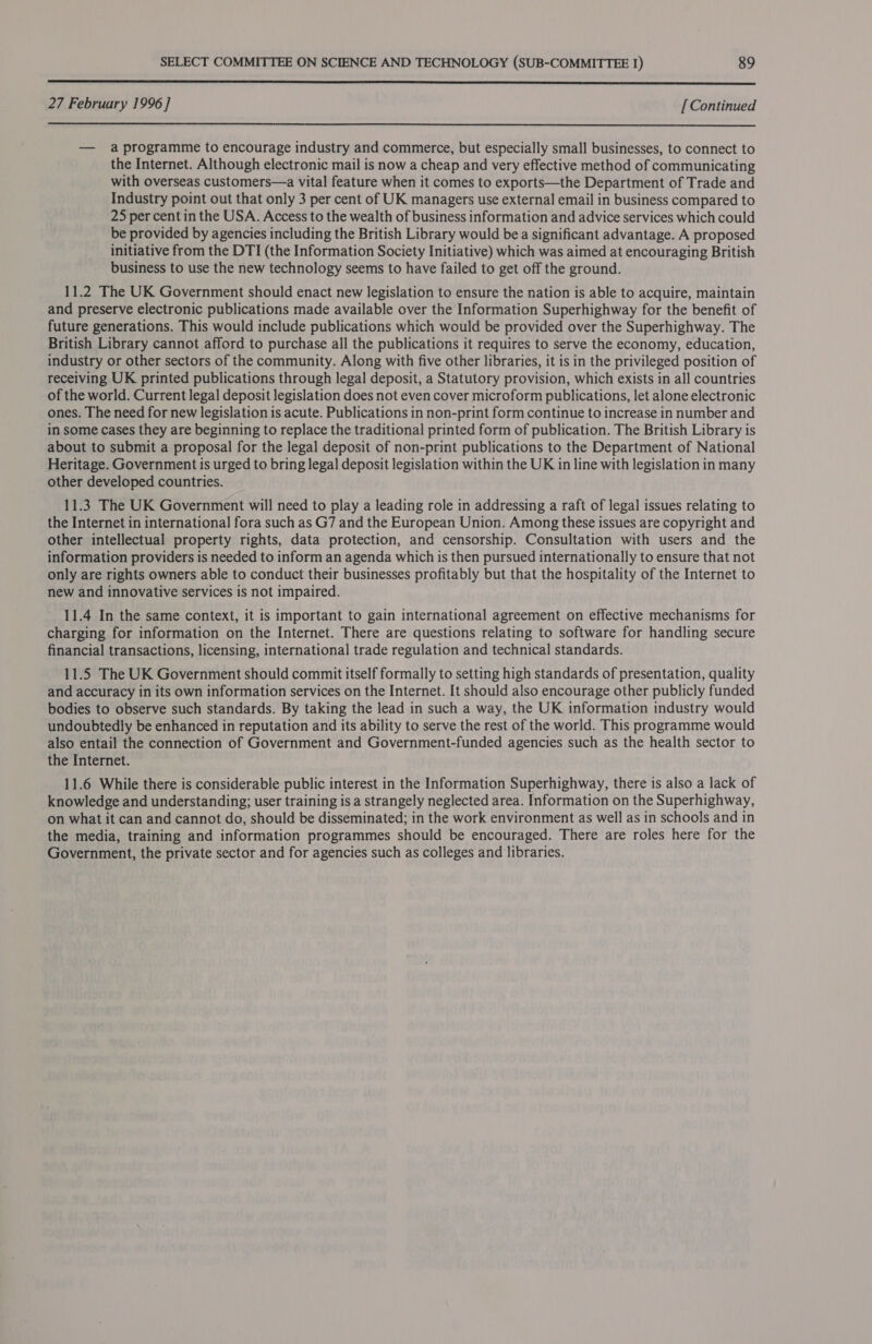  27 February 1996 ] [ Continued  — a programme to encourage industry and commerce, but especially small businesses, to connect to the Internet. Although electronic mail is now a cheap and very effective method of communicating with overseas customers—a vital feature when it comes to exports—the Department of Trade and Industry point out that only 3 per cent of UK managers use external email in business compared to 25 per cent in the USA. Access to the wealth of business information and advice services which could be provided by agencies including the British Library would be a significant advantage. A proposed initiative from the DTI (the Information Society Initiative) which was aimed at encouraging British business to use the new technology seems to have failed to get off the ground. 11.2 The UK Government should enact new legislation to ensure the nation is able to acquire, maintain and preserve electronic publications made available over the Information Superhighway for the benefit of future generations. This would include publications which would be provided over the Superhighway. The British Library cannot afford to purchase all the publications it requires to serve the economy, education, industry or other sectors of the community. Along with five other libraries, it is in the privileged position of receiving UK printed publications through legal deposit, a Statutory provision, which exists in all countries of the world. Current legal deposit legislation does not even cover microform publications, let alone electronic ones. The need for new legislation is acute. Publications in non-print form continue to increase in number and in some cases they are beginning to replace the traditional printed form of publication. The British Library is about to submit a proposal for the legal deposit of non-print publications to the Department of National Heritage. Government is urged to bring legal deposit legislation within the UK in line with legislation in many other developed countries. 11.3 The UK Government will need to play a leading role in addressing a raft of legal issues relating to the Internet in international fora such as G7 and the European Union. Among these issues are copyright and other intellectual property rights, data protection, and censorship. Consultation with users and the information providers is needed to inform an agenda which is then pursued internationally to ensure that not only are rights owners able to conduct their businesses profitably but that the hospitality of the Internet to new and innovative services is not impaired. 11.4 In the same context, it is important to gain international agreement on effective mechanisms for charging for information on the Internet. There are questions relating to software for handling secure financial transactions, licensing, international trade regulation and technical standards. 11.5 The UK Government should commit itself formally to setting high standards of presentation, quality and accuracy in its own information services on the Internet. It should also encourage other publicly funded bodies to observe such standards. By taking the lead in such a way, the UK information industry would undoubtedly be enhanced in reputation and its ability to serve the rest of the world. This programme would also entail the connection of Government and Government-funded agencies such as the health sector to the Internet. 11.6 While there is considerable public interest in the Information Superhighway, there is also a lack of knowledge and understanding; user training is a strangely neglected area. Information on the Superhighway, on what it can and cannot do, should be disseminated; in the work environment as well as in schools and in the media, training and information programmes should be encouraged. There are roles here for the Government, the private sector and for agencies such as colleges and libraries.