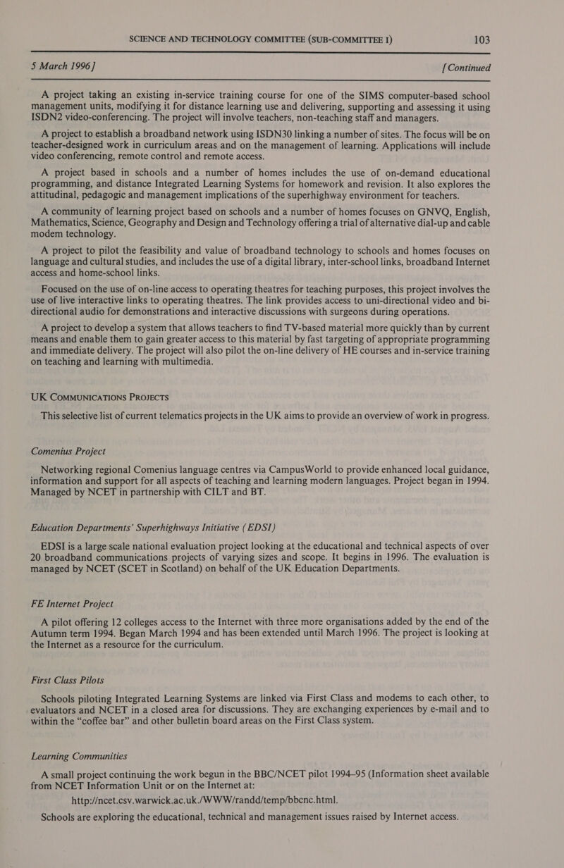 SSS SSS? 5 March 1996 ] [Continued  A project taking an existing in-service training course for one of the SIMS computer-based school management units, modifying it for distance learning use and delivering, supporting and assessing it using ISDN2 video-conferencing. The project will involve teachers, non-teaching staff and managers. A project to establish a broadband network using ISDN30 linking a number of sites. The focus will be on teacher-designed work in curriculum areas and on the management of learning. Applications will include video conferencing, remote control and remote access. A project based in schools and a number of homes includes the use of on-demand educational programming, and distance Integrated Learning Systems for homework and revision. It also explores the attitudinal, pedagogic and management implications of the superhighway environment for teachers. A community of learning project based on schools and a number of homes focuses on GNVQ, English, Mathematics, Science, Geography and Design and Technology offering a trial of alternative dial-up and cable modem technology. A project to pilot the feasibility and value of broadband technology to schools and homes focuses on language and cultural studies, and includes the use of a digital library, inter-school links, broadband Internet access and home-school links. Focused on the use of on-line access to operating theatres for teaching purposes, this project involves the use of live interactive links to operating theatres. The link provides access to uni-directional video and bi- directional audio for demonstrations and interactive discussions with surgeons during operations. A project to develop a system that allows teachers to find TV-based material more quickly than by current means and enable them to gain greater access to this material by fast targeting of appropriate programming and immediate delivery. The project will also pilot the on-line delivery of HE courses and in-service training on teaching and learning with multimedia. UK COMMUNICATIONS PROJECTS This selective list of current telematics projects in the UK aims to provide an overview of work in progress. Comenius Project Networking regional Comenius language centres via CampusWorld to provide enhanced local guidance, information and support for all aspects of teaching and learning modern languages. Project began in 1994. Managed by NCET in partnership with CILT and BT. Education Departments’ Superhighways Initiative (EDSI) EDSI is a large scale national evaluation project looking at the educational and technical aspects of over 20 broadband communications projects of varying sizes and scope. It begins in 1996. The evaluation is managed by NCET (SCET in Scotland) on behalf of the UK Education Departments. FE Internet Project A pilot offering 12 colleges access to the Internet with three more organisations added by the end of the Autumn term 1994. Began March 1994 and has been extended until March 1996. The project is looking at the Internet as a resource for the curriculum. First Class Pilots Schools piloting Integrated Learning Systems are linked via First Class and modems to each other, to evaluators and NCET in a closed area for discussions. They are exchanging experiences by e-mail and to within the “coffee bar” and other bulletin board areas on the First Class system. Learning Communities A small project continuing the work begun in the BBC/NCET pilot 1994-95 (Information sheet available from NCET Information Unit or on the Internet at: http://ncet.csv.warwick.ac.uk./WWW/randd/temp/bbenc. html. Schools are exploring the educational, technical and management issues raised by Internet access.