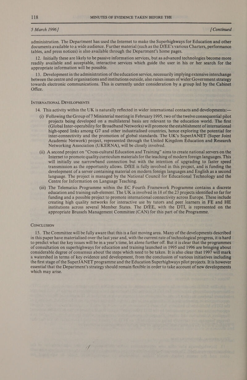  5 March 1996] [ Continued  administration. The Department has used the Internet to make the Superhighways for Education and other documents available to a wide audience. Further material (such as the DfEE’s various Charters, performance tables, and press notices) is also available through the Department’s home pages. 12. Initially these are likely to be passive information services, but as advanced technologies become more readily available and acceptable, interactive services which guide the user in his or her search for the appropriate information will be possible. 13. Development in the administration of the education service, necessarily implying extensive interchange between the centre and organisations and institutions outside, also raises issues of wider Government strategy towards electronic communications. This is currently under consideration by a group led by the Cabinet Office. INTERNATIONAL DEVELOPMENTS 14. This activity within the UK is naturally reflected in wider international contacts and developments:— (i) Following the Group of 7 Ministerial meeting in February 1995, two of the twelve consequential pilot projects being developed on a multilateral basis are relevant to the education world. The first (Global Inter-operability for Broadband Networks) will promote the establishment of international high-speed links among G7 and other industrialised countries, hence exploring the potential for inter-connectivity and the promotion of global standards. The UK’s SuperJANET (Super Joint Academic Network) project, represented through the United Kingdom Education and Research Networking Association (UKERNA), will be closely involved. (ii) A second project on “Cross-cultural Education and Training” aims to create national servers on the Internet to promote quality curriculum materials for the teaching of modern foreign languages. This will initially use narrowband connection but with the intention of upgrading to faster speed transmission as the opportunity allows. DfEE is fully involved in this project, and is funding the development of a server containing material on modern foreign languages and English as a second language. The project is managed by the National Council for Educational Technology and the Centre for Information on Language Teaching. (iii) The Telematics Programme within the EC Fourth Framework Programme contains a discrete education and training sub-element. The UK is involved in 18 of the 23 projects identified so far for funding and a possible project to promote international connectivity across Europe. These include creating high quality networks for interactive use by tutors and peer learners in FE and HE institutions across several Member States. The DfEE, with the DTI, is represented on the appropriate Brussels Management Committee (CAN) for this part of the Programme. CONCLUSION 15. The Committee will be fully aware that this is a fast moving area. Many of the developments described in this paper have materialised over the last year and, with the current rate of technological progress, it is hard to predict what the key issues will be in a year’s time, let alone further off. But it is clear that the programmes of consultation on superhighways for education and training launched in 1995 and 1996 are bringing about considerable degree of consensus about the steps which need to be taken. It is also clear that 1997 will mark a watershed in terms of key evidence and development, from the conclusion of various initiatives including the first stage of the SuperJANET programme and the Education Superhighways pilot projects. It is however essential that the Department’s strategy should remain flexible in order to take account of new developments which may arise.