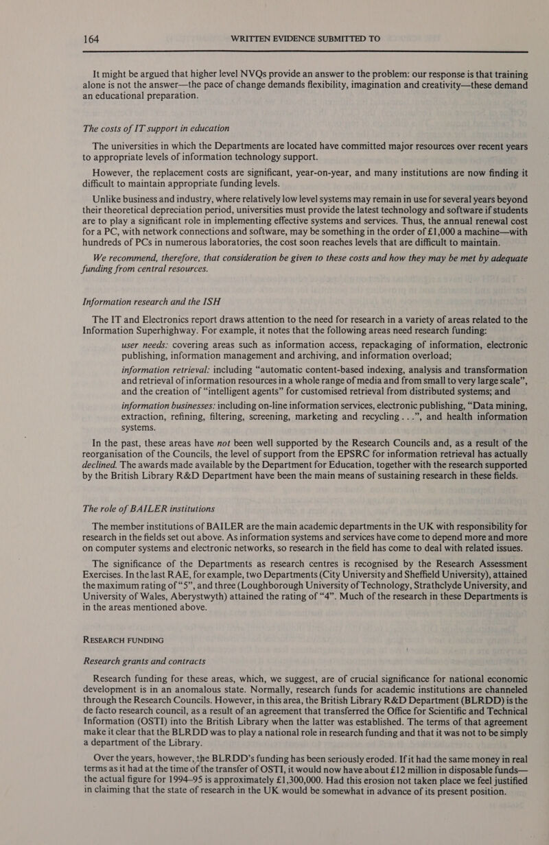  It might be argued that higher level NVQs provide an answer to the problem: our response is that training alone is not the answer—the pace of change demands flexibility, imagination and creativity—these demand an educational preparation. The costs of IT support in education The universities in which the Departments are located have committed major resources over recent years to appropriate levels of information technology support. However, the replacement costs are significant, year-on-year, and many institutions are now finding it difficult to maintain appropriate funding levels. Unlike business and industry, where relatively low level systems may remain in use for several years beyond their theoretical depreciation period, universities must provide the latest technology and software if students are to play a significant role in implementing effective systems and services. Thus, the annual renewal cost for a PC, with network connections and software, may be something in the order of £1,000 a machine—with hundreds of PCs in numerous laboratories, the cost soon reaches levels that are difficult to maintain. We recommend, therefore, that consideration be given to these costs and how they may be met by adequate funding from central resources. Information research and the ISH The IT and Electronics report draws attention to the need for research in a variety of areas related to the Information Superhighway. For example, it notes that the following areas need research funding: user needs: covering areas such as information access, repackaging of information, electronic publishing, information management and archiving, and information overload; information retrieval: including “automatic content-based indexing, analysis and transformation and retrieval of information resources in a whole range of media and from small to very large scale”, and the creation of “intelligent agents” for customised retrieval from distributed systems; and information businesses: including on-line information services, electronic publishing, “Data mining, extraction, refining, filtering, screening, marketing and recycling...”, and health information systems. In the past, these areas have not been well supported by the Research Councils and, as a result of the reorganisation of the Councils, the level of support from the EPSRC for information retrieval has actually declined. The awards made available by the Department for Education, together with the research supported by the British Library R&amp;D Department have been the main means of sustaining research in these fields. The role of BAILER institutions The member institutions of BAILER are the main academic departments in the UK with responsibility for research in the fields set out above. As information systems and services have come to depend more and more on computer systems and electronic networks, so research in the field has come to deal with related issues. The significance of the Departments as research centres is recognised by the Research Assessment Exercises. In the last RAE, for example, two Departments (City University and Sheffield University), attained the maximum rating of “5”, and three (Loughborough University of Technology, Strathclyde University, and University of Wales, Aberystwyth) attained the rating of “4”. Much of the research in these Departments is in the areas mentioned above. RESEARCH FUNDING Research grants and contracts Research funding for these areas, which, we suggest, are of crucial significance for national economic development is in an anomalous state. Normally, research funds for academic institutions are channeled through the Research Councils. However, in this area, the British Library R&amp;D Department (BLRDD) is the de facto research council, as a result of an agreement that transferred the Office for Scientific and Technical Information (OSTI) into the British Library when the latter was established. The terms of that agreement make it clear that the BLRDD was to play a national role in research funding and that it was not to be simply a department of the Library. Over the years, however, the BLRDD’s funding has been seriously eroded. If it had the same money in real terms as it had at the time of the transfer of OSTI, it would now haveabout £12 million in disposable funds— the actual figure for 1994-95 is approximately £1,300,000. Had this erosion not taken place we feel justified in claiming that the state of research in the UK would be somewhat in advance of its present position.