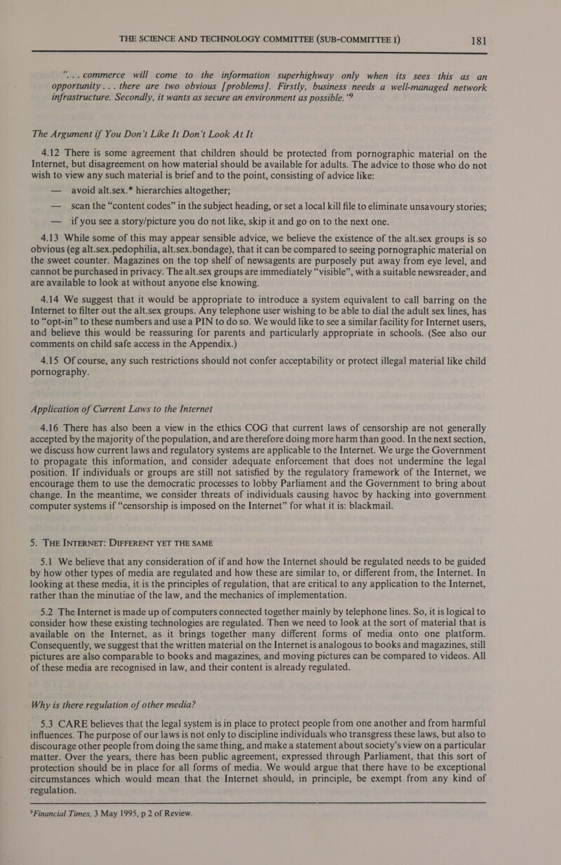 enn n ncn nnn erence SS SSS “... commerce will come to the information superhighway only when its sees this as an opportunity... there are two obvious [problems]. Firstly, business needs a well-managed network infrastructure. Secondly, it wants as secure an environment as possible.’® The Argument if You Don’t Like It Don’t Look At It 4.12 There is some agreement that children should be protected from pornographic material on the Internet, but disagreement on how material should be available for adults. The advice to those who do not wish to view any such material is brief and to the point, consisting of advice like: — avoid alt.sex.* hierarchies altogether; — scan the “content codes” in the subject heading, or set a local kill file to eliminate unsavoury stories; — if you see a story/picture you do not like, skip it and go on to the next one. 4.13 While some of this may appear sensible advice, we believe the existence of the alt.sex groups is so obvious (eg alt.sex.pedophilia, alt.sex.bondage), that it can be compared to seeing pornographic material on the sweet counter. Magazines on the top shelf of newsagents are purposely put away from eye level, and cannot be purchased in privacy. The alt.sex groups are immediately “visible”, with a suitable newsreader, and are available to look at without anyone else knowing. 4.14 We suggest that it would be appropriate to introduce a system equivalent to call barring on the Internet to filter out the alt.sex groups. Any telephone user wishing to be able to dial the adult sex lines, has to “opt-in” to these numbers and use a PIN to do so. We would like to see a similar facility for Internet users, and believe this would be reassuring for parents and particularly appropriate in schools. (See also our comments on child safe access in the Appendix.) 4.15 Of course, any such restrictions should not confer acceptability or protect illegal material like child pornography. Application of Current Laws to the Internet 4.16 There has also been a view in the ethics COG that current laws of censorship are not generally accepted by the majority of the population, and are therefore doing more harm than good. In the next section, we discuss how current laws and regulatory systems are applicable to the Internet. We urge the Government to propagate this information, and consider adequate enforcement that does not undermine the legal position. If individuals or groups are still not satisfied by the regulatory framework of the Internet, we encourage them to use the democratic processes to lobby Parliament and the Government to bring about change. In the meantime, we consider threats of individuals causing havoc by hacking into government computer systems if “censorship is imposed on the Internet” for what it is: blackmail. 5. THE INTERNET: DIFFERENT YET THE SAME 5.1 We believe that any consideration of if and how the Internet should be regulated needs to be guided by how other types of media are regulated and how these are similar to, or different from, the Internet. In looking at these media, it is the principles of regulation, that are critical to any application to the Internet, rather than the minutiae of the law, and the mechanics of implementation. 5.2 The Internet is made up of computers connected together mainly by telephone lines. So, it is logical to consider how these existing technologies are regulated. Then we need to look at the sort of material that is available on the Internet, as it brings together many different forms of media onto one platform. Consequently, we suggest that the written material on the Internet is analogous to books and magazines, still pictures are also comparable to books and magazines, and moving pictures can be compared to videos. All of these media are recognised in law, and their content is already regulated. Why is there regulation of other media? 5.3 CARE believes that the legal system is in place to protect people from one another and from harmful influences. The purpose of our laws is not only to discipline individuals who transgress these laws, but also to discourage other people from doing the same thing, and make a statement about society’s view on a particular matter. Over the years, there has been public agreement, expressed through Parliament, that this sort of protection should be in place for all forms of media. We would argue that there have to be exceptional circumstances which would mean that the Internet should, in principle, be exempt from any kind of regulation. » Financial Times, 3 May 1995, p 2 of Review.