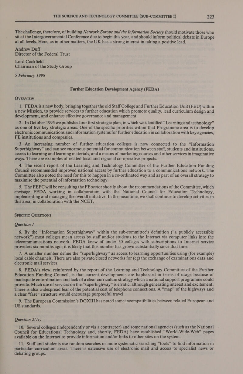  The challenge, therefore, of building Network Europe and the Information Society should motivate those who sit at the Intergovernmental Conference due to begin this year, and should inform political debate in Europe at all levels. Here, as in other matters, the UK has a strong interest in taking a positive lead. Andrew Duff Director of the Federal Trust Lord Cockfield Chairman of the Study Group 5 February 1996 Further Education Development Agency (FEDA) OVERVIEW 1. FEDA isa new body, bringing together the old Staff College and Further Education Unit (FEU) within a new Mission, to provide services to further education which promote quality, lead curriculum design and development, and enhance effective governance and management. 2. In October 1995 we published our first strategic plan, in which we identified “Learning and technology” as one of five key strategic areas. One of the specific priorities within that Programme area is to develop electronic communications and information systems for further education in collaboration with key agencies, FE institutions and companies. 3. An increasing number of further education colleges is now connected to the “Information Superhighway” and can see enormous potential for communication between staff, students and institutions, access to learning and learning materials, and a means of marketing courses and other services in imaginative ways. There are examples of related local and regional co-operative projects. 4. The recent report of the Learning and Technology Committee of the Further Education Funding Council recommended improved national access by further education to a communications network. The Committee also noted the need for this to happen in a co-ordinated way and as part of an overall strategy to maximise the potential of information technology. 5. The FEFC will be consulting the FE sector shortly about the recommendations of the Committee, which envisage FEDA working in collaboration with the National Council for Education Technology, implementing and managing the overall initiative. In the meantime, we shall continue to develop activities in this area, in collaboration with the NCET. SPECIFIC QUESTIONS Question 1 6. By the “Information Superhighway” within the sub-committee’s definition (“a publicly accessible network”) most colleges mean access by staff and/or students to the Internet via computer links into the telecommunications network. FEDA knew of under 50 colleges with subscriptions to Internet service providers six months ago; it is likely that this number has grown substantially since that time. 7. A smaller number define the “superhighway” as access to learning opportunities using (for example) local cable channels. There are also private/closed networks for (eg) the exchange of examinations data and electronic mail services. 8. FEDA’s view, reinforced by the report of the Learning and Technology Committee of the Further Education Funding Council, is that current developments are haphazard in terms of usage because of inadequate co-ordination and lack of a clear curriculum strategy which a national support programme could provide. Much use of services on the “superhighway” is erratic, although generating interest and excitement. There is also widespread fear of the potential cost of telephone connections. A “map” of the highways and a clear “fare” structure would encourage purposeful travel. 9. The European Commission’s DGXIII has noted some incompatibilities between related European and ‘US standards. Question 2(iv) 10. Several colleges (independently or via a contractor) and some national agencies (such as the National Council for Educational Technology and, shortly, FEDA) have established “World-Wide-Web” pages available on the Internet to provide information and/or links to other sites on the system. 11. Staff and students use random searches or more systematic searching “tools” to find information in particular curriculum areas. There is extensive use of electronic mail and access to specialist news or debating groups.
