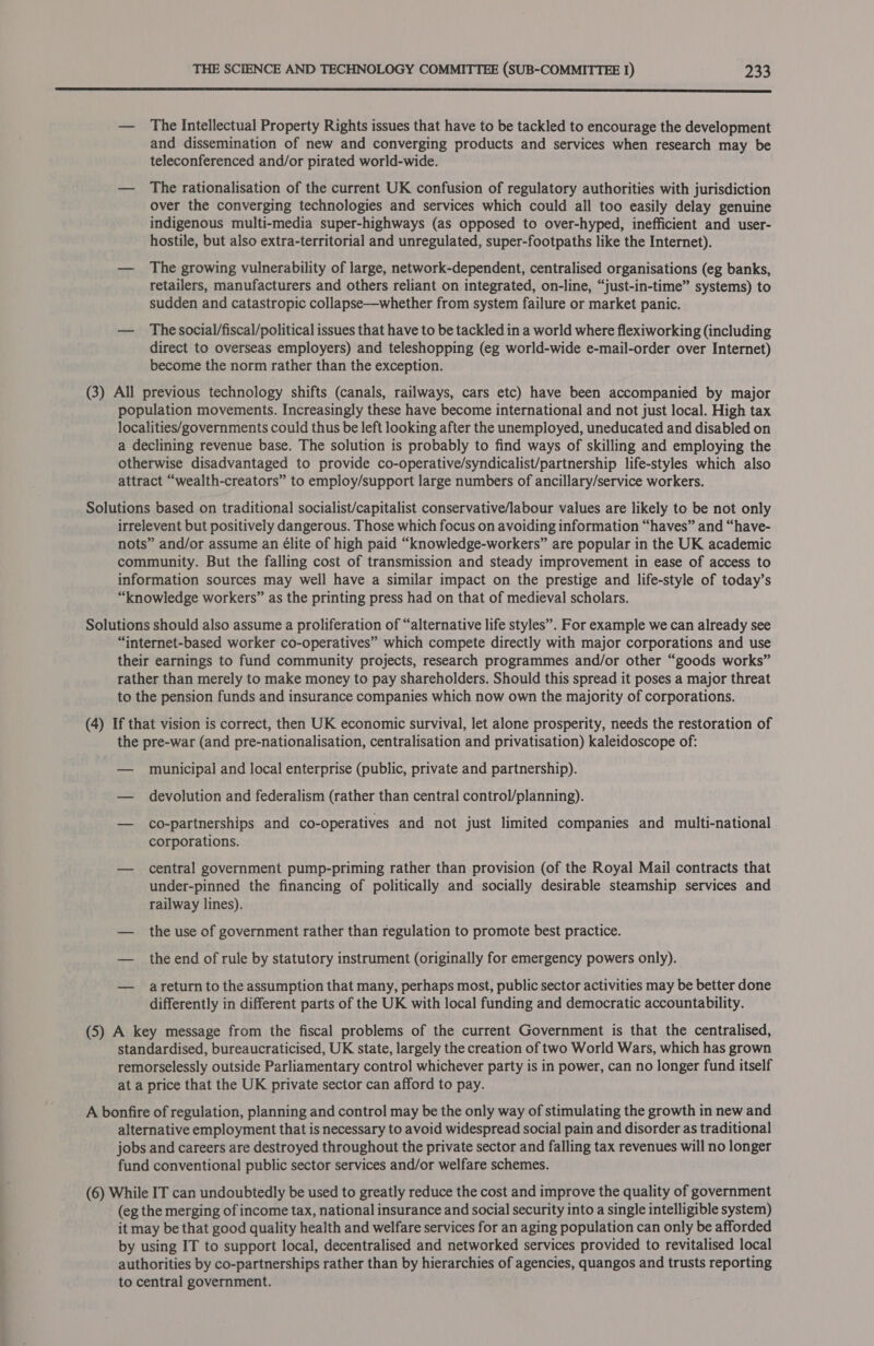 (3)  — The Intellectual Property Rights issues that have to be tackled to encourage the development and dissemination of new and converging products and services when research may be teleconferenced and/or pirated world-wide. — The rationalisation of the current UK confusion of regulatory authorities with jurisdiction over the converging technologies and services which could all too easily delay genuine indigenous multi-media super-highways (as opposed to over-hyped, inefficient and user- hostile, but also extra-territorial and unregulated, super-footpaths like the Internet). — The growing vulnerability of large, network-dependent, centralised organisations (eg banks, retailers, manufacturers and others reliant on integrated, on-line, “just-in-time” systems) to sudden and catastropic collapse—whether from system failure or market panic. — _ Thesocial/fiscal/political issues that have to be tackled in a world where flexiworking (including direct to overseas employers) and teleshopping (eg world-wide e-mail-order over Internet) become the norm rather than the exception. All previous technology shifts (canals, railways, cars etc) have been accompanied by major population movements. Increasingly these have become international and not just local. High tax localities/governments could thus be left looking after the unemployed, uneducated and disabled on a declining revenue base. The solution is probably to find ways of skilling and employing the otherwise disadvantaged to provide co-operative/syndicalist/partnership life-styles which also attract “wealth-creators” to employ/support large numbers of ancillary/service workers. irrelevent but positively dangerous. Those which focus on avoiding information “haves” and “have- nots” and/or assume an élite of high paid “knowledge-workers” are popular in the UK academic community. But the falling cost of transmission and steady improvement in ease of access to information sources may well have a similar impact on the prestige and life-style of today’s “knowledge workers” as the printing press had on that of medieval scholars. “internet-based worker co-operatives” which compete directly with major corporations and use their earnings to fund community projects, research programmes and/or other “goods works” rather than merely to make money to pay shareholders. Should this spread it poses a major threat to the pension funds and insurance companies which now own the majority of corporations. the pre-war (and pre-nationalisation, centralisation and privatisation) kaleidoscope of: — municipal and local enterprise (public, private and partnership). — devolution and federalism (rather than central control/planning). — co-partnerships and co-operatives and not just limited companies and multi-national corporations. — central government pump-priming rather than provision (of the Royal Mail contracts that under-pinned the financing of politically and socially desirable steamship services and railway lines). — the use of government rather than regulation to promote best practice. — theend of rule by statutory instrument (originally for emergency powers only). — areturnto the assumption that many, perhaps most, public sector activities may be better done differently in different parts of the UK with local funding and democratic accountability. standardised, bureaucraticised, UK state, largely the creation of two World Wars, which has grown remorselessly outside Parliamentary control whichever party is in power, can no longer fund itself at a price that the UK private sector can afford to pay. alternative employment that is necessary to avoid widespread social pain and disorder as traditional jobs and careers are destroyed throughout the private sector and falling tax revenues will no longer fund conventional public sector services and/or welfare schemes. (eg the merging of income tax, national insurance and social security into a single intelligible system) it may be that good quality health and welfare services for an aging population can only be afforded by using IT to support local, decentralised and networked services provided to revitalised local authorities by co-partnerships rather than by hierarchies of agencies, quangos and trusts reporting to central government.