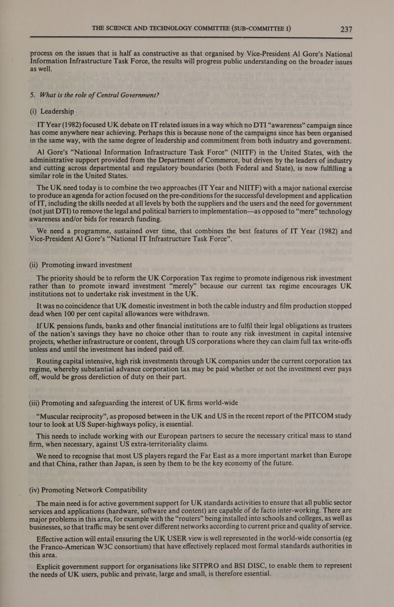  process on the issues that is half as constructive as that organised by Vice-President Al Gore’s National Information Infrastructure Task Force, the results will progress public understanding on the broader issues as well. 5. What is the role of Central Government? (i) Leadership IT Year (1982) focused UK debate on IT related issues in a way which no DTI “awareness” campaign since has come anywhere near achieving. Perhaps this is because none of the campaigns since has been organised in the same way, with the same degree of leadership and commitment from both industry and government. Al Gore’s “National Information Infrastructure Task Force” (NIITF) in the United States, with the administrative support provided from the Department of Commerce, but driven by the leaders of industry and cutting across departmental and regulatory boundaries (both Federal and State), is now fulfilling a similar role in the United States. The UK need today is to combine the two approaches (IT Year and NIITF) with a major national exercise to produce an agenda for action focused on the pre-conditions for the successful development and application of IT, including the skills needed at all levels by both the suppliers and the users and the need for government (not just DTI) to remove the legal and political barriers to implementation—as opposed to “mere” technology awareness and/or bids for research funding. We need a programme, sustained over time, that combines the best features of IT Year (1982) and Vice-President Al Gore’s “National IT Infrastructure Task Force”. (ii) Promoting inward investment The priority should be to reform the UK Corporation Tax regime to promote indigenous risk investment rather than to promote inward investment “merely” because our current tax regime encourages UK institutions not to undertake risk investment in the UK. It was no coincidence that UK domestic investment in both the cable industry and film production stopped dead when 100 per cent capital allowances were withdrawn. If UK pensions funds, banks and other financial institutions are to fulfil their legal obligations as trustees of the nation’s savings they have no choice other than to route any risk investment in capital intensive projects, whether infrastructure or content, through US corporations where they can claim full tax write-offs unless and until the investment has indeed paid off. Routing capital intensive, high risk investments through UK companies under the current corporation tax regime, whereby substantial advance corporation tax may be paid whether or not the investment ever pays off, would be gross dereliction of duty on their part. (iii) Promoting and safeguarding the interest of UK firms world-wide “Muscular reciprocity”, as proposed between in the UK and US in the recent report of the PITCOM study tour to look at US Super-highways policy, is essential. This needs to include working with our European partners to secure the necessary critical mass to stand firm, when necessary, against US extra-territoriality claims. We need to recognise that most US players regard the Far East as a more important market than Europe and that China, rather than Japan, is seen by them to be the key economy of the future. (iv) Promoting Network Compatibility The main need is for active government support for UK standards activities to ensure that all public sector services and applications (hardware, software and content) are capable of de facto inter-working. There are major problems in this area, for example with the “routers” being installed into schools and colleges, as well as businesses, so that traffic may be sent over different networks according to current price and quality of service. Effective action will entail ensuring the UK USER view is well represented in the world-wide consortia (eg the Franco-American W3C consortium) that have effectively replaced most formal standards authorities in this area. Explicit government support for organisations like SITPRO and BSI DISC, to enable them to represent the needs of UK users, public and private, large and small, is therefore essential.