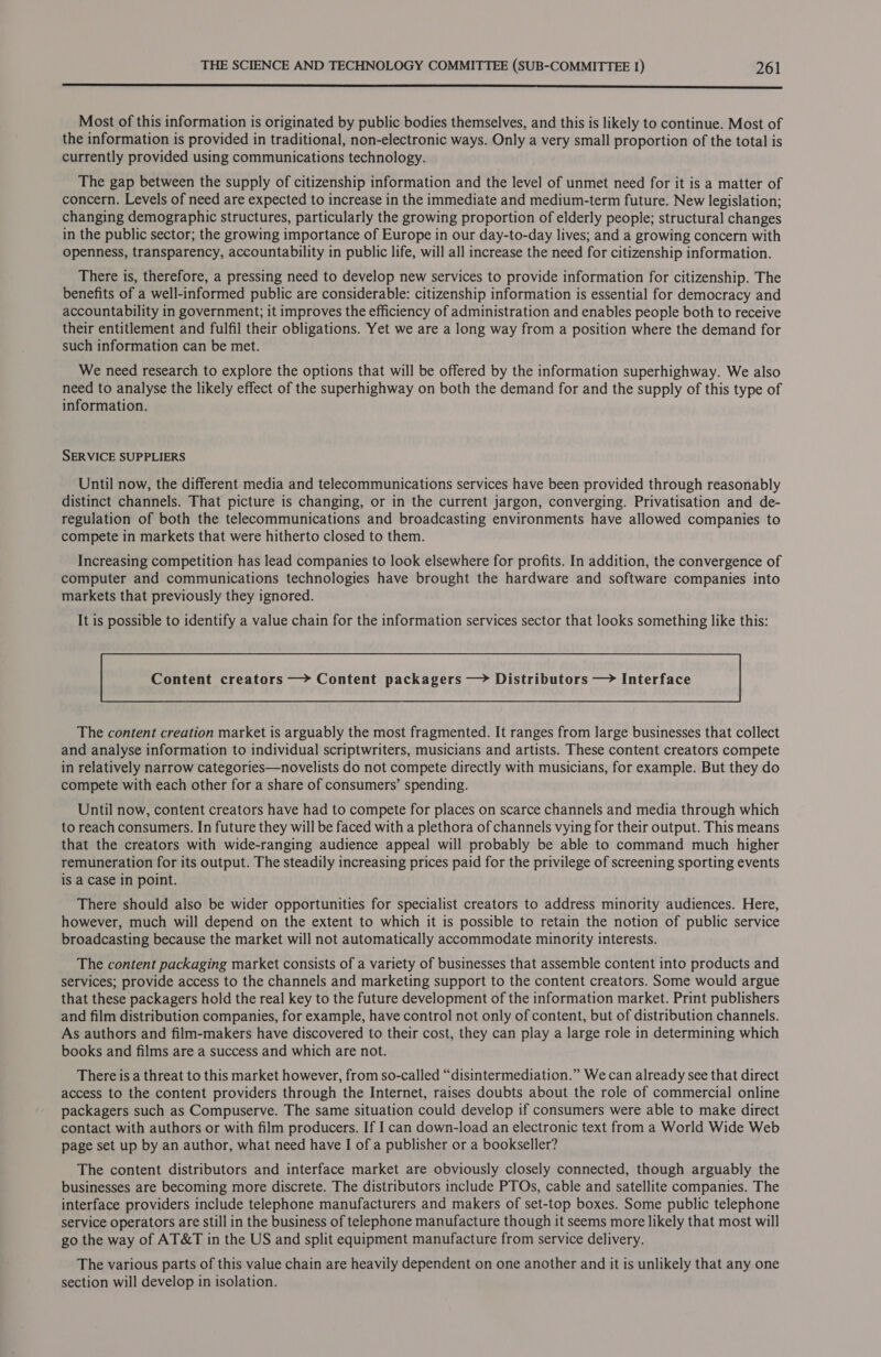 enn nner sss essere seers se SSS SSS Most of this information is originated by public bodies themselves, and this is likely to continue. Most of the information is provided in traditional, non-electronic ways. Only a very small proportion of the total is currently provided using communications technology. The gap between the supply of citizenship information and the level of unmet need for it is a matter of concern. Levels of need are expected to increase in the immediate and medium-term future. New legislation; changing demographic structures, particularly the growing proportion of elderly people; structural changes in the public sector; the growing importance of Europe in our day-to-day lives; and a growing concern with openness, transparency, accountability in public life, will all increase the need for citizenship information. There is, therefore, a pressing need to develop new services to provide information for citizenship. The benefits of a well-informed public are considerable: citizenship information is essential for democracy and accountability in government; it improves the efficiency of administration and enables people both to receive their entitlement and fulfil their obligations. Yet we are a long way from a position where the demand for such information can be met. We need research to explore the options that will be offered by the information superhighway. We also need to analyse the likely effect of the superhighway on both the demand for and the supply of this type of information. SERVICE SUPPLIERS Until now, the different media and telecommunications services have been provided through reasonably distinct channels. That picture is changing, or in the current jargon, converging. Privatisation and de- regulation of both the telecommunications and broadcasting environments have allowed companies to compete in markets that were hitherto closed to them. Increasing competition has lead companies to look elsewhere for profits. In addition, the convergence of computer and communications technologies have brought the hardware and software companies into markets that previously they ignored. It is possible to identify a value chain for the information services sector that looks something like this: Content creators —&gt; Content packagers —&gt; Distributors — Interface The content creation market is arguably the most fragmented. It ranges from large businesses that collect and analyse information to individual scriptwriters, musicians and artists. These content creators compete in relatively narrow categories—novelists do not compete directly with musicians, for example. But they do compete with each other for a share of consumers’ spending. Until now, content creators have had to compete for places on scarce channels and media through which to reach consumers. In future they will be faced with a plethora of channels vying for their output. This means that the creators with wide-ranging audience appeal will probably be able to command much higher remuneration for its output. The steadily increasing prices paid for the privilege of screening sporting events is a Case in point. There should also be wider opportunities for specialist creators to address minority audiences. Here, however, much will depend on the extent to which it is possible to retain the notion of public service broadcasting because the market will not automatically accommodate minority interests. The content packaging market consists of a variety of businesses that assemble content into products and services; provide access to the channels and marketing support to the content creators. Some would argue that these packagers hold the real key to the future development of the information market. Print publishers and film distribution companies, for example, have control not only of content, but of distribution channels. As authors and film-makers have discovered to their cost, they can play a large role in determining which books and films are a success and which are not. There is a threat to this market however, from so-called “disintermediation.” We can already see that direct access to the content providers through the Internet, raises doubts about the role of commercial online packagers such as Compuserve. The same situation could develop if consumers were able to make direct contact with authors or with film producers. If I can down-load an electronic text from a World Wide Web page set up by an author, what need have I of a publisher or a bookseller? The content distributors and interface market are obviously closely connected, though arguably the businesses are becoming more discrete. The distributors include PTOs, cable and satellite companies. The interface providers include telephone manufacturers and makers of set-top boxes. Some public telephone service operators are still in the business of telephone manufacture though it seems more likely that most will go the way of AT&amp;T in the US and split equipment manufacture from service delivery. The various parts of this value chain are heavily dependent on one another and it is unlikely that any one section will develop in isolation.