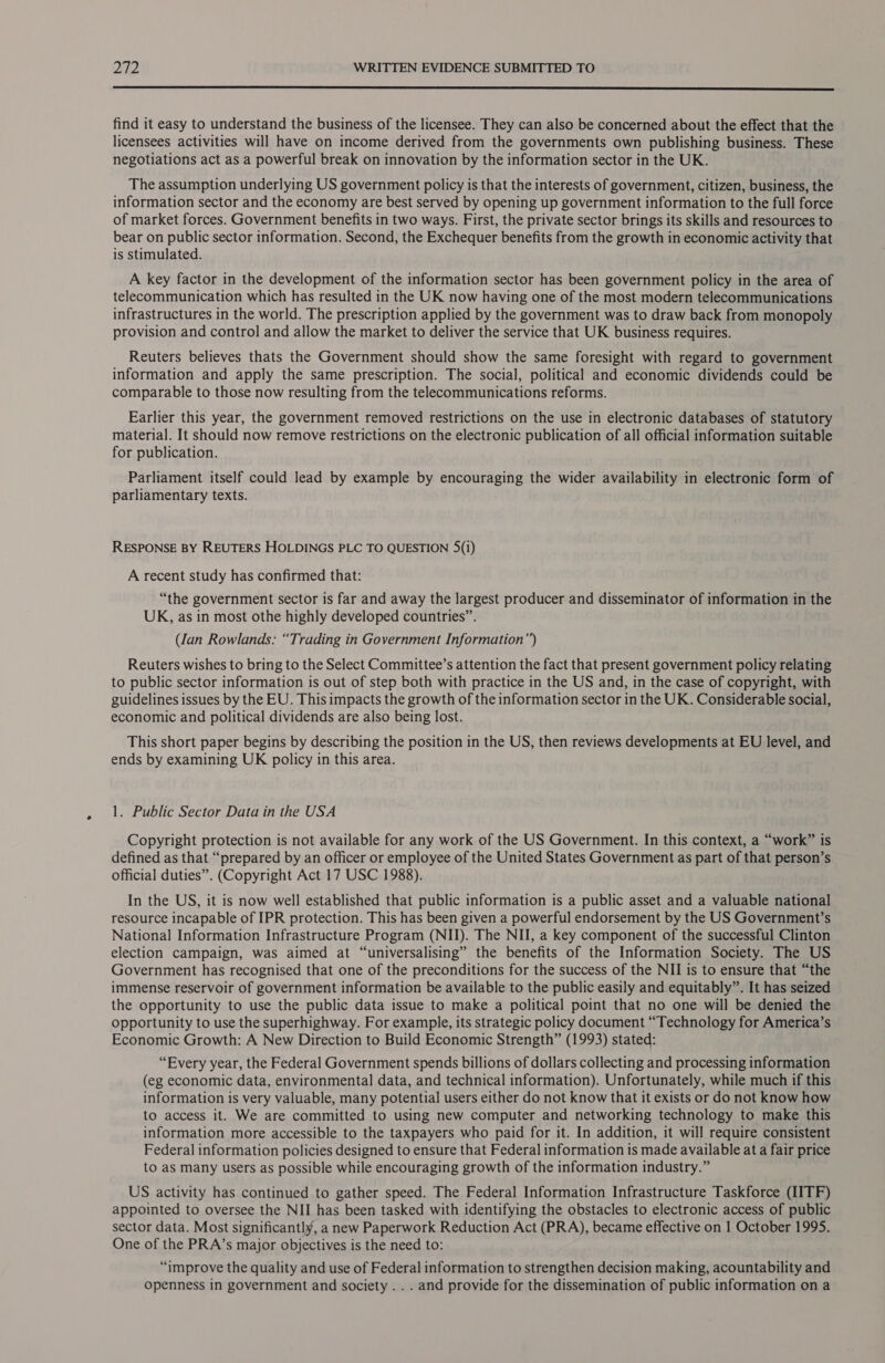  find it easy to understand the business of the licensee. They can also be concerned about the effect that the licensees activities will have on income derived from the governments own publishing business. These negotiations act as a powerful break on innovation by the information sector in the UK. The assumption underlying US government policy is that the interests of government, citizen, business, the information sector and the economy are best served by opening up government information to the full force of market forces. Government benefits in two ways. First, the private sector brings its skills and resources to bear on public sector information. Second, the Exchequer benefits from the growth in economic activity that is stimulated. A key factor in the development of the information sector has been government policy in the area of telecommunication which has resulted in the UK now having one of the most modern telecommunications infrastructures in the world. The prescription applied by the government was to draw back from monopoly provision and control and allow the market to deliver the service that UK business requires. Reuters believes thats the Government should show the same foresight with regard to government information and apply the same prescription. The social, political and economic dividends could be comparable to those now resulting from the telecommunications reforms. Earlier this year, the government removed restrictions on the use in electronic databases of statutory material. It should now remove restrictions on the electronic publication of all official information suitable for publication. Parliament itself could lead by example by encouraging the wider availability in electronic form of parliamentary texts. RESPONSE BY REUTERS HOLDINGS PLC TO QUESTION S(i) A recent study has confirmed that: “the government sector is far and away the largest producer and disseminator of information in the UK, as in most othe highly developed countries”. (lan Rowlands: “Trading in Government Information”) Reuters wishes to bring to the Select Committee’s attention the fact that present government policy relating to public sector information is out of step both with practice in the US and, in the case of copyright, with guidelines issues by the EU. This impacts the growth of the information sector in the UK. Considerable social, economic and political dividends are also being lost. This short paper begins by describing the position in the US, then reviews developments at EU level, and ends by examining UK policy in this area. 1. Public Sector Data in the USA Copyright protection is not available for any work of the US Government. In this context, a “work” is defined as that “prepared by an officer or employee of the United States Government as part of that person’s official duties”. (Copyright Act 17 USC 1988). In the US, it is now well established that public information is a public asset and a valuable national resource incapable of IPR protection. This has been given a powerful endorsement by the US Government’s National Information Infrastructure Program (NII). The NII, a key component of the successful Clinton election campaign, was aimed at “universalising” the benefits of the Information Society. The US Government has recognised that one of the preconditions for the success of the NII is to ensure that “the immense reservoir of government information be available to the public easily and equitably”. It has seized the opportunity to use the public data issue to make a political point that no one will be denied the opportunity to use the superhighway. For example, its strategic policy document “Technology for America’s Economic Growth: A New Direction to Build Economic Strength” (1993) stated: “Every year, the Federal Government spends billions of dollars collecting and processing information (eg economic data, environmental data, and technical information). Unfortunately, while much if this information is very valuable, many potential users either do not know that it exists or do not know how to access it. We are committed to using new computer and networking technology to make this information more accessible to the taxpayers who paid for it. In addition, it will require consistent Federal information policies designed to ensure that Federal information is made available at a fair price to as many users as possible while encouraging growth of the information industry.” US activity has continued to gather speed. The Federal Information Infrastructure Taskforce (IITF) appointed to oversee the NII has been tasked with identifying the obstacles to electronic access of public sector data. Most significantly, a new Paperwork Reduction Act (PRA), became effective on 1 October 1995. One of the PRA’s major objectives is the need to: “improve the quality and use of Federal information to strengthen decision making, acountability and openness in government and society . . . and provide for the dissemination of public information on a
