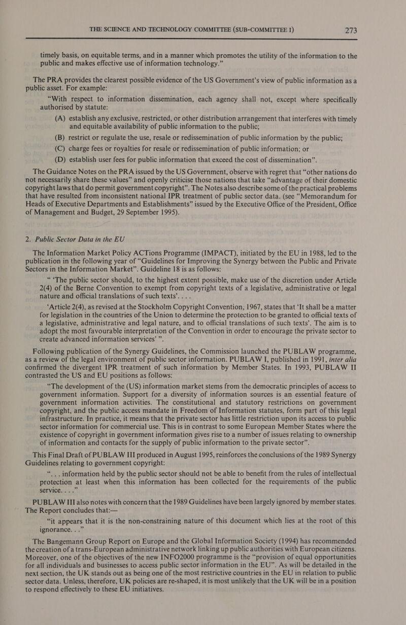  timely basis, on equitable terms, and in a manner which promotes the utility of the information to the public and makes effective use of information technology.” The PRA provides the clearest possible evidence of the US Government’s view of public information as a public asset. For example: “With respect to information dissemination, each agency shall not, except where specifically authorised by statute: (A) establish any exclusive, restricted, or other distribution arrangement that interferes with timely and equitable availability of public information to the public; (B) restrict or regulate the use, resale or redissemination of public information by the public; (C) charge fees or royalties for resale or redissemination of public information; or (D) establish user fees for public information that exceed the cost of dissemination”. The Guidance Notes on the PRA issued by the US Government, observe with regret that “other nations do not necessarily share these values” and openly criticise those nations that take “advantage of their domestic copyright laws that do permit government copyright”. The Notes also describe some of the practical problems that have resulted from inconsistent national IPR treatment of public sector data. (see “Memorandum for Heads of Executive Departments and Establishments” issued by the Executive Office of the President, Office of Management and Budget, 29 September 1995). 2. Public Sector Data in the EU The Information Market Policy ACTions Programme (IMPACT), initiated by the EU in 1988, led to the publication in the following year of “Guidelines for Improving the Synergy between the Public and Private Sectors in the Information Market”. Guideline 18 is as follows: “The public sector should, to the highest extent possible, make use of the discretion under Article 2(4) of the Berne Convention to exempt from copyright texts of a legislative, administrative or legal nature and official translations of such texts’.... ‘Article 2(4), as revised at the Stockholm Copyright Convention, 1967, states that ‘It shall be a matter for legislation in the countries of the Union to determine the protection to be granted to official texts of a legislative, administrative and legal nature, and to official translations of such texts’. The aim is to adopt the most favourable interpretation of the Convention in order to encourage the private sector to create advanced information services’ ”. Following publication of the Synergy Guidelines, the Commission launched the PUBLAW programme, as a review of the legal environment of public sector information. PUBLAW I, published in 1991, inter alia confirmed the divergent IPR treatment of such information by Member States. In 1993, PUBLAW II contrasted the US and EU positions as follows: “The development of the (US) information market stems from the democratic principles of access to government information. Support for a diversity of information sources is an essential feature of government information activities. The constitutional and statutory restrictions on government copyright, and the public access mandate in Freedom of Information statutes, form part of this legal infrastructure. In practice, it means that the private sector has little restriction upon its access to public sector information for commercial use. This is in contrast to some European Member States where the existence of copyright in government information gives rise to a number of issues relating to ownership of information and contacts for the supply of public information to the private sector”. This Final Draft of PUBLAW III produced in August 1995, reinforces the conclusions of the 1989 Synergy Guidelines relating to government copyright: “.. information held by the public sector should not be able to benefit from the rules of intellectual protection at least when this information has been collected for the requirements of the public SEPVICE 3: | PUBLAW III also notes with concern that the 1989 Guidelines have been largely ignored by member states. The Report concludes that:— “it appears that it is the non-constraining nature of this document which lies at the root of this ignorance. . .” The Bangemann Group Report on Europe and the Global Information Society (1994) has recommended the creation of a trans-European administrative network linking up public authorities with European citizens. Moreover, one of the objectives of the new INFO2000 programme is the “provision of equal opportunities for all individuals and businesses to access public sector information in the EU”. As will be detailed in the next section, the UK stands out as being one of the most restrictive countries in the EU in relation to public sector data. Unless, therefore, UK policies are re-shaped, it is most unlikely that the UK will be in a position to respond effectively to these EU initiatives.