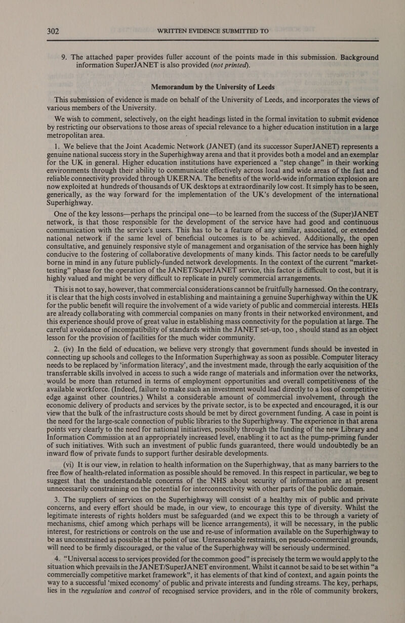  9. The attached paper provides fuller account of the points made in this submission. Background information SuperJANET is also provided (not printed). Memorandum by the University of Leeds This submission of evidence is made on behalf of the University of Leeds, and incorporates the views of various members of the University. We wish to comment, selectively, on the eight headings listed in the formal invitation to submit evidence by restricting our observations to those areas of special relevance to a higher education institution in a large metropolitan area. - 1. We believe that the Joint Academic Network (JANET) (and its successor SuperJANET) represents a genuine national success story in the Superhighway arena and that it provides both a model and an exemplar for the UK in general. Higher education institutions have experienced a “step change” in their. working environments through their ability to communicate effectively across local and wide areas of the fast and reliable connectivity provided through UKERNA. The benefits of the world-wide information explosion are now exploited at hundreds of thousands of UK desktops at extraordinarily low cost. It simply has to be seen, generically, as the way forward for the implementation of the UK’s development of the international Superhighway. One of the key lessons—perhaps the principal one—to be learned from the success of the (Super)JANET network, is that those responsible for the development of the service have had good and continuous communication with the service’s users. This has to be a feature of any similar, associated, or extended national network if the same level of beneficial outcomes is to be achieved. Additionally, the open consultative, and genuinely responsive style of management and organisation of the service has been highly conducive to the fostering of collaborative developments of many kinds. This factor needs to be carefully borne in mind in any future publicly-funded network developments. In the context of the current “market- testing” phase for the operation of the JANET/SuperJANET service, this factor is difficult to cost, but it is highly valued and might be very difficult to replicate in purely commercial arrangements. This is not to say, however, that commercial considerations cannot be fruitfully harnessed. On the contrary, it is clear that the high costs involved in establishing and maintaining a genuine Superhighway within the UK for the public benefit will require the involvement of a wide variety of public and commercial interests. HEIs are already collaborating with commercial companies on many fronts in their networked environment, and this experience should prove of great value in establishing mass connectivity for the population at large. The careful avoidance of incompatibility of standards within the JANET set-up, too , should stand as an object lesson for the provision of facilities for the much wider community. 2. (iv) In the field of education, we believe very strongly that government funds should be invested in connecting up schools and colleges to the Information Superhighway as soon as possible. Computer literacy needs to be replaced by ‘information literacy’, and the investment made, through the early acquisition of the transferrable skills involved in access to such a wide range of materials and information over the networks, _would be more than returned in terms of employment opportunities and overall competitiveness of the available workforce. (Indeed, failure to make such an investment would lead directly to a loss of competitive edge against other countries.) Whilst a considerable amount of commercial involvement, through the economic delivery of products and services by the private sector, is to be expected and encouraged, it is our view that the bulk of the infrastructure costs should be met by direct government funding. A case in point is the need for the large-scale connection of public libraries to the Superhighway. The experience in that arena points very clearly to the need for national initiatives, possibly through the funding of the new Library and Information Commission at an appropriately increased level, enabling it to act as the pump-priming funder of such initiatives. With such an investment of public funds guaranteed, there would undoubtedly be an inward flow of private funds to support further desirable developments. (vi) It is our view, in relation to health information on the Superhighway, that as many barriers to the free flow of health-related information as possible should be removed. In this respect in particular, we beg to suggest that the understandable concerns of the NHS about security of information are at present unnecessarily constraining on the potential for interconnectivity with other parts of the public domain. 3. The suppliers of services on the Superhighway will consist of a healthy mix of public and private concerns, and every effort should be made, in our view, to encourage this type of diversity. Whilst the legitimate interests of rights holders must be safeguarded (and we expect this to be through a variety of mechanisms, chief among which perhaps will be licence arrangements), it will be necessary, in the public interest, for restrictions or controls on the use and re-use of information available on the Superhighway to be as unconstrained as possible at the point of use. Unreasonable restraints, on pseudo-commercial grounds, will need to be firmly discouraged, or the value of the Superhighway will be seriously undermined. 4. “Universal access to services provided for the common good” is precisely the term we would apply to the situation which prevails in the JANET/SuperJANET environment. Whilst it cannot be said to be set within “a commercially competitive market framework”, it has elements of that kind of context, and again points the way to a successful ‘mixed economy’ of public and private interests and funding streams. The key, perhaps, lies in the regulation and control of recognised service providers, and in the réle of community brokers,