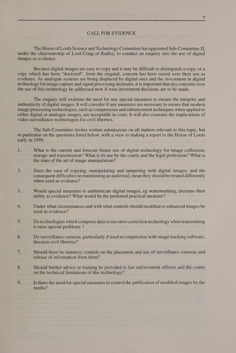  CALL FOR EVIDENCE The House of Lords Science and Technology Committee has appointed Sub-Committee IJ, under the chairmanship of Lord Craig of Radley, to conduct an enquiry into the use of digital images as evidence. Because digital images are easy to copy and it may be difficult to distinguish a copy, or a copy which has been “doctored”, from. the original, concern has been raised over their use as evidence. As analogue systems are being displaced by digital ones and the investment in digital technology for image capture and signal processing increases, it is important that any concerns over the use of this technology be addressed now if wise investment decisions are to be made. The enquiry will examine the need for any special measures to ensure the integrity and authenticity of digital images. It will consider if any measures are necessary to ensure that modern image processing technologies, such as compression and enhancement techniques when applied to either digital or analogue images, are acceptable in court. It will also examine the implications of video surveillance technologies for civil liberties. The Sub-Committee invites written submissions on all matters relevant to this topic, but in particular on the questions listed below, with a view to making a report to the House of Lords early in 1998. 1. What is the current and forecast future use of digital technology for image collection, storage and transmission? What is its use by the courts and the legal profession? What is the state of the art of image manipulation? a Does the ease of copying, manipulating and tampering with digital images, and the consequent difficulties in maintaining an audit trail, mean they should be treated differently when used as evidence? os Would special measures to authenticate digital images, eg watermarking, increase their utility as evidence? What would be the preferred practical measure? 4. Under what circumstances and with what controls should modified or enhanced images be used as evidence? ay Do technologies which compress data or use error correction technology when transmitting it raise special problems ? 6. Do surveillance cameras, particularly if used in conjunction with image tracking software, threaten civil liberties? ie Should there be statutory controls on the placement and use of surveillance cameras and release of information from them? 8. Should further advice or training be provided to law enforcement officers and the courts on the technical limitations of this technology? 9. Is there the need for special measures to contro] the publication of modified images by the media?
