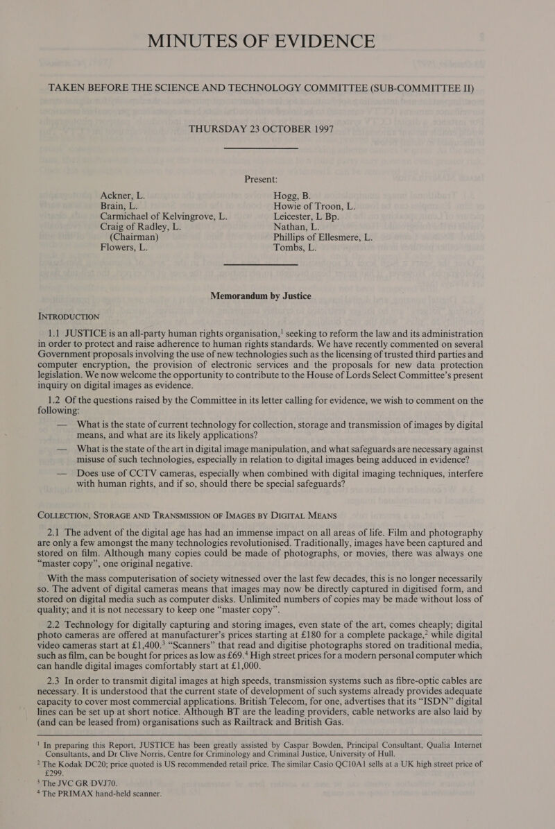 TAKEN BEFORE THE SCIENCE AND TECHNOLOGY COMMITTEE (SUB-COMMITTEE II) THURSDAY 23 OCTOBER 1997 Present: Ackner, L. Hogg, B. Brain, L. Howie of Troon, L. Carmichael of Kelvingrove, L. Leicester, L Bp. Craig of Radley, L. Nathan, L. (Chairman) Phillips of Ellesmere, L. Flowers, L. Tombs, L. Memorandum by Justice INTRODUCTION 1.1 JUSTICE is an all-party human rights organisation,! seeking to reform the law and its administration in order to protect and raise adherence to human rights standards. We have recently commented on several Government proposals involving the use of new technologies such as the licensing of trusted third parties and computer encryption, the provision of electronic services and the proposals for new data protection legislation. We now welcome the opportunity to contribute to the House of Lords Select Committee’s present inquiry on digital images as evidence. 1.2 Of the questions raised by the Committee in its letter calling for evidence, we wish to comment on the following: — Whatis the state of current technology for collection, storage and transmission of images by digital means, and what are its likely applications? — Whatis the state of the art in digital image manipulation, and what safeguards are necessary against misuse of such technologies, especially in relation to digital images being adduced in evidence? — Does use of CCTV cameras, especially when combined with digital imaging techniques, interfere with human rights, and if so, should there be special safeguards? COLLECTION, STORAGE AND TRANSMISSION OF IMAGES BY DIGITAL MEANS 2.1 The advent of the digital age has had an immense impact on all areas of life. Film and photography are only a few amongst the many technologies revolutionised. Traditionally, images have been captured and stored on film. Although many copies could be made of photographs, or movies, there was always one “master copy”, one original negative. With the mass computerisation of society witnessed over the last few decades, this is no longer necessarily so. The advent of digital cameras means that images may now be directly captured in digitised form, and stored on digital media such as computer disks. Unlimited numbers of copies may be made without loss of quality; and it is not necessary to keep one “master copy”. 2.2 Technology for digitally capturing and storing images, even state of the art, comes cheaply; digital photo cameras are offered at manufacturer’s prices starting at £180 for a complete package,’ while digital video cameras start at £1,400.° “Scanners” that read and digitise photographs stored on traditional media, such as film, can be bought for prices as low as £69.* High street prices for a modern personal computer which can handle digital images comfortably start at £1,000. 2.3 In order to transmit digital images at high speeds, transmission systems such as fibre-optic cables are necessary. It is understood that the current state of development of such systems already provides adequate capacity to cover most commercial applications. British Telecom, for one, advertises that its “ISDN” digital lines can be set up at short notice. Although BT are the leading providers, cable networks are also laid by (and can be leased from) organisations such as Railtrack and British Gas. ' In preparing this Report, JUSTICE has been greatly assisted by Caspar Bowden, Principal Consultant, Qualia Internet Consultants, and Dr Clive Norris, Centre for Criminology and Criminal Justice, University of Hull. &gt; The Kodak DC20; price quoted is US recommended retail price. The similar Casio QC10A1 sells at a UK high street price of £299. 3 The JVC GR DVJ70.