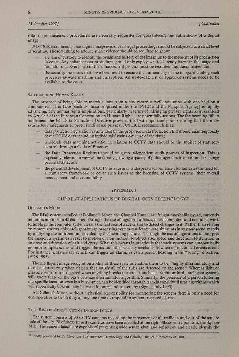  23 October 1997] [ Continued rules on enhancement procedures, are necessary requisites for guaranteeing the authenticity of a digital image. JUSTICE recommends that digital image evidence in legal proceedings should be subjected to a strict level of scrutiny. Those wishing to adduce such evidence should be required to show: — achain of custody to identify the origin and history of the image up to the moment of its production in court. Any enhancement procedure should only expose what is already latent in the image and not add to it. Every step of the enhancement process must be recorded and documented; and — the security measures that have been used to ensure the authenticity of the image, including such processes as watermarking and encryption. An up-to-date list of approved systems needs to be available to the court. SAFEGUARDING HUMAN RIGHTS The prospect of being able to match a face from a city centre surveillance scene with one held on a computerised data base (such as those proposed under the DVLC and the Passport Agency) is rapidly advancing. The human rights implications, particularly in terms of infringing privacy rights as guaranteed by Article 8 of the European Convention on Human Rights, are potentially serious. The forthcoming Bill to implement the EC Data Protection Directive provides the best opportunity for ensuring that there are satisfactory safeguards to protect individual privacy. JUSTICE recommends that: — data protection legislation as amended by the proposed Data Protection Bill should unambiguously cover CCTV data including individuals’ rights over use of the data; — wholesale data matching activities in relation to CCTV data should be the subject of statutory control through a Code of Practice; — the Data Protection Registrar should be given independent audit powers of inspection. This is especially relevant in view of the rapidly growing capacity of public agencies to amass and exchange personal data; and — the potential development of CCTV as a form of widespread surveillance also indicates the need for a regulatory framework to cover such issues as the licensing of CCTV systems, their overall management and accountability. APPENDIX 1 CURRENT APPLICATIONS OF DIGITAL CCTV TECHNOLOGY” DOLLAND’s Moor The EDS system installed at Dolland’s Moor, the Channel Tunnel rail freight marshalling yard, currently monitors input from 48 cameras. Through the use of digitised cameras, microcomputers and neural network technology the computer system learns the features of a scene and to detect changes to it. Rather than relying on remote sensors, this intelligent image processing system can detect up to six events in any one scene, merely by analysing the information provided by the incoming pictures. Through the use of algorithms to interpret the images, a system can react to motion or non motion; to object size, speed and direction; to duration in an area; and direction of exit and entry. What this means in practice is that such systems can automatically monitor complex scenes and trigger alarms and other security mechanisms when unsanctioned events occur. For instance, a stationary vehicle can trigger an alarm, as can a person heading in the “wrong” direction. (EDS 1995) The intelligent image recognition ability of these systems enables them to be, “highly discriminatory and to raise alarms only when objects that satisfy all of the rules are detected on the scene.” Whereas light or pressure sensors are triggered when anything breaks the circuit, such as a rabbit or bird, intelligent systems will ignore these on the basis of a size discriminator algorithm. Similarly, the presence of a person loitering in a specific location, even in a busy street, can be identified through tracking and dwell time algorithms which will successfully discriminate between loiterers and passers-by (Signal; July 1995). At Dolland’s Moor, without a physical responsibility for monitoring the screens there is only a need for one operative to be on duty at any one time to respond to system triggered alarms. THE “RING OF STEEL”, Ciry OF LONDON POLICE The system consists of 90 CCTV cameras recording the movement of all traffic in and out of the square mile of the city. 28 of these security cameras have been installed at the eight official entry points to the Square Mile. The camera lenses are capable of preventing wide screen glare and reflection, and clearly identify the PP as ti ee ee oR 28 5 re *’ Kindly provided by Dr Clive Norris, Centre for Criminology and Criminal Justice, University of Hull. 