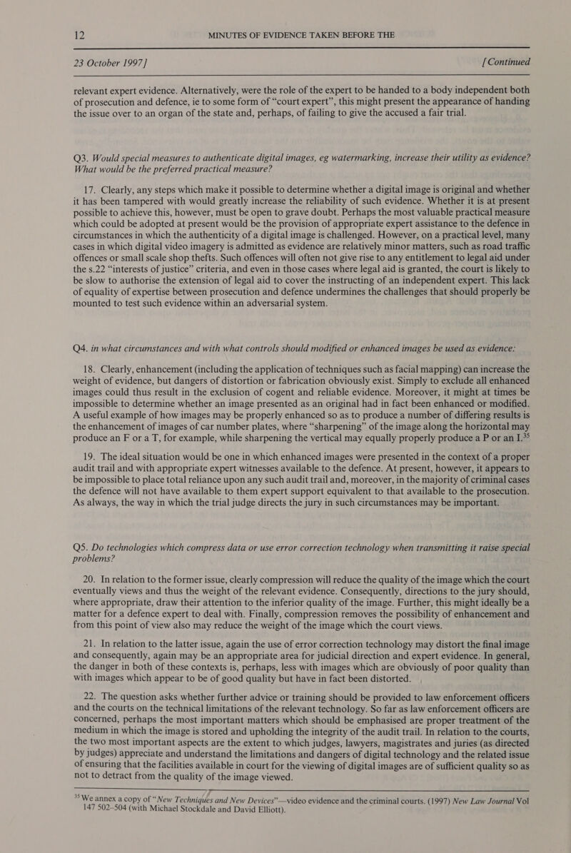  23 October 1997] [ Continued  relevant expert evidence. Alternatively, were the role of the expert to be handed to a body independent both of prosecution and defence, ie to some form of “court expert”, this might present the appearance of handing the issue over to an organ of the state and, perhaps, of failing to give the accused a fair trial. Q3. Would special measures to authenticate digital images, eg watermarking, increase their utility as evidence? What would be the preferred practical measure? 17. Clearly, any steps which make it possible to determine whether a digital image is original and whether it has been tampered with would greatly increase the reliability of such evidence. Whether it is at present possible to achieve this, however, must be open to grave doubt. Perhaps the most valuable practical measure which could be adopted at present would be the provision of appropriate expert assistance to the defence in circumstances in which the authenticity of a digital image is challenged. However, on a practical level, many cases in which digital video imagery is admitted as evidence are relatively minor matters, such as road traffic offences or small scale shop thefts. Such offences will often not give rise to any entitlement to legal aid under the s.22 “interests of justice” criteria, and even in those cases where legal aid is granted, the court is likely to be slow to authorise the extension of legal aid to cover the instructing of an independent expert. This lack of equality of expertise between prosecution and defence undermines the challenges that should properly be mounted to test such evidence within an adversarial system. Q4. in what circumstances and with what controls should modified or enhanced images be used as evidence: 18. Clearly, enhancement (including the application of techniques such as facial mapping) can increase the weight of evidence, but dangers of distortion or fabrication obviously exist. Simply to exclude all enhanced images could thus result in the exclusion of cogent and reliable evidence. Moreover, it might at times be impossible to determine whether an image presented as an original had in fact been enhanced or modified. A useful example of how images may be properly enhanced so as to produce a number of differing results is the enhancement of images of car number plates, where “sharpening” of the image along the horizontal may produce an F or a T, for example, while sharpening the vertical may equally properly produce a P or an I.* 19. The ideal situation would be one in which enhanced images were presented in the context of a proper audit trail and with appropriate expert witnesses available to the defence. At present, however, it appears to be impossible to place total reliance upon any such audit trail and, moreover, in the majority of criminal cases the defence will not have available to them expert support equivalent to that available to the prosecution. As always, the way in which the trial judge directs the jury in such circumstances may be important. Q5. Do technologies which compress data or use error correction technology when transmitting it raise special problems? 20. In relation to the former issue, clearly compression will reduce the quality of the image which the court eventually views and thus the weight of the relevant evidence. Consequently, directions to the jury should, where appropriate, draw their attention to the inferior quality of the image. Further, this might ideally be a matter for a defence expert to deal with. Finally, compression removes the possibility of enhancement and from this point of view also may reduce the weight of the image which the court views. 21. In relation to the latter issue, again the use of error correction technology may distort the final image and consequently, again may be an appropriate area for judicial direction and expert evidence. In general, the danger in both of these contexts is, perhaps, less with images which are obviously of poor quality than with images which appear to be of good quality but have in fact been distorted. 22. The question asks whether further advice or training should be provided to law enforcement officers and the courts on the technical limitations of the relevant technology. So far as law enforcement officers are concerned, perhaps the most important matters which should be emphasised are proper treatment of the medium in which the image is stored and upholding the integrity of the audit trail. In relation to the courts, the two most important aspects are the extent to which judges, lawyers, magistrates and juries (as directed by judges) appreciate and understand the limitations and dangers of digital technology and the related issue of ensuring that the facilities available in court for the viewing of digital images are of sufficient quality so as not to detract from the quality of the image viewed.  35 We annex a copy of “New Techniques and New Devices”—video evidence and the criminal courts. (1997) New Law Journal Vol 147 502-504 (with Michael Stockdale and David Elliott).