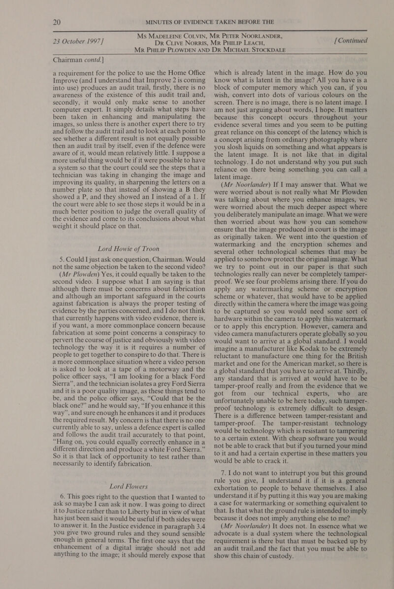  23 October 1997] [ Continued Chairman contd. ] a requirement for the police to use the Home Office Improve (and I understand that Improve 2 is coming into use) produces an audit trail, firstly, there is no awareness of the existence of this audit trail and, secondly, it would only make sense to another computer expert. It simply details what steps have been taken in enhancing and manipulating the images, so unless there is another expert there to try and follow the audit trail and to look at each point to see whether a different result is not equally possible then an audit trail by itself, even if the defence were aware of it, would mean relatively little. I suppose a more useful thing would be if it were possible to have a system so that the court could see the steps that a technician was taking in changing the image and improving its quality, in sharpening the letters on a number plate so that instead of showing a B they showed a P, and they showed an I instead of a 1. If the court were able to see those steps it would be ina much better position to judge the overall quality of the evidence and come to its conclusions about what weight it should place on that. Lord Howie of Troon 5. Could I just ask one question, Chairman. Would not the same objection be taken to the second video? (Mr Plowden) Yes, it could equally be taken to the second video. I suppose what I am saying is that although there must be concerns about fabrication and although an important safeguard in the courts against fabrication is always the proper testing of evidence by the parties concerned, and I do not think that currently happens with video evidence, there is, if you want, a more commonplace concern because fabrication at some point concerns a conspiracy to pervert the course of justice and obviously with video technology the way it is it requires a number of people to get together to conspire to do that. There is a more commonplace situation where a video person is asked to look at a tape of a motorway and the police officer says, “I am looking for a black Ford Sierra”, and the technician isolates a grey Ford Sierra and it is a poor quality image, as these things tend to be, and the police officer says, “Could that be the black one?” and he would say, “If you enhance it this way , and sure enough he enhances it and it produces the required result. My concern is that there is no one currently able to say, unless a defence expert is called and follows the audit trail accurately to that point, “Hang on, you could equally correctly enhance in a different direction and produce a white Ford Sierra.” So it is that lack of opportunity to test rather than necessarily to identify fabrication. Lord Flowers 6. This goes right to the question that I wanted to ask so maybe I can ask it now. I was going to direct it to Justice rather than to Liberty but in view of what has just been said it would be useful if both sides were to answer it. In the Justice evidence in paragraph 3.4 you give two ground rules and they sound sensible enough in general terms. The first one says that the enhancement of a digital image should not add anything to the image; it should merely expose that which is already latent in the image. How do you know what is latent in the image? All you have is a block of computer memory which you can, if you wish, convert into dots of various colours on the screen. There is no image, there is no latent image. I am not just arguing about words, I hope. It matters because this concept occurs throughout your evidence several times and you seem to be putting great reliance on this concept of the latency which is a concept arising from ordinary photography where you slosh liquids on something and what appears is the latent image. It is not like that in digital technology. I do not understand why you put such reliance on there being something you can call a latent image. (Mr Noorlander) If 1 may answer that. What we were worried about is not really what Mr Plowden was talking about where you enhance images, we were worried about the much deeper aspect where you deliberately manipulate an image. What we were then worried about was how you can somehow ensure that the image produced in court is the image as originally taken. We went into the question of watermarking and the encryption schemes and several other technological schemes that may be applied to somehow protect the original image. What we try to point out in our paper is that such technologies really can never be completely tamper- proof. We see four problems arising there. If you do apply any watermarking scheme or encryption scheme or whatever, that would have to be applied directly within the camera where the image was going to be captured so you would need some sort of hardware within the camera to apply this watermark or to apply this encryption. However, camera and video camera manufacturers operate globally so you would want to arrive at a global standard. I would imagine a manufacturer like Kodak to be extremely reluctant to manufacture one thing for the British market and one for the American market, so there is a global standard that you have to arrive at. Thirdly, any standard that is arrived at would have to be tamper-proof really and from the evidence that we got from our _ technical experts, who are unfortunately unable to be here today, such tamper-. proof technology is extremely difficult to design. There is a difference between tamper-resistant and tamper-proof. The tamper-resistant technology would be technology which is resistant to tampering to a certain extent. With cheap software you would not be able to crack that but if you turned your mind to it and had a certain expertise in these matters you would be able to crack it. 7. 1 do not want to interrupt you but this ground rule you give, I understand it if it is a general exhortation to people to behave themselves. I also understand it if by putting it this way you are making a case for watermarking or something equivalent to that. Is that what the ground rule is intended to imply because it does not imply anything else to me? (Mr Noorlander) It does not. In essence what we advocate is a dual system where the technological requirement is there but that must be backed up by an audit trail,and the fact that you must be able to show this chain of custody.