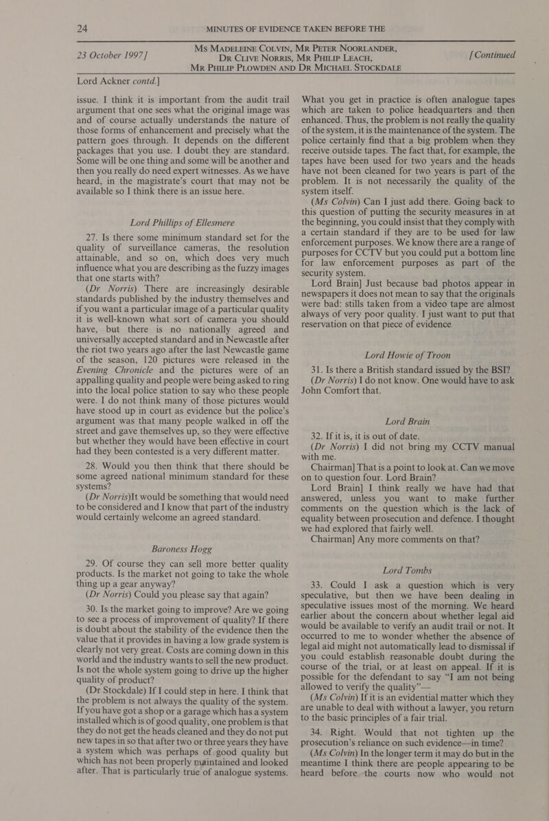 Lord Ackner contd.] issue. I think it is important from the audit trail argument that one sees what the original image was and of course actually understands the nature of those forms of enhancement and precisely what the pattern goes through. It depends on the different packages that you use. I doubt they are standard. Some will be one thing and some will be another and then you really do need expert witnesses. As we have heard, in the magistrate’s court that may not be available so I think there is an issue here. Lord Phillips of Ellesmere 27. Is there some minimum standard set for the quality of surveillance cameras, the resolution attainable, and so on, which does very much influence what you are describing as the fuzzy images that one starts with? (Dr Norris) There are increasingly desirable standards published by the industry themselves and if you want a particular image of a particular quality it is well-known what sort of camera you should have, but there is no nationally agreed and universally accepted standard and in Newcastle after the riot two years ago after the last Newcastle game of the season, 120 pictures were released in the Evening Chronicle and the pictures were of an appalling quality and people were being asked to ring into the local police station to say who these people were. I do not think many of those pictures would have stood up in court as evidence but the police’s argument was that many people walked in off the street and gave themselves up, so they were effective but whether they would have been effective in court had they been contested is a very different matter. 28. Would you then think that there should be some agreed national minimum standard for these systems? (Dr Norris)It would be something that would need to be considered and I know that part of the industry would certainly welcome an agreed standard. Baroness Hogg 29. Of course they can sell more better quality products. Is the market not going to take the whole thing up a gear anyway? (Dr Norris) Could you please say that again? 30. Is the market going to improve? Are we going to see a process of improvement of quality? If there is doubt about the stability of the evidence then the value that it provides in having a low grade system is clearly not very great. Costs are coming down in this world and the industry wants to sell the new product. Is not the whole system going to drive up the higher quality of product? (Dr Stockdale) If I could step in here. I think that the problem is not always the quality of the system. If you have got a shop or a garage which has a system installed which is of good quality, one problem is that they do not get the heads cleaned and they do not put new tapes in so that after two or three years they have a system which was perhaps of good quality but which has not been properly maintained and looked after. That is particularly true of analogue systems. What you get in practice is often analogue tapes which are taken to police headquarters and then enhanced. Thus, the problem is not really the quality of the system, it is the maintenance of the system. The police certainly find that a big problem when they receive outside tapes. The fact that, for example, the tapes have been used for two years and the heads have not been cleaned for two years is part of the problem. It is not necessarily the quality of the system itself. (Ms Colvin) Can I just add there. Going back to this question of putting the security measures in at the beginning, you could insist that they comply with a certain standard if they are to be used for law enforcement purposes. We know there are 4 range of purposes for CCTV but you could put a bottom line for law enforcement purposes as part of the security system. Lord Brain] Just because bad photos appear in newspapers it does not mean to say that the originals were bad: stills taken from a video tape are almost always of very poor quality. I just want to put that reservation on that piece of evidence Lord Howie of Troon 31. Is there a British standard issued by the BSI? (Dr Norris) I do not know. One would have to ask John Comfort that. Lord Brain 32. If it is, it is out of date. (Dr Norris) I did not bring my CCTV manual with me. Chairman] That is a point to look at. Can we move on to question four. Lord Brain? Lord Brain] I think really we have had that answered, unless you want to make further comments on the question which is the lack of equality between prosecution and defence. I thought we had explored that fairly well. Chairman] Any more comments on that? Lord Tombs 33. Could I ask a question which is very speculative, but then we have been dealing in speculative issues most of the morning. We heard earlier about the concern about whether legal aid would be available to verify an audit trail or not. It occurred to me to wonder whether the absence of legal aid might not automatically lead to dismissal if you could establish reasonable doubt during the course of the trial, or at least on appeal. If it is possible for the defendant to say “I am not being allowed to verify the quality” — (Ms Colvin) If it is an evidential matter which they are unable to deal with without a lawyer, you return to the basic principles of a fair trial. 34. Right. Would that not tighten up the prosecution’s reliance on such evidence—in time? (Ms Colvin) In the longer term it may do but in the meantime I think there are people appearing to be heard before the courts now who would not