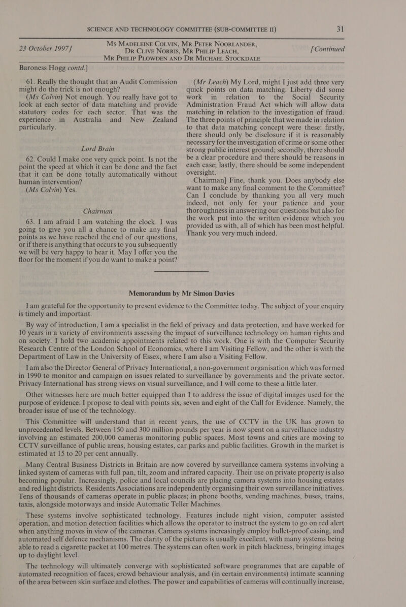  23 October 1997] [ Continued Baroness Hogg contd. | 61. Really the thought that an Audit Commission might do the trick is not enough? (Ms Colvin) Not enough. You really have got to look at each sector of data matching and provide statutory codes for each sector. That was the experience in Australia and New Zealand particularly. Lord Brain 62. Could I make one very quick point. Is not the point the speed at which it can be done and the fact that it can be done totally automatically without human intervention? (Ms Colvin) Yes. (Mr Leach) My Lord, might I just add three very quick points on data matching. Liberty did some work in relation to the Social Security Administration Fraud Act which will allow data matching in relation to the investigation of fraud. The three points of principle that we made in relation to that data matching concept were these: firstly, there should only be disclosure if it is reasonably necessary for the investigation of crime or some other strong public interest ground; secondly, there should be a clear procedure and there should be reasons in each case; lastly, there should be some independent oversight. Chairman] Fine, thank you. Does anybody else want to make any final comment to the Committee? Can I conclude by thanking you all very much indeed, not only for your patience and your thoroughness in answering our questions but also for the work put into the written evidence which you provided us with, all of which has been most helpful. Thank you very much indeed. Chairman 63. I am afraid I am watching the clock. I was going to give you all a chance to make any final points as we have reached the end of our questions, or if there is anything that occurs to you subsequently we will be very happy to hear it. May I offer you the floor for the moment if you do want to make a point? Memorandum by Mr Simon Davies I am grateful for the opportunity to present evidence to the Committee today. The subject of your enquiry is timely and important. By way of introduction, I am a specialist in the field of privacy and data protection, and have worked for 10 years in a variety of environments assessing the impact of surveillance technology on human rights and on society. I hold two academic appointments related to this work. One is with the Computer Security Research Centre of the London School of Economics, where I am Visiting Fellow, and the other is with the Department of Law in the University of Essex, where I am also a Visiting Fellow. Iam also the Director General of Privacy International, a non-government organisation which was formed in 1990 to monitor and campaign on issues related to surveillance by governments and the private sector. Privacy International has strong views on visual surveillance, and I will come to these a little later. Other witnesses here are much better equipped than I to address the issue of digital images used for the purpose of evidence. I propose to deal with points six, seven and eight of the Call for Evidence. Namely, the broader issue of use of the technology. This Committee will understand that in recent years, the use of CCTV in the UK has grown to unprecedented levels. Between 150 and 300 million pounds per year is now spent on a surveillance industry involving an estimated 200,000 cameras monitoring public spaces. Most towns and cities are moving to CCTV surveillance of public areas, housing estates, car parks and public facilities. Growth in the market is estimated at 15 to 20 per cent annually. Many Central Business Districts in Britain are now covered by surveillance camera systems involving a linked system of cameras with full pan, tilt, zoom and infrared capacity. Their use on private property is also becoming popular. Increasingly, police and local councils are placing camera systems into housing estates and red light districts. Residents Associations are independently organising their own surveillance initiatives. Tens of thousands of cameras operate in public places; in phone booths, vending machines, buses, trains, taxis, alongside motorways and inside Automatic Teller Machines. These systems involve sophisticated technology. Features include night vision, computer assisted Operation, and motion detection facilities which allows the operator to instruct the system to go on red alert when anything moves in view of the cameras. Camera systems increasingly employ bullet-proof casing, and automated self defence mechanisms. The clarity of the pictures is usually excellent, with many systems being able to read a cigarette packet at 100 metres. The systems can often work in pitch blackness, bringing images up to daylight level. The technology will ultimately converge with sophisticated software programmes that are capable of automated recognition of faces, crowd behaviour analysis, and (in certain environments) intimate scanning of the area between skin surface and clothes. The power and capabilities of cameras will continually increase,