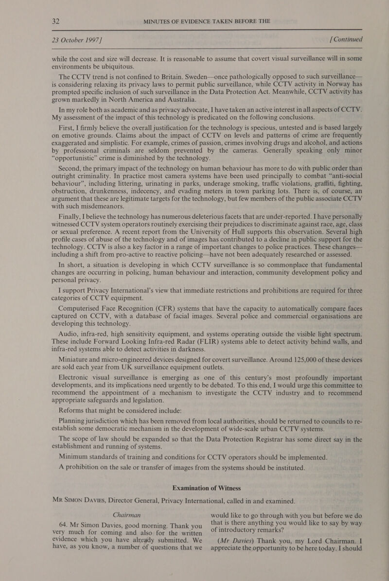 32 MINUTES OF EVIDENCE TAKEN BEFORE THE  23 October 1997] [Continued  while the cost and size will decrease. It is reasonable to assume that covert visual surveillance will in some environments be ubiquitous. The CCTV trend is not confined to Britain. Sweden—once pathologically opposed to such surveillance— is considering relaxing its privacy laws to permit public surveillance, while CCTV activity in Norway has prompted specific inclusion of such surveillance in the Data Protection Act. Meanwhile, CCTV activity has grown markedly in North America and Australia. In my role both as academic and as privacy advocate, I have taken an active interest in all aspects of CCTV. My assessment of the impact of this technology is predicated on the following conclusions. First, I firmly believe the overall justification for the technology is specious, untested and is based largely on emotive grounds. Claims about the impact of CCTV on levels and patterns of crime are frequently exaggerated and simplistic. For example, crimes of passion, crimes involving drugs and alcohol, and actions by professional criminals are seldom prevented by the cameras. Generally speaking only minor “opportunistic” crime is diminished by the technology. Second, the primary impact of the technology on human behaviour has more to do with public order than outright criminality. In practice most camera systems have been used principally to combat “anti-social behaviour”, including littering, urinating in parks, underage smoking, traffic violations, graffiti, fighting, obstruction, drunkenness, indecency, and evading meters in town parking lots. There is, of course, an argument that these are legitimate targets for the technology, but few members of the public associate CCTV with such misdemeanors. Finally, I believe the technology has numerous deleterious facets that are under-reported. I have personally witnessed CCTV system operators routinely exercising their prejudices to discriminate against race, age, class or sexual preference. A recent report from the University of Hull supports this observation. Several high profile cases of abuse of the technology and of images has contributed to a decline in public support for the technology. CCTV is also a key factor in a range of important changes to police practices. These changes— including a shift from pro-active to reactive policing—have not been adequately researched or assessed. In short, a situation is developing in which CCTV surveillance is so commonplace that fundamental changes are occurring in policing, human behaviour and interaction, community development policy and personal privacy. I support Privacy International’s view that immediate restrictions and prohibitions are required for three categories of CCTV equipment. Computerised Face Recognition (CFR) systems that have the capacity to automatically compare faces captured on CCTV, with a database of facial images. Several police and commercial organisations are developing this technology. Audio, infra-red, high sensitivity equipment, and systems operating outside the visible light spectrum. These include Forward Looking Infra-red Radar (FLIR) systems able to detect activity behind walls, and infra-red systems able to detect activities in darkness. Miniature and micro-engineered devices designed for covert surveillance. Around 125,000 of these devices are sold each year from UK surveillance equipment outlets. Electronic visual surveillance is emerging as one of this century’s most profoundly important developments, and its implications need urgently to be debated. To this end, I would urge this committee to. recommend the appointment of a mechanism to investigate the CCTV industry and to recommend appropriate safeguards and legislation. Reforms that might be considered include: Planning jurisdiction which has been removed from local authorities, should be returned to councils to re- establish some democratic mechanism in the development of wide-scale urban CCTV systems. The scope of law should be expanded so that the Data Protection Registrar has some direct say in the establishment and running of systems. Minimum standards of training and conditions for CCTV operators should be implemented. A prohibition on the sale or transfer of images from the systems should be instituted. Examination of Witness Mr Simon Davies, Director General, Privacy International, called in and examined. Chairman would like to go through with you but before we do 64. Mr Simon Davies, good morning. Thank you ie = ee anything te would like to say by way very much for coming and also for the written ° PSSST PRAT AL ST evidence which you have alrgady submitted. We (Mr Davies) Thank you, my Lord Chairman. I have, as you know, a number of questions that we appreciate the opportunity to be here today. I should