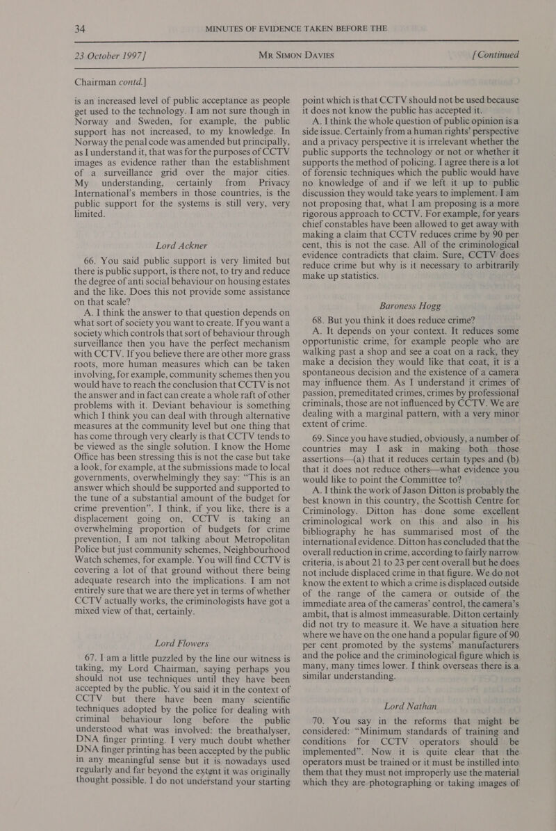  23 October 1997] [ Continued  Chairman contd.] is an increased level of public acceptance as people get used to the technology. I am not sure though in Norway and Sweden, for example, the public support has not increased, to my knowledge. In Norway the penal code was amended but principally, as I understand it, that was for the purposes of CCTV images as evidence rather than the establishment of a surveillance grid over the major cities. My understanding, certainly from Privacy International’s members in those countries, is the public support for the systems is still very, very limited. Lord Ackner 66. You said public support is very limited but there is public support, is there not, to try and reduce the degree of anti social behaviour on housing estates and the like. Does this not provide some assistance on that scale? A. I think the answer to that question depends on what sort of society you want to create. If you want a society which controls that sort of behaviour through surveillance then you have the perfect mechanism with CCTV. If you believe there are other more grass roots, more human measures which can be taken involving, for example, community schemes then you would have to reach the conclusion that CCTV is not the answer and in fact can create a whole raft of other problems with it. Deviant behaviour is something which I think you can deal with through alternative measures at the community level but one thing that has come through very clearly is that CCTV tends to be viewed as the single solution. I know the Home Office has been stressing this is not the case but take a look, for example, at the submissions made to local governments, overwhelmingly they say: “This is an answer which should be supported and supported to the tune of a substantial amount of the budget for crime prevention”. I think, if you like, there is a displacement going on, CCTV is taking an overwhelming proportion of budgets for crime prevention, I am not talking about Metropolitan Police but just community schemes, Neighbourhood Watch schemes, for example. You will find CCTV is covering a lot of that ground without there being adequate research into the implications. I am not entirely sure that we are there yet in terms of whether CCTV actually works, the criminologists have got a mixed view of that, certainly. Lord Flowers 67. I am a little puzzled by the line our witness is taking, my Lord Chairman, saying perhaps you should not use techniques until they have been accepted by the public. You said it in the context of CCTV but there have been many scientific techniques adopted by the police for dealing with criminal behaviour long before the public understood what was involved: the breathalyser, DNA finger printing. I very much doubt whether DNA finger printing has been accepted by the public In any meaningful sense but it is nowadays used regularly and far beyond the extent it was originally thought possible. I do not understand your starting point which is that CCTV should not be used because it does not know the public has accepted it. A. I think the whole question of public opinion is a side issue. Certainly from a human rights’ perspective and a privacy perspective it is irrelevant whether the public supports the technology or not or whether it supports the method of policing. I agree there is a lot of forensic techniques which the public would have no knowledge of and if we left it up to public discussion they would take years to implement. I am not proposing that, what I am proposing is a more rigorous approach to CCTV. For example, for years chief constables have been allowed to get away with making a claim that CCTV reduces crime by 90 per cent, this is not the case. All of the criminological evidence contradicts that claim. Sure, CCTV does reduce crime but why is it necessary to arbitrarily make up statistics. Baroness Hogg 68. But you think it does reduce crime? A. It depends on your context. It reduces some opportunistic crime, for example people who are walking past a shop and see a coat on a rack, they make a decision they would like that coat, it is a spontaneous decision and the existence of a camera may influence them. As I understand it crimes of passion, premeditated crimes, crimes by professional criminals, those are not influenced by CCTV. We are dealing with a marginal pattern, with a very minor extent of crime. 69. Since you have studied, obviously, a number of countries may I ask in making both those assertions—({a) that it reduces certain types and (b) that it does not reduce others—what evidence you would like to point the Committee to? A. I think the work of Jason Ditton is probably the best known in this country, the Scottish Centre for Criminology. Ditton has :done some excellent criminological work on this and also in his bibliography he has summarised most of the international evidence. Ditton has concluded that the overall reduction in crime, according to fairly narrow criteria, is about 21 to 23 per cent overall but he does not include displaced crime in that figure. We do not know the extent to which a crime is displaced outside of the range of the camera or outside of the immediate area of the cameras’ control, the camera’s ambit, that is almost immeasurable. Ditton certainly did not try to measure it. We have a situation here where we have on the one hand a popular figure of 90 per cent promoted by the systems’ manufacturers and the police and the criminological figure which is many, many times lower. I think overseas there is a similar understanding. Lord Nathan 70. You say in the reforms that might be considered: “Minimum standards of training and conditions for CCTV operators should be implemented”. Now it is quite clear that the operators must be trained or it must be instilled into them that they must not improperly use the material which they are photographing ‘or taking images of