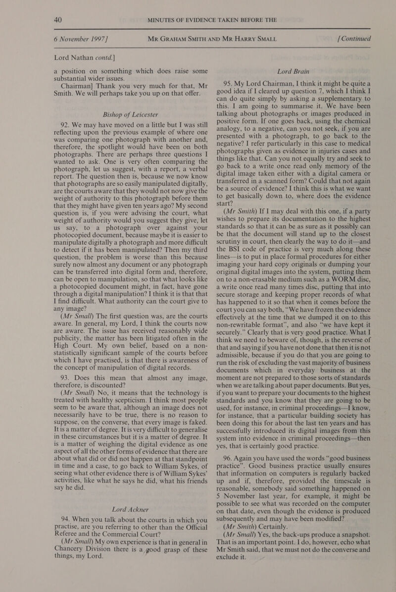  6 November 1997] Lord Nathan contd.] a position on something which does raise some substantial wider issues. Chairman] Thank you very much for that, Mr Smith. We will perhaps take you up on that offer. Bishop of Leicester 92. We may have moved on a little but I was still reflecting upon the previous example of where one was comparing one photograph with another and, therefore, the spotlight would have been on both photographs. There are perhaps three questions | wanted to ask. One is very often comparing the photograph, let us suggest, with a report, a verbal report. The question then is, because we now know that photographs are so easily manipulated digitally, are the courts aware that they would not now give the weight of authority to this photograph before them that they might have given ten years ago? My second question is, if you were advising the court, what weight of authority would you suggest they give, let us say, to a photograph over against your photocopied document, because maybe it is easier to manipulate digitally a photograph and more difficult to detect if it has been manipulated? Then my third question, the problem is worse than this because surely now almost any document or any photograph can be transferred into digital form and, therefore, can be open to manipulation, so that what looks like a photocopied document might, in fact, have gone through a digital manipulation? I think it is that that I find difficult. What authority can the court give to any image? (Mr Small) The first question was, are the courts aware. In general, my Lord, I think the courts now are aware. The issue has received reasonably wide publicity, the matter has been litigated often in the High Court. My own belief, based on a non- statistically significant sample of the courts before which I have practised, is that there is awareness of the concept of manipulation of digital records. 93. Does this mean that almost any image, therefore, is discounted? (Mr Small) No, it means that the technology is treated with healthy scepticism. I think most people seem to be aware that, although an image does not necessarily have to be true, there is no reason to suppose, on the converse, that every image is faked. It is a matter of degree. It is very difficult to generalise in these circumstances but it is a matter of degree. It is a matter of weighing the digital evidence as one aspect of all the other forms of evidence that there are about what did or did not happen at that standpoint in time and a case, to go back to William Sykes, of seeing what other evidence there is of William Sykes’ activities, like what he says he did, what his friends say he did. Lord Ackner 94. When you talk about the courts in which you practise, are you referring to other than the Official Referee and the Commercial Court? (Mr Small) My own experience is that in general in Chancery Division there is a good grasp of these things, my Lord. [ Continued Lord Brain 95. My Lord Chairman, I think it might be quite a good idea if I cleared up question 7, which I think I can do quite simply by asking a supplementary to this. I am going to summarise it. We have been talking about photographs or images produced in positive form. If one goes back, using the chemical analogy, to a negative, can you not seek, if you are presented with a photograph, to go back to the negative? I refer particularly in this case to medical photographs given as evidence in injuries cases and things like that. Can you not equally try and seek to go back to a write once read only memory of the digital image taken either with a digital camera or transferred in a scanned form? Could that not again be a source of evidence? I think this is what we want to get basically down to, where does the evidence start? (Mr Smith) If I may deal with this one, if a party wishes to prepare its documentation to the highest standards so that it can be as sure as it possibly can be that the document will stand up to the closest scrutiny in court, then clearly the way to do it—and the BSI code of practice is very much along these lines—is to put in place formal procedures for either imaging your hard copy originals or dumping your original digital images into the system, putting them on to a non-erasable medium such as a WORM disc, a write once read many times disc, putting that into secure storage and keeping proper records of what has happened to it so that when it comes before the court you can say both, “We have frozen the evidence effectively at the time that we dumped it on to this non-rewritable format”, and also “we have kept it securely.” Clearly that is very good practice. What I think we need to beware of, though, is the reverse of that and saying if you have not done that then it is not admissible, because if you do that you are going to run the risk of excluding the vast majority of business documents which in everyday business at the moment are not prepared to those sorts of standards when we are talking about paper documents. But yes, if you want to prepare your documents to the highest standards and you know that they are going to be used, for instance, in criminal proceedings—I know, for instance, that a particular building society has been doing this for about the last ten years and has successfully introduced its digital images from this system into evidence in criminal proceedings—then yes, that is certainly good practice. 96. Again you have used the words “good business practice”. Good business practice usually ensures that information on computers is regularly backed up and if, therefore, provided the timescale is reasonable, somebody said something happened on 5 November last year, for example, it might be possible to see what was recorded on the computer on that date, even though the evidence is produced subsequently and may have been modified? (Mr Smith) Certainly. (Mr Small) Yes, the back-ups produce a snapshot. That is an important point. I do, however, echo what Mr Smith said, that we must not do the converse and exclude it.