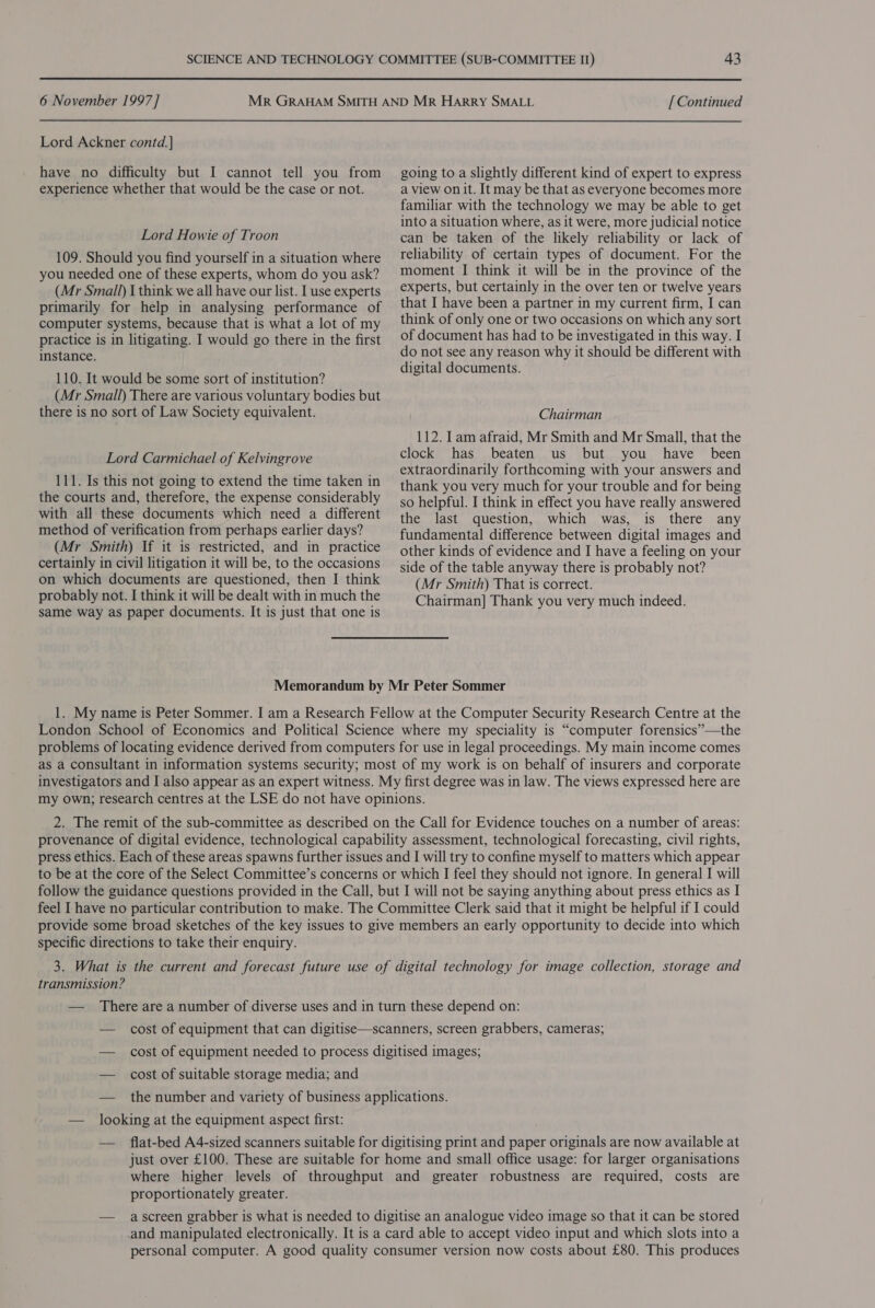  6 November 1997 ] Lord Ackner contd. ] have no difficulty but I cannot tell you from experience whether that would be the case or not. Lord Howie of Troon 109. Should you find yourself in a situation where you needed one of these experts, whom do you ask? (Mr Small) I think we all have our list. I use experts primarily for help in analysing performance of computer systems, because that is what a lot of my practice is in litigating. I would go there in the first instance. 110. It would be some sort of institution? (Mr Small) There are various voluntary bodies but there is no sort of Law Society equivalent. Lord Carmichael of Kelvingrove 111. Is this not going to extend the time taken in the courts and, therefore, the expense considerably with all these documents which need a different method of verification from perhaps earlier days? (Mr Smith) If it is restricted, and in practice certainly in civil litigation it will be, to the occasions on which documents are questioned, then I think probably not. I think it will be dealt with in much the same way as paper documents. It is just that one is [ Continued going to a slightly different kind of expert to express a view on it. It may be that as everyone becomes more familiar with the technology we may be able to get into a situation where, as it were, more judicial notice can be taken of the likely reliability or lack of reliability of certain types of document. For the moment I think it will be in the province of the experts, but certainly in the over ten or twelve years that I have been a partner in my current firm, I can think of only one or two occasions on which any sort of document has had to be investigated in this way. I do not see any reason why it should be different with digital documents. Chairman 112. lam afraid, Mr Smith and Mr Small, that the clock has beaten us but you have _ been extraordinarily forthcoming with your answers and thank you very much for your trouble and for being so helpful. I think in effect you have really answered the last question, which was, is there any fundamental difference between digital images and other kinds of evidence and I have a feeling on your side of the table anyway there is probably not? (Mr Smith) That is correct. Chairman] Thank you very much indeed. Memorandum by Mr Peter Sommer 1. My name is Peter Sommer. I am a Research Fellow at the Computer Security Research Centre at the London School of Economics and Political Science where my speciality is “computer forensics”—the problems of locating evidence derived from computers for use in legal proceedings. My main income comes as a consultant in information systems security; most of my work is on behalf of insurers and corporate investigators and I also appear as an expert witness. My first degree was in law. The views expressed here are my own; research centres at the LSE do not have opinions. 2. The remit of the sub-committee as described on the Call for Evidence touches on a number of areas: provenance of digital evidence, technological capability assessment, technological forecasting, civil rights, press ethics. Each of these areas spawns further issues and I will try to confine myself to matters which appear to be at the core of the Select Committee’s concerns or which I feel they should not ignore. In general I will follow the guidance questions provided in the Call, but I will not be saying anything about press ethics as I feel I have no particular contribution to make. The Committee Clerk said that it might be helpful if I could provide some broad sketches of the key issues to give members an early opportunity to decide into which specific directions to take their enquiry. 3. What is the current and forecast future use of digital technology for image collection, storage and transmission? — There are a number of diverse uses and in turn these depend on: — cost of equipment that can digitise—scanners, screen grabbers, cameras; — cost of equipment needed to process digitised images; — cost of suitable storage media; and — the number and variety of business applications. — looking at the equipment aspect first: — flat-bed A4-sized scanners suitable for digitising print and paper originals are now available at just over £100. These are suitable for home and small office usage: for larger organisations where higher levels of throughput and greater robustness are required, costs are proportionately greater. — ascreen grabber is what is needed to digitise an analogue video image so that it can be stored and manipulated electronically. It is a card able to accept video input and which slots into a personal computer. A good quality consumer version now costs about £80. This produces