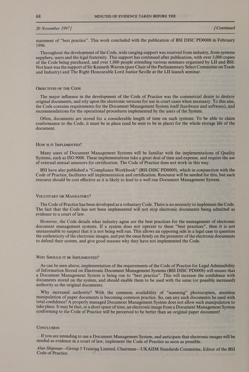  20 November 1997] [Continued  statement of “best practice”. This work concluded with the publication of BSI DISC PD0008 in February 1996. Throughout the development of the Code, wide ranging support was received from industry, from systems suppliers, users and the legal fraternity. This support has continued after publication, with over 3,000 copies of the Code being purchased, and over 1,000 people attending various seminars organised by LII and BSI. Not least was the support of Sir Kenneth Warren (past Chair of the Parliamentary Select Committee on Trade and Industry) and The Right Honourable Lord Justice Saville at the LII launch seminar. OBJECTIVES OF THE CODE The major influence in the development of the Code of Practice was the commercial desire to destroy original documents, and rely upon the electronic versions for use in court cases when necessary. To this aim, the Code contains requirements for the Document Management System itself (hardware and software), and recommendations for the operational procedures implemented by the users of the System. Often, documents are stored for a considerable length of time on such systems. To be able to claim conformance to the Code, it must be in place (and be seen to be in place) for the whole storage life of the document. How Is IT IMPLEMENTED? Many users of Document Management Systems will be familiar with the implementations of Quality Systems, such as ISO 9000. These implementations take a great deal of time and expense, and require the use of external annual assessors for certification. The Code of Practice does not work in this way. BSI have also published a “Compliance Workbook” (BSI-DISC PD0009), which in conjunction with the Code of Practice, facilitates self implementation and certification. Resource will be needed for this, but such resource should be cost effective as it is likely to lead to a well run Document Management System. VOLUNTARY OR MANDATORY? The Code of Practice has been developed as a voluntary Code. There is no necessity to implement the Code. The fact that the Code has not been implemented will not stop electronic documents being admitted as evidence to a court of law. However, the Code details what industry agree are the best practices for the management of electronic document management systems. If a system does not operate to these “best practices”, then it is not unreasonable to suspect that it is not being well run. This allows an opposing side in a legal case to question the authenticity of the electronic images, and put the onus firmly on the presenter of the electronic documents to defend their system, and give good reasons why they have not implemented the Code. Wuy SHOULD IT BE IMPLEMENTED? As can be seen above, implementation of the requirements of the Code of Practice for Legal Admissibility of Information Stored on Electronic Document Management Systems (BSI DISC PD0008) will ensure that a Document Management System is being run to “best practice”. This will increase the confidence with documents stored on the system, and should enable them to be used with the same (or possibly increased) authority as the original documents. Why increased authority? With the common availability of “scanning” photocopiers, seamless manipulation of paper documents is becoming common practice. So, can any such documents be used with total confidence? A properly managed Document Management System does not allow such manipulation to take place. It may be that, in a short space of time, an electronic image from a Document Management System conforming to the Code of Practice will be perceived to be better than an original paper document! CONCLUSION If you are intending to use a Document Management System, and anticipate that electronic images will be needed as evidence in a court of law, implement the Code of Practice as soon as possible. Alan Shipman—Group 5 Training Limited, Chairman—UKAIIM Standards Committee, Editor of the BSI Code of Practice.