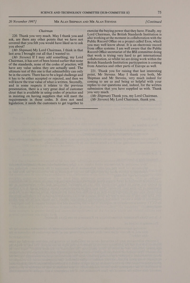 20 November 1997] Chairman 220. Thank you very much. May I thank you and ask, are there any other points that we have not covered that you felt you would have liked us to ask you about? (Mr Shipman) My Lord Chairman, I think in that last area I brought out all that I wanted to. (Mr Stevens) If I may add something, my Lord Chairman, it has sort of been hinted earlier that none of the standards, none of the codes of practice, will have any value unless they are actually used. The ultimate test of this one is that admissibility can only be in the courts. There has to be a legal challenge and it has to be either accepted or rejected, and then we will know the true value of what is written. Secondly, and in some respects it relates to the previous presentation, there is a very great deal of customer clout that is available in using codes of practice and in insisting on having suppliers that will meet the requirements in those codes. It does not need legislation; it needs the customers to get together to [ Continued exercise the buying power that they have. Finally, my Lord Chairman, the British Standards Institution is also working at the moment in collaboration with the Public Record Office on a project called Eros, which you may well know about. It is an electronic record from office systems. I am well aware that the Public Record Office secretariat of the BSI committee doing that work is trying very hard to get international collaboration, so whilst we are doing work within the British Standards Institution participation is coming from America and other parts of Europe as well. 221. Thank you for raising that last interesting point, Mr Stevens. May I thank you both, Mr Shipman and Mr Stevens, very much indeed for coming to see us and being so helpful with your replies to our questions and, indeed, for the written submission that you have supplied us with. Thank you very much. (Mr Shipman) Thank you, my Lord Chairman. (Mr Stevens) My Lord Chairman, thank you.