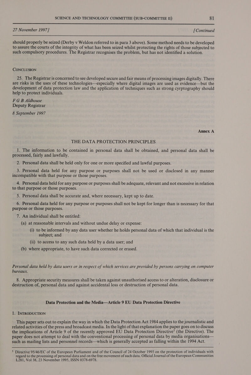  27 November 1997 ] [ Continued  should properly be seized (Derby v Weldon referred to in para 3 above). Some method needs to be developed to assure the courts of the integrity of what has been seized whilst protecting the rights of those subjected to such compulsory procedures. The Registrar recognises the problem, but has not identified a solution. CONCLUSION 25. The Registrar is concerned to see developed secure and fair means of processing images digitally. There are risks in the uses of these technologies—especially where digital images are used as evidence—but the development of data protection law and the application of techniques such as strong cyrptography should help to protect individuals. F GB Aldhouse Deputy Registrar 8 September 1997 Annex A THE DATA PROTECTION PRINCIPLES 1. The information to be contained in personal data shall be obtained, and personal data shall be processed, fairly and lawfully. 2. Personal! data shall be held only for one or more specified and lawful purposes. 3. Personal data held for any purpose or purposes shall not be used or disclosed in any manner incompatible with that purpose or those purposes. 4. Personal data held for any purpose or purposes shall be adequate, relevant and not excessive in relation to that purpose or those purposes. 5. Personal data shall be accurate and, where necessary, kept up to date. 6. Personal data held for any purpose or purposes shall not be kept for longer than is necessary for that purpose or those purposes. 7. An individual shall be entitled: (a) at reasonable intervals and without undue delay or expense: (i) to be informed by any data user whether he holds personal data of which that individual is the subject; and (ii) to access to any such data held by a data user; and (b) where appropriate, to have such data corrected or erased. Personal data held by data users or in respect of which services are provided by persons carrying on computer bureaux. 8. Appropriate security measures shall be taken against unauthorised access to or alteration, disclosure or destruction of, personal data and against accidental loss or destruction of personal data. Data Protection and the Media—Article 9 EU Data Protection Directive 1. INTRODUCTION This paper sets out to explain the way in which the Data Protection Act 1984 applies to the journalistic and related activities of the press and broadcast media. In the light of that explanation the paper goes on to discuss the implications of Article 9 of the recently approved EU Data Protection Directive? (the Directive). The paper does not attempt to deal with the conventional processing of personal data by media organisations— such as mailing lists and personnel records—which 1s generally accepted as falling within the 1994 Act. &gt; Directive 95/46/EC of the European Parliament and of the Council of 24 October 1995 on the protection of individuals with regard to the processing of personal data and on the free movement of such data. Official Journal of the European Communities L281, Vol 38, 23 November 1995, ISSN 0378-6978.