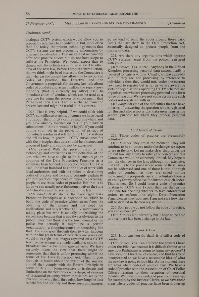  27 November 1997 ] Chairman contd. ] analogue CCTV system which would allow you to process by reference to an individual but, more often than not today, the present technology means that CCTV systems are not processing information by reference to individuals. That means that we can only offer best practice advice but do not have scope to enforce the Principles. We would expect that to change with the definitions in the new law. The other area of the new law, before I stop the introduction, that we think might be of interest to the Committee is that whereas the present law allows me to encourage codes of practice, the Directive and _ the Government’s proposals for the new law talk about codes of conduct and actually allow the supervisory authority (that is currently my office) itself to introduce codes of conduct which can be used as a base line for using the powers of enforcement that Parliament then gives. That is a change from the present law and might be useful in this context. 223. That is very helpful. If we could stick with CCTV surveillance systems, of course we have heard a lot about them in city centres and elsewhere and you have already touched on this in your written submissions. I think it would be helpful if you could outline your role in the protection of privacy of individuals insofar as it relates to the CCTV systems and tell us how, in general, CCTV surveillance fits with the principles that data should be obtained and processed fairly and should not be excessive? (Mrs France) With the present state of the technology and restrictions in the definition of the law, what we have sought to do is encourage the adoption of the Data Protection Principles as a voluntary basis for codes of practice where CCTV is used. Jonathan Bamford has done a lot of work with local authorities and with the police in developing codes of practice and he could certainly explain to you our practical experience of trying to encourage people to use those codes of practice. But that is as far as we can usually go at the moment given the state of technology and the restrictions in the law. (Mr Bamford) We do use the basic eight Data Protection Principles as a backbone on which to build the code of practice which starts from the obtaining of the images and the need for notifications, not only whether CCTV surveillance is taking place but who is actually undertaking the surveillance because that is not always obvious to the public. They may think it is the town council or the police but actually it might be a private organisation—a shopping centre or something like that. The code goes through then to what happens with the images in terms of how they are processed; would it be right that images captured on a CCTV town centre scheme are made available, say, to the broadcast media for more general view. We have certainly taken the view that there might be arguments that that is unfair processing within the terms of the Data Protection Act. Then it goes through to issues about the extent of the images; should they comply with the Fourth Principle in terms of data not being excessive or irrelevant and limitations on the field of view, perhaps, of cameras of residential property where that is not really the purpose of having them throughto how long the data is held for, and security and those sorts of measures. [ Continued So we tend to build the codes around those basic facets that are there in the Data Protection Act, essentially designed to protect people from the misuse of data. 224. Are there any organisations which operate CCTV systems, apart from the police, registered with you? (Mrs France) Yes, indeed. Anybody in the United Kingdom processing personal data automatically is required to register with us. Clearly, as I have already said, if they are not processing by reference to individuals then they would not, under the current law, need to register but as far as we are aware the sorts of organisations operating CCTV schemes are organisations who are processing personal data for a range of reasons. We have not come across any such bodies not registered with us. (Mr Bamford) One of the difficulties that we have in terms of answering the question who 1s registered for this and who is not is that data users register the general purpose for which they process personal data. Lord Howie of Troon 225. Those codes of practice are presumably voluntary? (Mrs France) They are at the moment. They will continue to be voluntary under the changes we expect to see in the law. Let me make clear that, under the present law, my ability to satisfy the concerns of this Committee would be extremely limited. My hope is that the changes in the law, although not extensive, just shift us to the point where some of these issues can be addressed and one of those is that although codes of conduct, as they are called in the Government’s proposals, are still voluntary there is an ability for my office itself to introduce such codes. That is new. So I could issue a code of practice relating to CCTV and I could then use that as the base line for deciding whether to take enforcement action to enforce the eight Data Protection Principles, as they now are. I am not sure how they will be drafted in the new legislation. 226. So if people do not follow the code of practice, you can enforce it? (Mrs France) Not currently but I hope to be able to once there has been a change in the law. Lord Ackner 227. How can you do that? It is still a code of conduct. (Mrs France) Yes. Can I refer to the powers I have under the 1984 Act because it is difficult for me to be sure how Parliament is going to frame my powers? I have seen the Directive, of course, and that has to be incorporated so we have a reasonable idea of what the new law is going to look like. At the moment there are areas where codes of practice exist. We have a code of practice with the Association of Chief Police Officers relating to their retention of personal records. We have other codes of practice drawn up, for example, by the Justices’ Clerks, so we have those areas where codes of practice have been drawn up