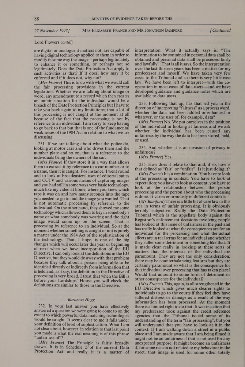  27 November 1997] Lord Flowers contd. ] are digital or analogue it matters not, are capable of having digital technology applied to them in order to modify in some way the image—perhaps legitimately to enhance it or something, or perhaps not so legitimately. Does the Data Protection Act apply to such activities as that? If it does, how may it be enforced and if it does not, why not? (Mrs France) This is to do with what we would call the fair processing provisions in the current legislation. Whether we are talking about image or word, any amendment to a record which then creates an unfair situation for the individual would be a breach of the Date Protection Principles but I have to take you back again to my limitations; that a lot of this processing is not caught at the moment at all because of the fact that the processing is not by reference to an individual. I am sorry to keep having to go back to that but that is one of the fundamental weaknesses of the 1984 Act in relation to what we are discussing. 231. If we are talking about what the police do, looking at motor cars and who drives them and the number plate and so on, that is a reference to the individuals being the owners of the car. (Mrs France) If they store it in a way that allows them to extract it by reference to a car number or to a name, then it is caught. For instance, I went round and to look at broadcasters’ uses of editorial suites and CCTV and various means of capturing images and you had still in some ways very basic technology, much like my video at home, where you knew which tape it was on and how many seconds into the tape you needed to go to find the image you wanted. That is not automatic processing by reference to the individual. On the other hand, they showed me some technology which allowed them to key in somebody’s name or what somebody was wearing and the right image would come up on the screen. That is processing by reference to an individual. So at the moment whether something is caught or not is purely a matter under the 1984 Act of the sophistication of the technology. That, I hope, is one of the big changes which will occur later this year or beginning of next when we have incorporation of the EU Directive. I can only look at the definitions in the EU Directive, but they would do away with that problem because they talk about a person being able to be identified directly or indirectly from information that is held and, as I say, the definition in the Directive of processing is very broad. I trust that when the Bill is before your Lordships’ House you will check the definitions are similar to those in the Directive. Baroness Hogg 232. In your last answer you have effectively answered a question we were going to come to on the extent to which powerful data matching technologies would be caught. It seems clear to me it falls under your definition of level of sophistication. What I am not clear about, however, in relation to that last point you made is what the real meaning is of this phrase “unfair use of? (Mrs France) The Principle is fairly broadly drawn. It is in Schedule 2’of the current Data Protection Act and really it is a matter of [ Continued interpretation. What it actually says is: “The information to be contained in personal data shall be obtained and personal data shall be processed fairly and lawfully”. That is all it says. So the interpretation over the last thirteen years has been a matter for my predecessor and myself. We have taken very few cases to the Tribunal and so there is very little case law. We have been left to interpret—with the co- operation in most cases of data users—and we have developed guidance and guidance notes which are available to data users. 233. Following that up, has that led you in the direction of interpreting “fairness” as a process word, whether the data had been fiddled or enhanced or whatever, or the uses of, for example, data? (Mrs France) No. We put ourselves in the position of the individual in looking at fairness and we ask whether the individual has been caused any unfairness by the way the data has been stored, held, or used. 234. And whether it is an invasion of privacy in unfairness? (Mrs France) Yes. 235. How does it relate to that and, if so, how is that defined as “fair” or “unfair”. Is it just doing it? (Mrs France) It is a combination. You have to look at the processing in context. You have to look at expectation; you have to look at consent; you have to look at the relationship between the person processing and the person about who the processing is done. It varies enormously in different contexts. (Mr Bamford) There is a little bit of case law in this area in terms of unfair processing. It is obviously terribly subjective. Really the Data Protection Tribunal which is the appellate body against the Registrar’s enforcement decisions involving people has looked at this issue of unfairness in the past and has really looked at what the consequences are for an individual for the processing and what the actual effects are in real terms for an individual and whether they suffer some detriment or something like that. It is made clear really in looking at these sorts of matters that the interests of the individual are paramount. They are not the only consideration; there may be counterbalancing features but they are certainly paramount so what is the consequence for that individual over processing that has taken place? Would that amount to some form of detriment or other consequence for the individual? (Mrs France) This, again, is all strengthened in the EU Directive which gives much clearer rights to individuals to go to the courts if they feel they have suffered distress or damage as a result of the way information has been processed. At the moment there is a limited right to do that. It was in action that my predecessor took against the credit reference agencies that the Tribunal issued some of its understanding of the term “fair processing”, but you will understand that you have to look at it in the context. If I am walking down a street in a public place and I am made aware that J am being filmed it might not be an unfairness if that is not used for any unexpected purpose. It might become an unfairness if, for some reason not related to my behaviour in the street, that image is used for some other totally