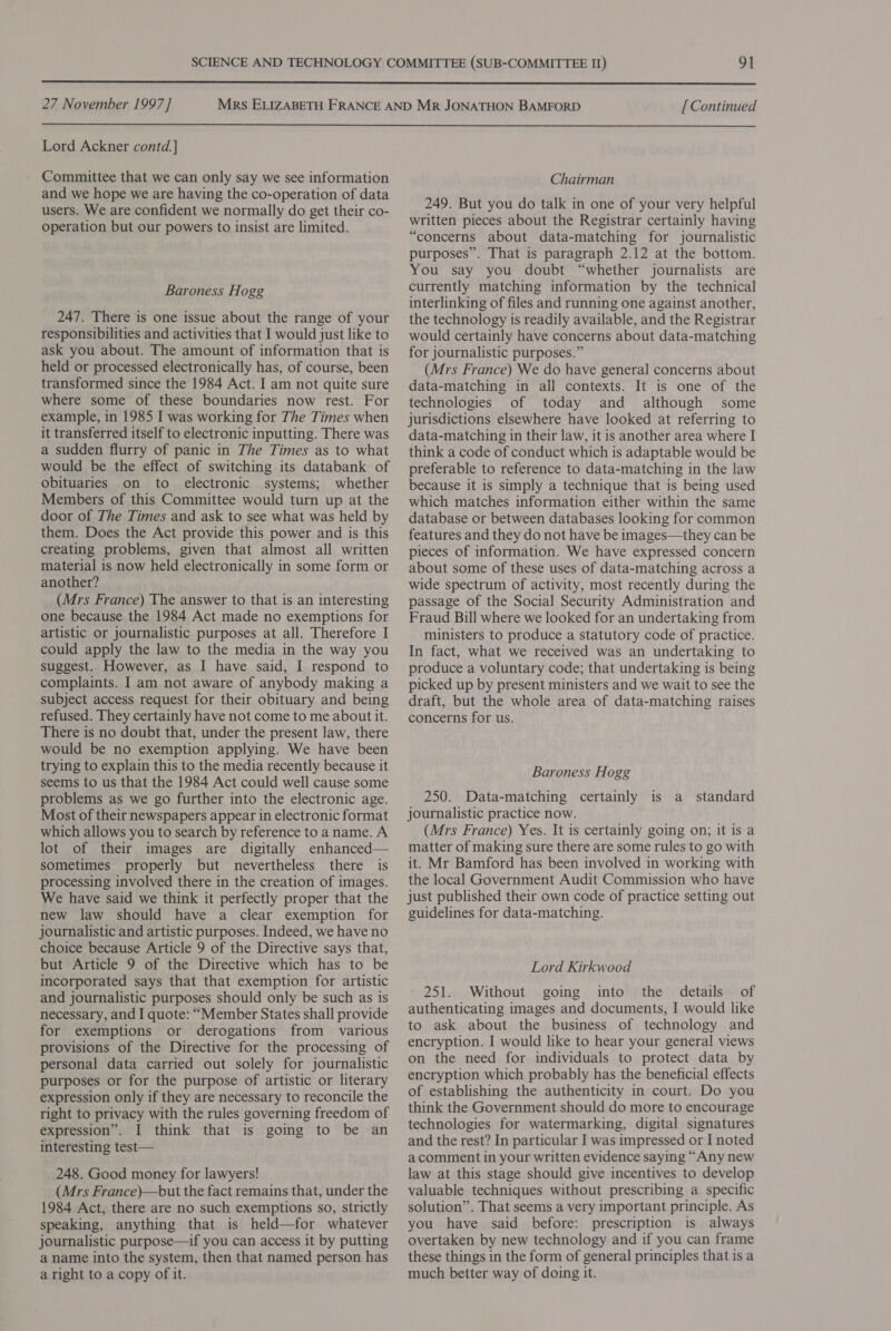  27 November 1997 ] [ Continued  Lord Ackner contd.] Committee that we can only say we see information and we hope we are having the co-operation of data users. We are confident we normally do get their co- operation but our powers to insist are limited. Baroness Hogg 247. There is one issue about the range of your responsibilities and activities that I would just like to ask you about. The amount of information that is held or processed electronically has, of course, been transformed since the 1984 Act. I am not quite sure where some of these boundaries now rest. For example, in 1985 I was working for The Times when it transferred itself to electronic inputting. There was a sudden flurry of panic in The Times as to what would be the effect of switching its databank of obituaries on to electronic systems; whether Members of this Committee would turn up at the door of The Times and ask to see what was held by them. Does the Act provide this power and is this creating problems, given that almost all written material is now held electronically in some form or another? (Mrs France) The answer to that is an interesting one because the 1984 Act made no exemptions for artistic or journalistic purposes at all. Therefore I could apply the law to the media in the way you suggest. However, as I have said, I respond to complaints. I am not aware of anybody making a subject access request for their obituary and being refused. They certainly have not come to me about it. There is no doubt that, under the present law, there would be no exemption applying. We have been trying to explain this to the media recently because it seems to us that the 1984 Act could well cause some problems as we go further into the electronic age. Most of their newspapers appear in electronic format which allows you to search by reference to aname. A lot of their images are digitally enhanced— sometimes properly but nevertheless there is processing involved there in the creation of images. We have said we think it perfectly proper that the new law should have a clear exemption for journalistic and artistic purposes. Indeed, we have no choice because Article 9 of the Directive says that, but Article 9 of the Directive which has to be incorporated says that that exemption for artistic and journalistic purposes should only be such as is necessary, and I quote: “Member States shall provide for exemptions or derogations from various provisions of the Directive for the processing of personal data carried out solely for journalistic purposes or for the purpose of artistic or literary expression only if they are necessary to reconcile the right to privacy with the rules governing freedom of expression”. I think that is going to be an interesting test— 248. Good money for lawyers! (Mrs France)—but the fact remains that, under the 1984 Act, there are no such exemptions so, strictly speaking, anything that is held—for whatever journalistic purpose—if you can access it by putting a name into the system, then that named person has a right to a copy of it. Chairman 249. But you do talk in one of your very helpful written pieces about the Registrar certainly having “concerns about data-matching for journalistic purposes”. That is paragraph 2.12 at the bottom. You say you doubt “whether journalists are currently matching information by the technical interlinking of files and running one against another, the technology is readily available, and the Registrar would certainly have concerns about data-matching for journalistic purposes.” (Mrs France) We do have general concerns about data-matching in all contexts. It is one of the technologies of today and although some jurisdictions elsewhere have looked at referring to data-matching in their law, it is another area where I think a code of conduct which is adaptable would be preferable to reference to data-matching in the law because it is simply a technique that is being used which matches information either within the same database or between databases looking for common features and they do not have be images—they can be pieces of information. We have expressed concern about some of these uses of data-matching across a wide spectrum of activity, most recently during the passage of the Social Security Administration and Fraud Bill where we looked for an undertaking from ministers to produce a statutory code of practice. In fact, what we received was an undertaking to produce a voluntary code; that undertaking is being picked up by present ministers and we wait to see the draft, but the whole area of data-matching raises concerns for us. Baroness Hogg 250. Data-matching certainly is a standard journalistic practice now. (Mrs France) Yes. It is certainly going on; it is a matter of making sure there are some rules to go with it. Mr Bamford has been involved in working with the local Government Audit Commission who have just published their own code of practice setting out guidelines for data-matching. Lord Kirkwood 251. Without going into the details of authenticating images and documents, I would like to ask about the business of technology and encryption. I would like to hear your general views on the need for individuals to protect data by encryption which probably has the beneficial effects of establishing the authenticity in court. Do you think the Government should do more to encourage technologies for watermarking, digital signatures and the rest? In particular I was impressed or I noted a comment in your written evidence saying “Any new law at this stage should give incentives to develop valuable techniques without prescribing a specific solution”. That seems a very important principle. As you have said before: prescription is always overtaken by new technology and if you can frame these things in the form of general principles that is a much better way of doing it.