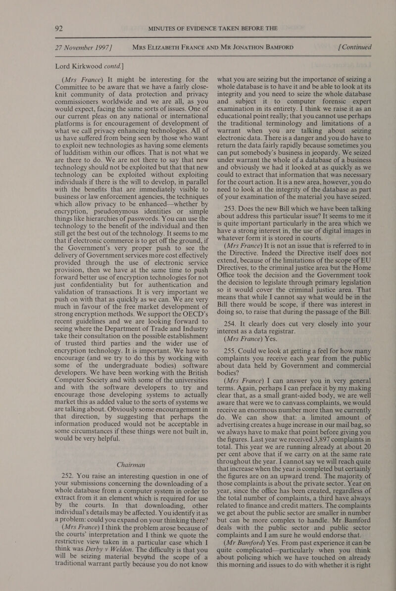  27 November 1997] Lord Kirkwood contd] (Mrs France) It might be interesting for the Committee to be aware that we have a fairly close- knit community of data protection and privacy commissioners worldwide and we are all, as you would expect, facing the same sorts of issues. One of our current pleas on any national or international platforms is for encouragement of development of what we call privacy enhancing technologies. All of us have suffered from being seen by those who want to exploit new technologies as having some elements of ludditism within our offices. That is not what we are there to do. We are not there to say that new technology should not be exploited but that that new technology can be exploited without exploiting individuals if there is the will to develop, in parallel with the benefits that are immediately visible to business or law enforcement agencies, the techniques which allow privacy to be enhanced—whether by encryption, pseudonymous identities or simple things like hierarchies of passwords. You can use the technology to the benefit of the individual and then still get the best out of the technology. It seems to me that if electronic commerce is to get off the ground, if the Government’s very proper push to see the delivery of Government services more cost effectively provided through the use of electronic service provision, then we have at the same time to push forward better use of encryption technologies for not just confidentiality but for authentication and validation of transactions. It is very important we push on with that as quickly as we can. We are very much in favour of the free market development of strong encryption methods. We support the OECD’s recent guidelines and we are looking forward to seeing where the Department of Trade and Industry take their consultation on the possible establishment of trusted third parties and the wider use of encryption technology. It is important. We have to encourage (and we try to do this by working with some of the undergraduate bodies) software developers. We have been working with the British Computer Society and with some of the universities and with the software developers to try and encourage those developing systems to actually market this as added value to the sorts of systems we are talking about. Obviously some encouragement in that direction, by suggesting that perhaps the information produced would not be acceptable in some circumstances if these things were not built in, would be very helpful. Chairman 252. You raise an interesting question in one of your submissions concerning the downloading of a whole database from a computer system in order to extract from it an element which is required for use by the courts. In that downloading, other individual’s details may be affected. You identify it as a problem: could you expand on your thinking there? (Mrs France) I think the problem arose because of the courts’ interpretation and I think we quote the restrictive view taken in a particular case which I think was Derby v Weldon. The difficulty is that you will be seizing material beyond the scope of a traditional warrant partly because you do not know [ Continued what you are seizing but the importance of seizing a whole database is to have it and be able to look at its integrity and you need to seize the whole database and subject it to computer forensic expert examination in its entirety. I think we raise it as an educational point really; that you cannot use perhaps the traditional terminology and limitations of a warrant when you are talking about seizing electronic data. There is a danger and you do have to return the data fairly rapidly because sometimes you can put somebody’s business in jeopardy. We seized under warrant the whole of a database of a business and obviously we had it looked at as quickly as we could to extract that information that was necessary for the court action. It is a new area, however, you do need to look at the integrity of the database as part of your examination of the material you have seized. 253. Does the new Bill which we have been talking about address this particular issue? It seems to me it is quite important particularly in the area which we have a strong interest in, the use of digital images in whatever form it is stored in courts. (Mrs France) It is not an issue that is referred to in the Directive. Indeed the Directive itself does not extend, because of the limitations of the scope of EU Directives, to the criminal justice area but the Home Office took the decision and the Government took the decision to legislate through primary legislation so it would cover the criminal justice area. That means that while I cannot say what would be in the Bill there would be scope, if there was interest in doing so, to raise that during the passage of the Bill. 254. It clearly does cut very closely into your interest as a data registrar. (Mrs France) Yes. 255. Could we look at getting a feel for how many complaints you receive each year from the public about data held by Government and commercial bodies? (Mrs France) | can answer you in very general terms. Again, perhaps I can preface it by my making clear that, as a small grant-aided body, we are well aware that were we to canvass complaints, we would receive an enormous number more than we currently do. We can show that: a limited amount of advertising creates a huge increase in our mail bag, so we always have to make that point before giving you the figures. Last year we received 3,897 complaints in total. This year we are running already at about 20 per cent above that if we carry on at the same rate throughout the year. I cannot say we will reach quite that increase when the year is completed but certainly the figures are on an upward trend. The majority of those complaints is about the private sector. Year on year, since the office has been created, regardless of the total number of complaints, a third have always related to finance and credit matters. The complaints we get about the public sector are smaller in number but can be more complex to handle. Mr Bamford deals with the public sector and public sector complaints and J am sure he would endorse that. (Mr Bamford) Yes. From past experience it can be quite complicated—particularly when you think about policing which we have touched on already this morning and issues to do with whether it is right