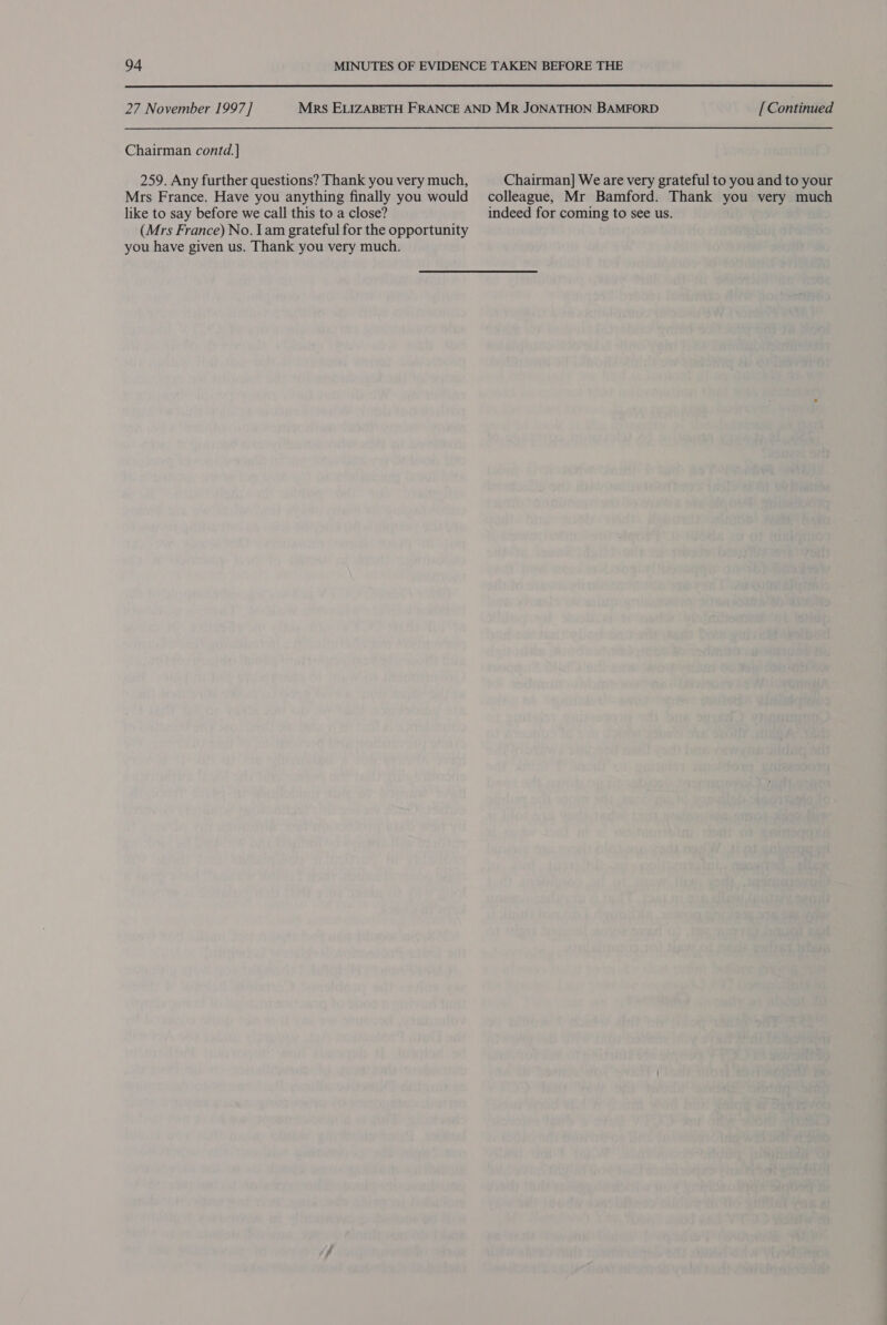  27 November 1997] Mrs ELIZABETH FRANCE AND MR JONATHON BAMFORD [ Continued Chairman contd.] 259. Any further questions? Thank you very much, Chairman] We are very grateful to you and to your Mrs France. Have you anything finally you would colleague, Mr Bamford. Thank you very much like to say before we call this to a close? indeed for coming to see us. (Mrs France) No. lam grateful for the opportunity you have given us. Thank you very much.