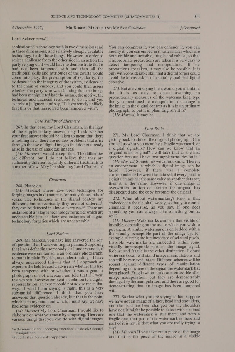  4 December 1997] Lord Ackner contd. | sophisticated technology both in two dimensions and in three dimensions, and relatively cheaply available technology, to do those things. However, in order to resist a challenge from the other side in an action the party relying on it would have to demonstrate that it had not been tampered with and then all the traditional skills and attributes of the courts would come into play; the presumption of regularity, the evidence as to the integrity of the system, evidence as to the chain of custody, and you could then assess whether the party who was claiming that the image had been manipulated had the means, the motive, the technical and financial resources to do it, and you exercise a judgment and say, “It is extremely unlikely that this or that image had been tampered with”. Lord Phillips of Ellesmere 267. In that case, my Lord Chairman, in the light of the supplementary answer, may I ask whether your first answer should be taken to mean that there is nothing new, there are no new problems that arise through the use of digital images that do not already arise in the use of analogue images? (Mr Marcus) I would accept that. The difficulties are different, but I do not believe that they are sufficiently different to justify different treatments as a matter of law. May I explain, my Lord Chairman? Chairman 268. Please do. (Mr Marcus) There have been techniques for forging images in documents for many thousands of years. The techniques in the digital context are different, but conceptually they are not different’; they can be detected in almost every case*. There are instances of analogue technology forgeries which are undetectable just as there are instances of digital technology forgeries which are undetectable. Lord Nathan 269. Mr Marcus, you have just answered the sort of question that I was wanting to pursue. Supposing that I was defending somebody, as I understand it, if evidence were contained in an ordinary photograph, to put it in plain English, my understanding—I have always understood this—is that if I approach an expert in the field he could advise me whether this had been tampered with or whether it was a genuine photograph or not whereas I am told that if I went to an expert, however eminent, in relation to a digital representation, an expert could not advise me in that way. If what I am saying is right, this is a very substantial difference. I think that you have answered that question already, but that is the point which is in my mind and which, I must say, we have had some evidence on. (Mr Marcus) My Lord Chairman, I would like to elaborate on what you mean by tampering. There are various things that you can do with digital images.  lin the sense that the underlying intention is to deceive through manipulation. But only if an “original” copy exists. [ Continued You can compress it, you can enhance it, you can modify it, you can embed in it watermarks which are both visible and invisible, fragile and robust, so that if appropriate precautions are taken it is very easy to detect tampering and manipulation. If no precautions are taken, it may also be possible. It is only with considerable skill that a digital forger could avoid the forensic skills of a suitably qualified digital detective. 270. But are you saying then, would you maintain, that it is as easy to detect—assuming no precautionary measures of the watermarking type that you mentioned—a manipulation or change in the image in the digital context as it is in an ordinary photograph, to put it in plain English? It is? (Mr Marcus) It may be. Lord Brain 271. My Lord Chairman, I think that we are getting back to almost the original photograph. Can you tell us what you mean by a fragile watermark or a digital signature? How can we know that an original is an original? I will take that as the first question because I have two supplementaries on it. (Mr Marcus) Sometimes we cannot know. There is an environment in which a digital image can be faked. However, if there was a complete correspondence between the data set, if every pixel in a digital image has the same value as another data set, then it is the same. However, if one image is overwritten on top of another the original has disappeared and the copy becomes the original. 272. What about watermarking? How is that embedded in the file, shall we say, so that you cannot eliminate it because, as you say, if one does something you can always take something out as well? (Mr Marcus) Watermarks can be either visible or invisible, depending on the use to which you wish to put them. A visible watermark is embedded within the visually perceptible part of the image by, for example, altering the luminescence of selected pixels. Invisible watermarks are embedded within some visually imperceptible part of the image signal. Robust and fragile is the other distinction. Robust watermarks can withstand image manipulations and can still be retrieved intact. Different schemes will be robust against different types of manipulation depending on where in the signal the watermark has been placed. Fragile watermarks are retrievable after image manipulation, but they are demonstrably damaged by the manipulation, and these are good for demonstrating that an image has been tampered with. 273. So that what you are saying is that, suppose we have got an image of a face, head and shoulders, and the head has been changed but the shoulders have not, it might be possible to detect with a robust one that the watermark is still there, and with a fragile one, that part of the watermark is there and part of it is not, is that what you are really trying to say? (Mr Marcus) If you take out a piece of the image and that is the piece of the image in a visible