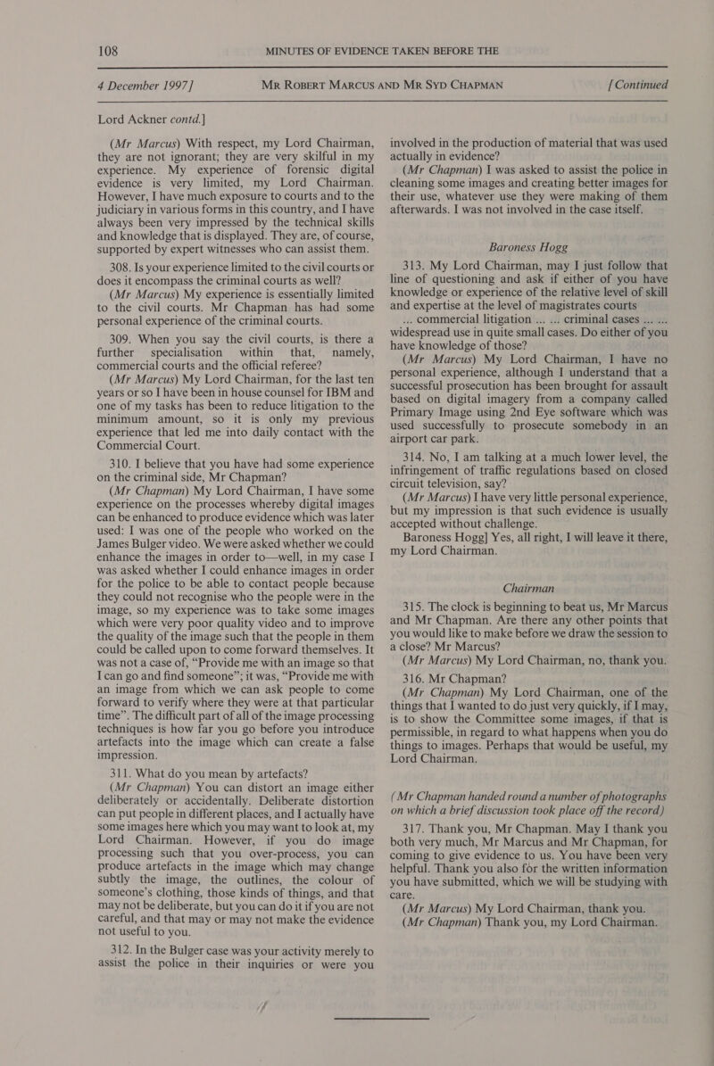  4 December 1997] Lord Ackner contd.] (Mr Marcus) With respect, my Lord Chairman, they are not ignorant; they are very skilful in my experience. My experience of forensic digital evidence is very limited, my Lord Chairman. However, I have much exposure to courts and to the judiciary in various forms in this country, and I have always been very impressed by the technical skills and knowledge that is displayed. They are, of course, supported by expert witnesses who can assist them. 308. Is your experience limited to the civil courts or does it encompass the criminal courts as well? (Mr Marcus) My experience is essentially limited to the civil courts. Mr Chapman has had some personal experience of the criminal courts. 309. When you say the civil courts, is there a further specialisation within that, namely, commercial courts and the official referee? (Mr Marcus) My Lord Chairman, for the last ten years or so I have been in house counsel for IBM and one of my tasks has been to reduce litigation to the minimum amount, so it is only my previous experience that led me into daily contact with the Commercial Court. 310. I believe that you have had some experience on the criminal side, Mr Chapman? (Mr Chapman) My Lord Chairman, I have some experience on the processes whereby digital images can be enhanced to produce evidence which was later used: I was one of the people who worked on the James Bulger video. We were asked whether we could enhance the images in order to—well, in my case I was asked whether I could enhance images in order for the police to be able to contact people because they could not recognise who the people were in the image, sO my experience was to take some images which were very poor quality video and to improve the quality of the image such that the people in them could be called upon to come forward themselves. It was not a case of, “Provide me with an image so that I can go and find someone”; it was, “Provide me with an image from which we can ask people to come forward to verify where they were at that particular time”. The difficult part of all of the image processing techniques is how far you go before you introduce artefacts into the image which can create a false impression. 311. What do you mean by artefacts? (Mr Chapman) You can distort an image either deliberately or accidentally. Deliberate distortion can put people in different places, and I actually have some images here which you may want to look at, my Lord Chairman. However, if you do image processing such that you over-process, you can produce artefacts in the image which may change subtly the image, the outlines, the colour of someone’s clothing, those kinds of things, and that may not be deliberate, but you can do it if you are not careful, and that may or may not make the evidence not useful to you. 312. In the Bulger case was your activity merely to assist the police in their inquiries or were you [ Continued involved in the production of material that was used actually in evidence? (Mr Chapman) I was asked to assist the police in cleaning some images and creating better images for their use, whatever use they were making of them afterwards. I was not involved in the case itself. Baroness Hogg 313. My Lord Chairman, may I just follow that line of questioning and ask if either of you have knowledge or experience of the relative level of skill and expertise at the level of magistrates courts ... commercial litigation ... ... criminal cases ... ... widespread use in quite small cases. Do either of you have knowledge of those? (Mr Marcus) My Lord Chairman, I have no personal experience, although I understand that a successful prosecution has been brought for assault based on digital imagery from a company called Primary Image using 2nd Eye software which was used successfully to prosecute somebody in an airport car park. 314. No, I am talking at a much lower level, the infringement of traffic regulations based on closed circuit television, say? ° (Mr Marcus) I have very little personal experience, but my impression is that such evidence is usually accepted without challenge. Baroness Hogg] Yes, all right, I will leave it there, my Lord Chairman. Chairman 315. The clock is beginning to beat us, Mr Marcus and Mr Chapman. Are there any other points that you would like to make before we draw the session to a close? Mr Marcus? (Mr Marcus) My Lord Chairman, no, thank you. 316. Mr Chapman? (Mr Chapman) My Lord Chairman, one of the things that I wanted to do just very quickly, if I may, is to show the Committee some images, if that is permissible, in regard to what happens when you do things to images. Perhaps that would be useful, my Lord Chairman. (Mr Chapman handed round a number of photographs on which a brief discussion took place off the record) 317. Thank you, Mr Chapman. May I thank you both very much, Mr Marcus and Mr Chapman, for coming to give evidence to us. You have been very helpful. Thank you also for the written information you have submitted, which we will be studying with care. (Mr Marcus) My Lord Chairman, thank you.