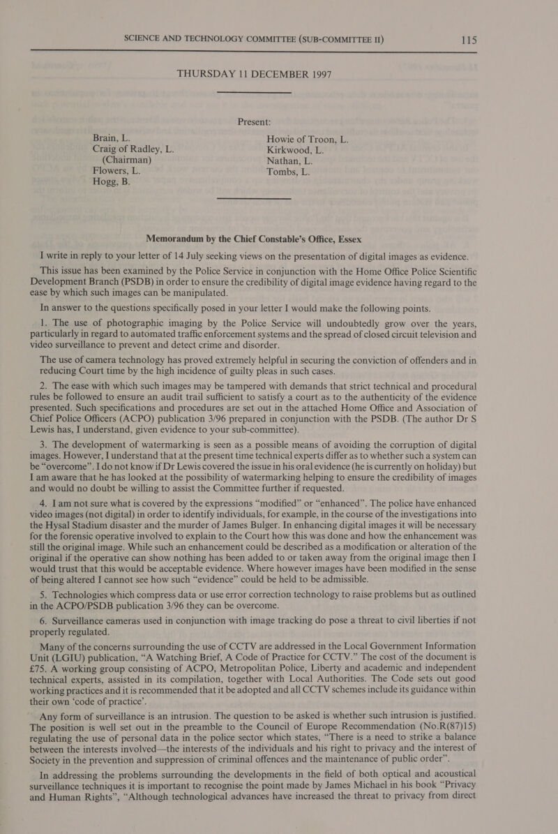 sn le EE Te, ne aR AOE TL TIGIES Pie A Le Re ET a ie THURSDAY 11 DECEMBER 1997 Present: Brain, L. Howie of Troon, L. Craig of Radley, L. Kirkwood, L. (Chairman) Nathan, L. Flowers, L. Tombs, L. Hogg, B. Memorandum by the Chief Constable’s Office, Essex I write in reply to your letter of 14 July seeking views on the presentation of digital images as evidence. This issue has been examined by the Police Service in conjunction with the Home Office Police Scientific Development Branch (PSDB) in order to ensure the credibility of digital image evidence having regard to the ease by which such images can be manipulated. In answer to the questions specifically posed in your letter I would make the following points. 1. The use of photographic imaging by the Police Service will undoubtedly grow over the years, particularly in regard to automated traffic enforcement systems and the spread of closed circuit television and video surveillance to prevent and detect crime and disorder. The use of camera technology has proved extremely helpful in securing the conviction of offenders and in reducing Court time by the high incidence of guilty pleas in such cases. 2. The ease with which such images may be tampered with demands that strict technical and procedural rules be followed to ensure an audit trail sufficient to satisfy a court as to the authenticity of the evidence presented. Such specifications and procedures are set out in the attached Home Office and Association of Chief Police Officers (ACPO) publication 3/96 prepared in conjunction with the PSDB. (The author Dr S Lewis has, I understand, given evidence to your sub-committee). 3. The development of watermarking is seen as a possible means of avoiding the corruption of digital images. However, I understand that at the present time technical experts differ as to whether such a system can be “overcome”. I do not know if Dr Lewis covered the issue in his oral evidence (he is currently on holiday) but I am aware that he has looked at the possibility of watermarking helping to ensure the credibility of images and would no doubt be willing to assist the Committee further if requested. 4. Iam not sure what is covered by the expressions “modified” or “enhanced”. The police have enhanced video images (not digital) in order to identify individuals, for example, in the course of the investigations into the Hysal Stadium disaster and the murder of James Bulger. In enhancing digital images it will be necessary for the forensic operative involved to explain to the Court how this was done and how the enhancement was still the original image. While such an enhancement could be described as a modification or alteration of the original if the operative can show nothing has been added to or taken away from the original image then I would trust that this would be acceptable evidence. Where however images have been modified in the sense of being altered I cannot see how such “evidence” could be held to be admissible. 5. Technologies which compress data or use error correction technology to raise problems but as outlined in the ACPO/PSDB publication 3/96 they can be overcome. 6. Surveillance cameras used in conjunction with image tracking do pose a threat to civil liberties if not properly regulated. Many of the concerns surrounding the use of CCTV are addressed in the Local Government Information Unit (LGIU) publication, “A Watching Brief, A Code of Practice for CCTV.” The cost of the document is £75. A working group consisting of ACPO, Metropolitan Police, Liberty and academic and independent technical experts, assisted in its compilation, together with Local Authorities. The Code sets out good working practices and it is recommended that it be adopted and all CCTV schemes include its guidance within their own ‘code of practice’. ’ Any form of surveillance is an intrusion. The question to be asked is whether such intrusion is justified. The position is well set out in the preamble to the Council of Europe Recommendation (No.R(87)15) regulating the use of personal data in the police sector which states, “There is a need to strike a balance between the interests involved—the interests of the individuals and his right to privacy and the interest of Society in the prevention and suppression of criminal offences and the maintenance of public order”. In addressing the problems surrounding the developments in the field of both optical and acoustical surveillance techniques it is important to recognise the point made by James Michael in his book “Privacy and Human Rights”, “Although technological advances have increased the threat to privacy from direct