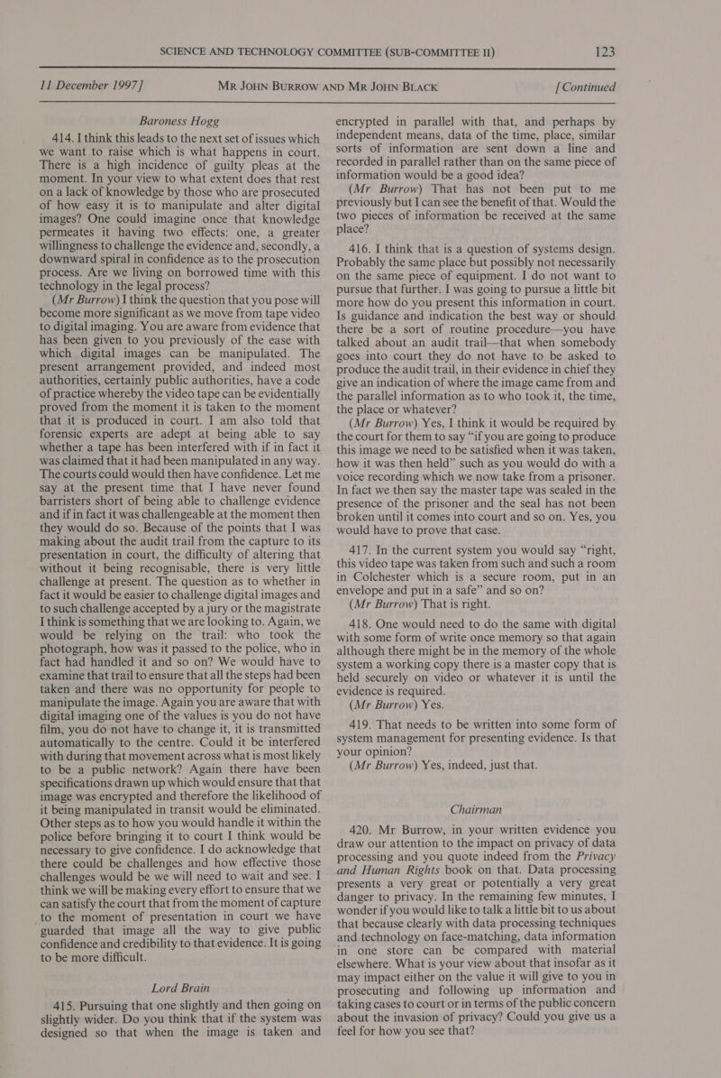  11 December 1997] [ Continued  Baroness Hogg 414. I think this leads to the next set of issues which we want to raise which is what happens in court. There is a high incidence of guilty pleas at the moment. In your view to what extent does that rest on a lack of knowledge by those who are prosecuted of how easy it is to manipulate and alter digital images? One could imagine once that knowledge permeates it having two effects: one, a greater willingness to challenge the evidence and, secondly, a downward spiral in confidence as to the prosecution process. Are we living on borrowed time with this technology in the legal process? (Mr Burrow) I think the question that you pose will become more significant as we move from tape video to digital imaging. You are aware from evidence that has been given to you previously of the ease with which digital images can be manipulated. The present arrangement provided, and indeed most authorities, certainly public authorities, have a code of practice whereby the video tape can be evidentially proved from the moment it is taken to the moment that it is produced in court. I am also told that forensic experts are adept at being able to say whether a tape has been interfered with if in fact it was claimed that it had been manipulated in any way. The courts could would then have confidence. Let me say at the present time that I have never found barristers short of being able to challenge evidence and if in fact it was challengeable at the moment then they would do so. Because of the points that I was making about the audit trail from the capture to its presentation in court, the difficulty of altering that without it being recognisable, there is very little challenge at present. The question as to whether in fact it would be easier to challenge digital images and to such challenge accepted by a jury or the magistrate I think is something that we are looking to. Again, we would be relying on the trail: who took the photograph, how was it passed to the police, who in fact had handled it and so on? We would have to examine that trail to ensure that all the steps had been taken and there was no opportunity for people to manipulate the image. Again you are aware that with digital imaging one of the values is you do not have film, you do not have to change it, it is transmitted automatically to the centre. Could it be interfered with during that movement across what is most likely to be a public network? Again there have been specifications drawn up which would ensure that that image was encrypted and therefore the likelihood of it being manipulated in transit would be eliminated. Other steps as to how you would handle it within the police before bringing it to court I think would be necessary to give confidence. I do acknowledge that there could be challenges and how effective those challenges would be we will need to wait and see. I think we will be making every effort to ensure that we can satisfy the court that from the moment of capture to the moment of presentation in court we have guarded that image all the way to give public confidence and credibility to that evidence. It is going to be more difficult. Lord Brain 415. Pursuing that one slightly and then going on slightly wider. Do you think that if the system was designed so that when the image is taken and encrypted in parallel with that, and perhaps by independent means, data of the time, place, similar sorts of information are sent down a line and recorded in parallel rather than on the same piece of information would be a good idea? (Mr Burrow) That has not been put to me previously but I can see the benefit of that. Would the two pieces of information be received at the same place? 416. I think that is a question of systems design. Probably the same place but possibly not necessarily on the same piece of equipment. I do not want to pursue that further. I was going to pursue a little bit more how do you present this information in court. Is guidance and indication the best way or should there be a sort of routine procedure—you have talked about an audit trail—that when somebody goes into court they do not have to be asked to produce the audit trail, in their evidence in chief they give an indication of where the image came from and the parallel information as to who took it, the time, the place or whatever? (Mr Burrow) Yes, I think it would be required by the court for them to say “if you are going to produce this image we need to be satisfied when it was taken, how it was then held” such as you would do with a voice recording which we now take from a prisoner. In fact we then say the master tape was sealed in the presence of the prisoner and the seal has not been broken until it comes into court and so on. Yes, you would have to prove that case. 417. In the current system you would say “right, this video tape was taken from such and such a room in Colchester which is a secure room, put in an envelope and put in a safe” and so on? (Mr Burrow) That is right. 418. One would need to do the same with digital with some form of write once memory so that again although there might be in the memory of the whole system a working copy there is a master copy that is held securely on video or whatever it is until the evidence is required. (Mr Burrow) Yes. 419. That needs to be written into some form of system management for presenting evidence. Is that your opinion? (Mr Burrow) Yes, indeed, just that. Chairman 420. Mr Burrow, in your written evidence you draw our attention to the impact on privacy of data processing and you quote indeed from the Privacy and Human Rights book on that. Data processing presents a very great or potentially a very great danger to privacy. In the remaining few minutes, I wonder if you would like to talk a little bit to us about that because clearly with data processing techniques and technology on face-matching, data information in one store can be compared with material elsewhere. What is your view about that insofar as it may impact either on the value it will give to you in prosecuting and following up information and taking cases to court or in terms of the public concern about the invasion of privacy? Could you give us a feel for how you see that?