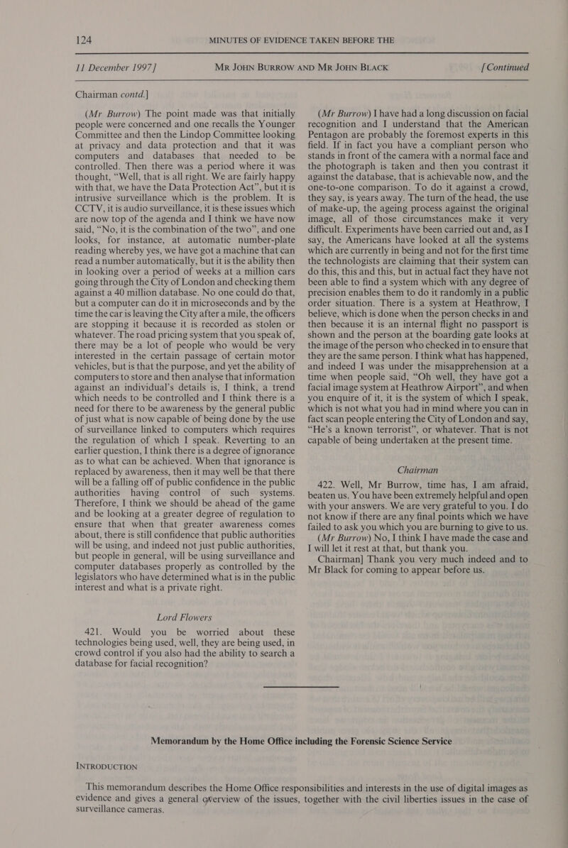 11 December 1997]   Chairman contd. | (Mr Burrow) The point made was that initially people were concerned and one recalls the Younger Committee and then the Lindop Committee looking at privacy and data protection and that it was computers and databases that needed to be controlled. Then there was a period where it was thought, “Well, that is all nght. We are fairly happy with that, we have the Data Protection Act”, but it is intrusive surveillance which is the problem. It is CCTYV, it is audio surveillance, it is these issues which are now top of the agenda and I think we have now said, “No, it is the combination of the two”, and one looks, for instance, at automatic number-plate reading whereby yes, we have got a machine that can read a number automatically, but it is the ability then in looking over a period of weeks at a million cars going through the City of London and checking them against a 40 million database. No one could do that, but a computer can do it in microseconds and by the time the car is leaving the City after a mile, the officers are stopping it because it is recorded as stolen or whatever. The road pricing system that you speak of, there may be a lot of people who would be very interested in the certain passage of certain motor vehicles, but is that the purpose, and yet the ability of computers to store and then analyse that information against an individual’s details is, I think, a trend which needs to be controlled and I think there is a need for there to be awareness by the general public of just what is now capable of being done by the use of surveillance linked to computers which requires the regulation of which I speak. Reverting to an earlier question, I think there is a degree of ignorance as to what can be achieved. When that ignorance is replaced by awareness, then it may well be that there will be a falling off of public confidence in the public authorities having control of such systems. Therefore, I think we should be ahead of the game and be looking at a greater degree of regulation to ensure that when that greater awareness comes about, there is still confidence that public authorities will be using, and indeed not just public authorities, but people in general, will be using surveillance and computer databases properly as controlled by the legislators who have determined what is in the public interest and what is a private right. Lord Flowers 421. Would you be worried about these technologies being used, well, they are being used, in crowd control if you also had the ability to search a database for facial recognition? [ Continued (Mr Burrow) I have had a long discussion on facial recognition and I understand that the American Pentagon are probably the foremost experts in this field. If in fact you have a compliant person who stands in front of the camera with a normal face and the photograph is taken and then you contrast it against the database, that is achievable now, and the one-to-one comparison. To do it against a crowd, they say, is years away. The turn of the head, the use of make-up, the ageing process against the original image, all of those circumstances make it very difficult. Experiments have been carried out and, as I say, the Americans have looked at all the systems which are currently in being and not for the first time the technologists are claiming that their system can do this, this and this, but in actual fact they have not been able to find a system which with any degree of precision enables them to do it randomly in a public order situation. There is a system at Heathrow, I believe, which is done when the person checks in and then because it is an internal flight no passport is shown and the person at the boarding gate looks at the image of the person who checked in to ensure that they are the same person. I think what has happened, and indeed I was under the misapprehension at a time when people said, “Oh well, they have got a facial image system at Heathrow Airport”, and when you enquire of it, it is the system of which I speak, which is not what you had in mind where you can in fact scan people entering the City of London and say, “He’s a known terrorist”, or whatever. That is not capable of being undertaken at the present time. Chairman 422. Well, Mr Burrow, time has, I am afraid, beaten us. You have been extremely helpful and open with your answers. We are very grateful to you. I do not know if there are any final points which we have failed to ask you which you are burning to give to us. (Mr Burrow) No, I think I have made the case and I will let it rest at that, but thank you. Chairman] Thank you very much indeed and to Mr Black for coming to appear before us. INTRODUCTION surveillance cameras.