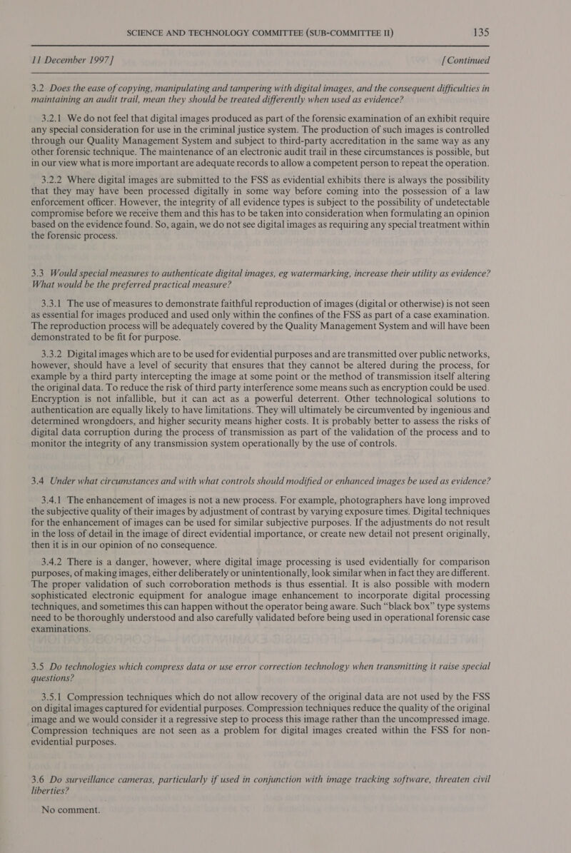 11 December 1997] [ Continued 3.2 Does the ease of copying, manipulating and tampering with digital images, and the consequent difficulties in maintaining an audit trail, mean they should be treated differently when used as evidence? 3.2.1 We do not feel that digital images produced as part of the forensic examination of an exhibit require any special consideration for use in the criminal justice system. The production of such images is controlled through our Quality Management System and subject to third-party accreditation in the same way as any other forensic technique. The maintenance of an electronic audit trail in these circumstances is possible, but in our view what is more important are adequate records to allow a competent person to repeat the operation. 3.2.2 Where digital images are submitted to the FSS as evidential exhibits there is always the possibility that they may have been processed digitally in some way before coming into the possession of a law enforcement officer. However, the integrity of all evidence types is subject to the possibility of undetectable compromise before we receive them and this has to be taken into consideration when formulating an opinion based on the evidence found. So, again, we do not see digital images as requiring any special treatment within the forensic process. 3.3 Would special measures to authenticate digital images, eg watermarking, increase their utility as evidence? What would be the preferred practical measure? 3.3.1 The use of measures to demonstrate faithful reproduction of images (digital or otherwise) is not seen as essential for images produced and used only within the confines of the FSS as part of a case examination. The reproduction process will be adequately covered by the Quality Management System and will have been demonstrated to be fit for purpose. 3.3.2 Digital images which are to be used for evidential purposes and are transmitted over public networks, however, should have a level of security that ensures that they cannot be altered during the process, for example by a third party intercepting the image at some point or the method of transmission itself altering the original data. To reduce the risk of third party interference some means such as encryption could be used. Encryption is not infallible, but it can act as a powerful deterrent. Other technological solutions to authentication are equally likely to have limitations. They will ultimately be circumvented by ingenious and determined wrongdoers, and higher security means higher costs. It is probably better to assess the risks of digital data corruption during the process of transmission as part of the validation of the process and to monitor the integrity of any transmission system operationally by the use of controls. 3.4 Under what circumstances and with what controls should modified or enhanced images be used as evidence? 3.4.1 The enhancement of images 1s not a new process. For example, photographers have long improved the subjective quality of their images by adjustment of contrast by varying exposure times. Digital techniques for the enhancement of images can be used for similar subjective purposes. If the adjustments do not result in the loss of detail in the image of direct evidential importance, or create new detail not present originally, then it is in our opinion of no consequence. 3.4.2 There is a danger, however, where digital image processing is used evidentially for comparison purposes, of making images, either deliberately or unintentionally, look similar when in fact they are different. The proper validation of such corroboration methods is thus essential. It is also possible with modern sophisticated electronic equipment for analogue image enhancement to incorporate digital processing techniques, and sometimes this can happen without the operator being aware. Such “black box” type systems need to be thoroughly understood and also carefully validated before being used in operational forensic case examinations. 3.5 Do technologies which compress data or use error correction technology when transmitting it raise special questions? 3.5.1 Compression techniques which do not allow recovery of the original data are not used by the FSS on digital images captured for evidential purposes. Compression techniques reduce the quality of the original image and we would consider it a regressive step to process this image rather than the uncompressed image. Compression techniques are not seen as a problem for digital images created within the FSS for non- evidential purposes. 3.6 Do surveillance cameras, particularly if used in conjunction with image tracking software, threaten civil liberties? No comment.