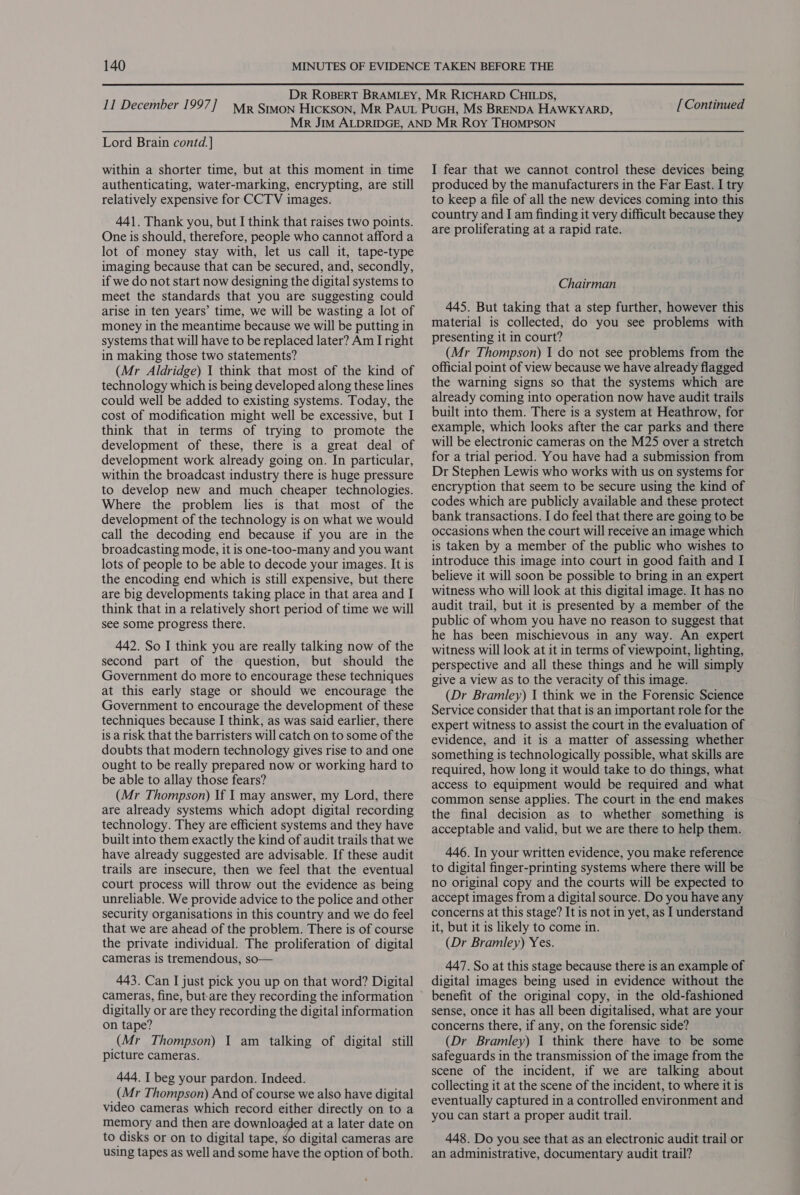 [Continued Lord Brain contd.] within a shorter time, but at this moment in time authenticating, water-marking, encrypting, are still relatively expensive for CCTV images. 441. Thank you, but I think that raises two points. One is should, therefore, people who cannot afford a lot of money stay with, let us call it, tape-type imaging because that can be secured, and, secondly, if we do not start now designing the digital systems to meet the standards that you are suggesting could arise in ten years’ time, we will be wasting a lot of money in the meantime because we will be putting in systems that will have to be replaced later? Am I right in making those two statements? (Mr Aldridge) 1 think that most of the kind of technology which is being developed along these lines could well be added to existing systems. Today, the cost of modification might well be excessive, but I think that in terms of trying to promote the development of these, there is a great deal of development work already going on. In particular, within the broadcast industry there is huge pressure to develop new and much cheaper technologies. Where the problem lies is that most of the development of the technology is on what we would call the decoding end because if you are in the broadcasting mode, it is one-too-many and you want lots of people to be able to decode your images. It is the encoding end which is still expensive, but there are big developments taking place in that area and I think that in a relatively short period of time we will see some progress there. 442. So I think you are really talking now of the second part of the question, but should the Government do more to encourage these techniques at this early stage or should we encourage the Government to encourage the development of these techniques because I think, as was said earlier, there is a risk that the barristers will catch on to some of the doubts that modern technology gives rise to and one ought to be really prepared now or working hard to be able to allay those fears? (Mr Thompson) If I may answer, my Lord, there are already systems which adopt digital recording technology. They are efficient systems and they have built into them exactly the kind of audit trails that we have already suggested are advisable. If these audit trails are insecure, then we feel that the eventual court process will throw out the evidence as being unreliable. We provide advice to the police and other security organisations in this country and we do feel that we are ahead of the problem. There is of course the private individual. The proliferation of digital cameras is tremendous, so— 443. Can I just pick you up on that word? Digital digitally or are they recording the digital information on tape? (Mr Thompson) 1 am talking of digital still picture cameras. 444. I beg your pardon. Indeed. (Mr Thompson) And of course we also have digital video cameras which record either directly on to a memory and then are downloaded at a later date on to disks or on to digital tape, so digital cameras are using tapes as well and some have the option of both. I fear that we cannot control these devices being produced by the manufacturers in the Far East. I try to keep a file of all the new devices coming into this country and I am finding it very difficult because they are proliferating at a rapid rate. Chairman 445. But taking that a step further, however this material is collected, do you see problems with presenting it in court? (Mr Thompson) 1 do not see problems from the official point of view because we have already flagged the warning signs so that the systems which are already coming into operation now have audit trails built into them. There is a system at Heathrow, for example, which looks after the car parks and there will be electronic cameras on the M25 over a stretch for a trial period. You have had a submission from Dr Stephen Lewis who works with us on systems for encryption that seem to be secure using the kind of codes which are publicly available and these protect bank transactions. I do feel that there are going to be occasions when the court will receive an image which is taken by a member of the public who wishes to introduce this image into court in good faith and I believe it will soon be possible to bring in an expert witness who will look at this digital image. It has no audit trail, but it is presented by a member of the public of whom you have no reason to suggest that he has been mischievous in any way. An expert witness will look at it in terms of viewpoint, lighting, perspective and all these things and he will simply give a view as to the veracity of this image. (Dr Bramley) I think we in the Forensic Science Service consider that that is an important role for the expert witness to assist the court in the evaluation of evidence, and it is a matter of assessing whether something is technologically possible, what skills are required, how long it would take to do things, what access to equipment would be required and what common sense applies. The court in the end makes the final decision as to whether something is acceptable and valid, but we are there to help them. 446. In your written evidence, you make reference to digital finger-printing systems where there will be no original copy and the courts will be expected to accept images from a digital source. Do you have any concerns at this stage? It is not in yet, as I understand it, but it is likely to come in. (Dr Bramley) Yes. 447. So at this stage because there is an example of digital images being used in evidence without the benefit of the original copy, in the old-fashioned sense, once it has all been digitalised, what are your concerns there, if any, on the forensic side? (Dr Bramley) 1 think there have to be some safeguards in the transmission of the image from the scene of the incident, if we are talking about collecting it at the scene of the incident, to where it is eventually captured in a controlled environment and you can start a proper audit trail. 448. Do you see that as an electronic audit trail or an administrative, documentary audit trail?