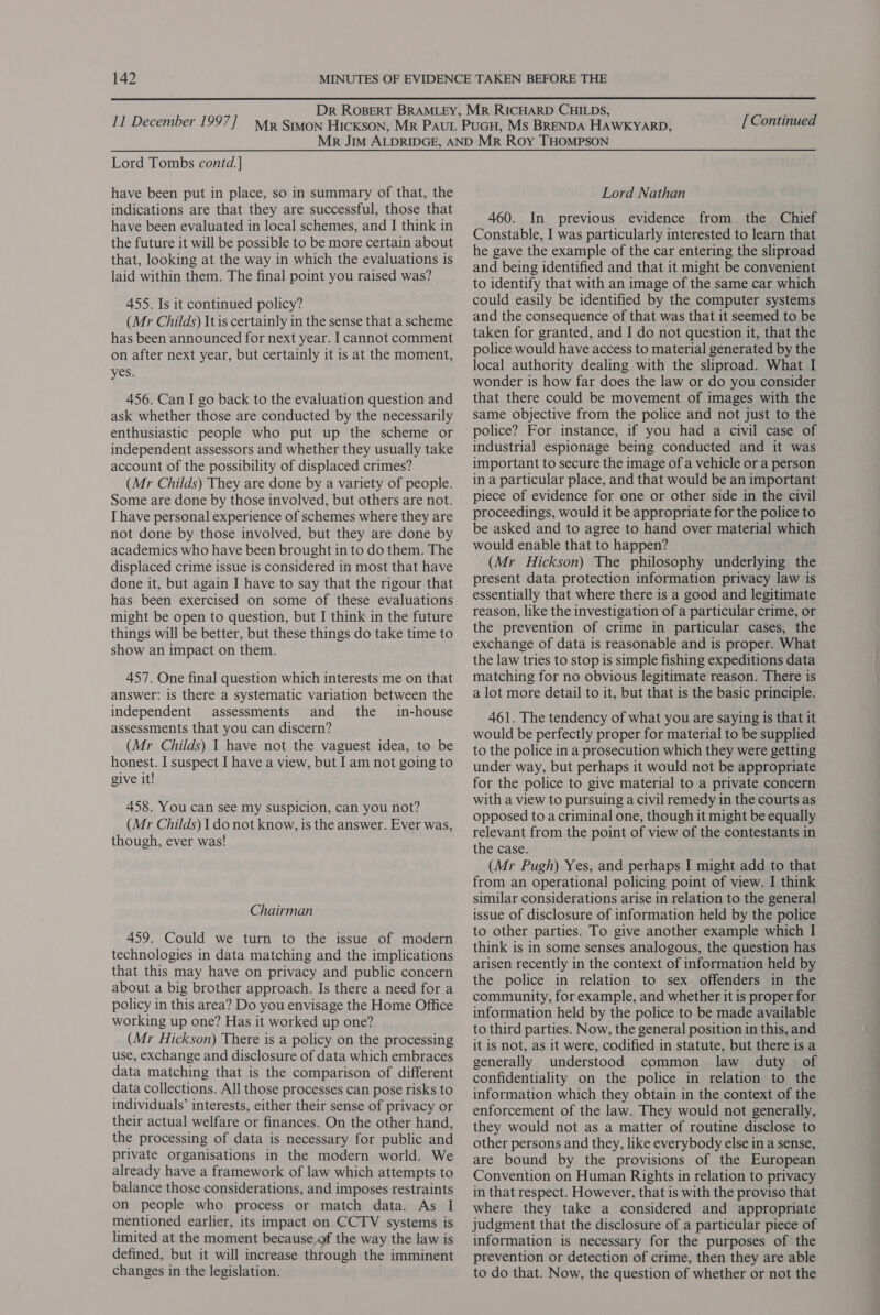 [Continued Lord Tombs contd.] have been put in place, so in summary of that, the indications are that they are successful, those that have been evaluated in local schemes, and I think in the future it will be possible to be more certain about that, looking at the way in which the evaluations is laid within them. The final point you raised was? 455. Is it continued policy? (Mr Childs) It is certainly in the sense that a scheme has been announced for next year. I cannot comment on after next year, but certainly it is at the moment, yes. 456. Can I go back to the evaluation question and ask whether those are conducted by the necessarily enthusiastic people who put up the scheme or independent assessors and whether they usually take account of the possibility of displaced crimes? (Mr Childs) They are done by a variety of people. Some are done by those involved, but others are not. I have personal experience of schemes where they are not done by those involved, but they are done by academics who have been brought in to do them. The displaced crime issue is considered 1n most that have done it, but again I have to say that the rigour that has been exercised on some of these evaluations might be open to question, but I think in the future things will be better, but these things do take time to show an impact on them. 457. One final question which interests me on that answer: is there a systematic variation between the independent assessments and the in-house assessments that you can discern? (Mr Childs) I have not the vaguest idea, to be honest. I suspect I have a view, but I am not going to give it! 458. You can see my suspicion, can you not? (Mr Childs) I do not know, is the answer. Ever was, though, ever was! Chairman 459. Could we turn to the issue of modern technologies in data matching and the implications that this may have on privacy and public concern about a big brother approach. Is there a need for a policy in this area? Do you envisage the Home Office working up one? Has it worked up one? (Mr Hickson) There is a policy on the processing use, exchange and disclosure of data which embraces data matching that is the comparison of different data collections. All those processes can pose risks to individuals’ interests, either their sense of privacy or their actual welfare or finances. On the other hand, the processing of data is necessary for public and private organisations in the modern world. We already have a framework of law which attempts to balance those considerations, and imposes restraints on people who process or match data. As I mentioned earlier, its impact on CCTV systems is limited at the moment because,of the way the law is defined, but it will increase through the imminent changes in the legislation. Lord Nathan 460. In previous evidence from the Chief Constable, I was particularly interested to learn that he gave the example of the car entering the sliproad and being identified and that it might be convenient to identify that with an image of the same car which could easily be identified by the computer systems and the consequence of that was that it seemed to be taken for granted, and I do not question it, that the police would have access to material generated by the local authority dealing with the sliproad. What I wonder is how far does the law or do you consider that there could be movement of images with the same objective from the police and not just to the police? For instance, if you had a civil case of industrial espionage being conducted and it was important to secure the image of a vehicle or a person in a particular place, and that would be an important piece of evidence for one or other side in the civil proceedings, would it be appropriate for the police to be asked and to agree to hand over material which would enable that to happen? (Mr Hickson) The philosophy underlying the present data protection information privacy law is essentially that where there is a good and legitimate reason, like the investigation of a particular crime, or the prevention of crime in particular cases, the exchange of data is reasonable and is proper. What the law tries to stop is simple fishing expeditions data matching for no obvious legitimate reason. There is a lot more detail to it, but that is the basic principle. 461. The tendency of what you are saying is that it would be perfectly proper for material to be supplied to the police in a prosecution which they were getting under way, but perhaps it would not be appropriate for the police to give material to a private concern with a view to pursuing a civil remedy in the courts as opposed to a criminal one, though it might be equally relevant from the point of view of the contestants in the case. (Mr Pugh) Yes, and perhaps I might add to that from an operational policing point of view. I think similar considerations arise in relation to the general issue of disclosure of information held by the police to other parties. To give another example which I think is in some senses analogous, the question has arisen recently in the context of information held by the police in relation to sex offenders in the community, for example, and whether it is proper for information held by the police to be made available to third parties. Now, the general position in this, and it is not, as it were, codified in statute, but there is a generally understood common law duty of confidentiality on the police in relation to the information which they obtain in the context of the enforcement of the law. They would not generally, they would not as a matter of routine disclose to other persons and they, like everybody else in a sense, are bound by the provisions of the European Convention on Human Rights in relation to privacy in that respect. However, that is with the proviso that where they take a considered and appropriate judgment that the disclosure of a particular piece of information is necessary for the purposes of the prevention or detection of crime, then they are able to do that. Now, the question of whether or not the